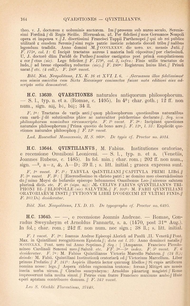 theo. V. J. doctorem z uoluminis auctorem. Im // pressum sub aureo seculo. Serenis- simi Ferdina//di Eegis Sicilie. Hierusalem. £c. Per fidelissi//mos Germanos Neapoli opera et impensa v.//J. disertissimi Francisci Tuppii Parthenopei//qui ob rei publice utilitate z eiusdem Serenis // simi regis patrie iusticie zelatoris decore tribu // nalibus legendum tradidit. Anno domini .M.//CCCCLXXXV. die uero. xv. mensis Julii.// F. 175(^, coi. 1: Q Incipit tractatus aureus i materia ludi copositus//per clarissimu. U. J* doctore drim Paride de Putheo//nouiter castigatus post prima compilationem z cor//ctus (sic). Lege feliciter.// F. 179^, coi. 2, infra: Finis utilis tractatus de ludo.// ad breue copendiu3 reductus (sic)./l F. Kegistrum huius libri.// Primu uacat// etc. (4 coli.). F. 180^ vacat. Bibi. Nat. Nea^Jolitana, IX. K. 16 et XVI. I. 6. - ,Germanos illos fidelissimos^ non nimia amicitia cum Sixto Biessinger coniunctos fuisse nota editioni eius ad~ scripta satis demonstrat. H.C. 13639. QVAESTIONES naturales antiquorum philosophorum. — S. 1., typ. n. et a. (Romae, c. 1495). In 4®; char. goth.; 12 ff. non nam., sign. ahj, hi, bhj; 34 11. F. F: Tractatus de varijs anti//quo2j! philosophorum questionibus naturalibus cum earu- // de solutionibus phice ac naturaliter pulcherrime declarate //. 8eg. icon philosophorum nominibus circumscripta. F. F vacat. F.2^: Incipiunt questiones naturales philosophorum//Prima questio de bono aere//. F. 12<^, l. 33: Expliciut que- stiones naturales philosophoi^,// F. 12^ vacat. Lud. Bosenthal Monacensis, H. S. 860^. De typis cf. Proctor no. 4014. H.C. 13644. QVINTILIANVS, M. Fabius. Institutiones oratoriae, e recensione Omniboni Leoniceni. — S. L, typ. n. et a. (Venetiis, Joannes Rubeus, c. 1485). In fol. min.; char. rom.; 202 ff. non num., sign. —2, a —z, &, A—D; 39 11.; s. litt. initial.; graeca expressa sunt. F. F vacat. F. F: TABVLA QuLSTILIANI//CAPITVLA PEIMI LIBri.// F. 3« vacat. F. 3^: [ JEuerendissimo in christo patri t ac domino meo obseruadissimo do // mino Moysi de bufarelis episcopo belumnen.si Omnibonus Leo- // nicenus salutem plurima dicib etc. F. 4« (sign. aii): +M+ CELIVS FABIVS QVINTILIANVS TEI- PHONI BI-//BLIOPOLLE (sic) SALVTEMQ/ F. lOF: M. FABII QVINTILIANI OEATOETAEVM INSTI // TVTIONVM LIBEI DVOLECIMI ET VLTIMI FINISQ/ F. 102{Di) desideratur. Bibi. Nat. Neapolitana., IX. I). 15. De typographo cf. Proctor no. 6495. H.C. 13645. , e recensione Joannis Andreae. — Romae, Gon- radus Sweynheym et Arnoldus Pannartz, s. a. (1470, post 31“ Aug.). In fol.; char. rom.; 242 ff. non num. nec sign.; 38 11.; s. litt. initial. F. 1 vacat. F.2<^: loannis Andree Episcopi Alerieh ad Paulu .II. Venetu//Pont. Max. in Quintiliani recognitionem Epistola//; data est 1.25: Anno dominici natalis// M.CCCCLXX. Pont, uero tui Anno Septimo.// Seq.: [ JAmpanus. Francisco Piccolo- mineo Cardinali Senensi meo//Salute, etc. FF. 3«—5« index. F. 5^ vacat. F. 6 desideratur. F. 7^: M. Fabius Quintilianus Victorio Marcello Salutem.// (24 ll.); deinde: M. Fabii. Quintiliani Institutionu oratoriaru ad//Victorium Marcellum. Liber primus Prefatio.// F. 24F: Aspicis illustris lector quicuncg libellos// Si cupis artificum nomina nosse: lege.// Aspera ridebis cognomina teutona: forsan//Mitiget ars miisis inscia uerba uirum. // Coradus suueynheym: Arnoldus panartzqg magistri // Eome impresserunt talia multa simul.// Petrus cum fratre Francisco maximus ambo//Huic operi aptatam contribuere domum. // F. 242 vacat. Leo S. Olschki Florentinus, 27440.
