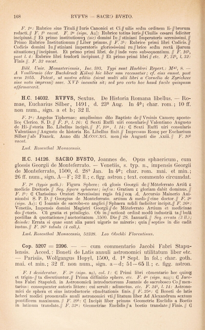 F. F: Rubrice siue Tituli//luris Canonici et Ci//uilis sedm ordinem IF//brorum redacti.// F. P vacat. F. 3^ (sign. Aii]: Rubrice totius iuris//Ciuilis cesarei feliciter incipiunt.// Et primo institutiouu3 domini Iu//stiniani Imperatoris serenissimi.// Primo Rubrice Institutionum//Liber primus.// F. 3^: Rubrice primi libri Codicis.// Codicis domini Iu//stiniani imperatoris gloriosissimi ru//brice scdm recta iparum situatione3//incipiunt. Et primo primi libri, de//inde vero subsequentium.// F. 16^, post l. 4; Rubrice libri feudoru incipiunt.// Et primo primi libri//etc. F. 3F, l. 32: Finis //. F. 32 vacat. Bibi. Univ. Monasteriensis, Inc. 593. Typi sunt Haebleri Bepert.: s. — A Voulliemio (der BuchdrucTc Kolns) hic liber non recensetur; cf. eius annot. post nrm 1055. Potest, ut nostra editio (sicut multi alii libri a Cornelio de Zyrichzee sine nota impressi) saec. XVB ineuntis sit; sed pro certo hoc haud facile guisquam affirmaverit. H.C. 14032. RVFVS, Sextus. De Historia Romana libellus. — Ro- mae, Eucharius Silber, 1491, d. 23*^ Aug. In 4^; char. rom.; 10 ff. non num., sign. a et b; 32 11. F. F: Angelus Tipbernas: amplissimo dno Baptiste de//Vrsinis Camer§ aposto- lic§ Clerico, S. D.// F. F, l. 16: Q Sexti Ruffi uiri consularis//Valenti ano Augusto de Hi-//storia Ro. Libellus incipit.// F. 10<^, l. 11: Q Sexti Ruffi uiri consularis Valentiano//Augusto de historia Ro, Libellus finit.// Impressus Rom§ per Eucharium Silber//afs Franck. Anno dhi .M.CCCC.XCi. men//sis Augusti die .xxiii.// F. 10^ vacat. Lud. Bosenthcd Monacensis. H.C. 14126. SACRO BVSTO, .loannes de. Opus sphaericum, cum glossis Georgii de Monteferrato. — Venetiis, s. typ. n., impensis Georgii de Monteferrato, 1500, d. 28^ Jan. In40; char. rom. mai. et min.; 26 ff. num., sign. A—F; 32 11.; c. figg. astron.; text. commento circumdat. F. F (typis gofh.): Figura Sphere; cu glosis Georgii de//Moteferrato Artiu z medicie Doctoris.// Secp figura sphaerae; infra: Gratiam z gloriam dabit dominus.// F.F: Q Clarissimo Oratori Serenissimi regis fra//co^ .d. Accursio Mainerio Aui- nionesi S. P. D. // Georgius de Monteferrato. artium & medi=^ // cine doctor. // F. 2^ (sign. A2): Q loannis de sacrobo^co anglici//Sphaera mudi faeliciter incipit.// F.26^: Venetiis. Impensis domini Magistri Georgii//de Moteferrato Artium et medicinae do==//ctoris. Cu gratia et priuilegio. Ob in//uetione ordine modu industria ta//bula postillas & quottationes//auctoritatum .1500. Die//.28. lanuarii.// Seg. errata (3 11.); deinde: Errata si quae sunt alia pauci uigoris ne mireris: quia//septies in die cadit iustus.// F. 26t> tabula (4 coli.). Lud. Rosenthal Monacensis, 52328. IjCo Olscliki Florentinus. Cop. 5207 = 2396. — — cum commentario Jacobi Fabri Stapu- lensis. Acced.: Boneti de Latis annuli astronomici utilitatum liber etc. — Parisiis, Wolfgangus Hopyl, 1500, d. R Sept. In fol.; char. goth. mai. et min.; 32 ff. non num., sign. a —d; 51 — 65 11.; c. figg. astron. F. 1 desideratur. F. 2“ (sign. aii), coi. 1: Q Primi libri comentario hec quinqj et trigin=//ta discutiuntur.// Prima diffinitio sphere. etc. F. 4« (sign. aiiij): Q Jaco- bus Fabri Stapulen. in Astronomicu introductorium Joannis de sacrobosco Co//men- tarius: consequenter autoris littere: cui seruit; adiunctus. etc. F. 24^, l. 14: Astrono- mici de sphera et eius introductorie cometationis finis.// F.25<^: Q Boneti de latis hebrei medici prouenzalis anuli astronomici vti // litatum liber Ad Alexandrum sextum pontificem maximum.// F. 29^: Q Incipit liber primus Geometrie Euclidis a Boetio in latinum translate.// F.32^: Geometriae Euclidis//a boetio translate//Finis.// Q