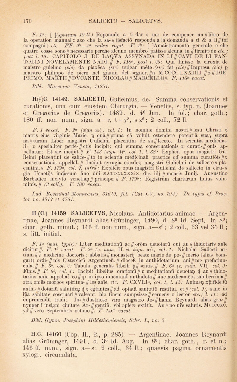 F. F: [ ](spatiuy)i 10 ll.) Roponudo a ti dar o uer de componer un//libro de la operation manual: azo che la sa- // tisfacio responda a la domanda a ti & a li // toi compagni: etc. FF. index capit. F.F: [ JAmaistramento generale e che quatro cosse sono//necessarie perche aIcuno membro patisse alcuna in//firmitade etc. ; post l 19: CAPITOLO J. DE LAQVA ASSVNADA IN LI//CAVI DE LI FAN- TOLINI NOVELAMENTE NADI.// F. 118<^, post 1.26: Qui finisse la ciroxia de maistro guielmo (sic) da piaxeca (sic) uulgar meie.(sic) fat (sfcj//Impresa (sic) p maistro pbilippo de piero nel gianni dei segnor,//n M.CCCC.LXXIIII.//z//DIE. PRIIMO. MARTII//DVCANTE. NICOLAO//MARCELLO//. F. 118^ vacat. Bibi. Marciana Veneta, 41251. H(?)C. 14149. SALICETO, Gulielmus, de. Summa conservationis et curationis, una cum eiusdem Chirurgia. — Venetiis, s. typ. n. (Joannes et Gregorius de Gregoriis), 1489, d. 4^ Jun. In fol.; char. goth.; 180 ff. non num., sign. a—r, t—y^, sz®; 2 coli., 72 11. F. 1 vacat. F. 2*^ (sign. ^2), coi. 1: In nomine domini nostri//iesu Christi z matris eius virginis Marie: p qua//prima ca voluit ostendere potentia sua3 supra na//turam Liber magistri Guhelmi placentini de sa//leceto. In scientia medicina- li: z specialiter perfe-//ctis incipit: qui summa conseruationis z curati-//onis ap- pellatur: Et sic incipit.// F. 143 (sign. t)^, coi. 1, l. 38: Explicit opus magistri Gu- lielmi placentini de salice- // to in scientia medicinali practice qd summa curatiois // z conseruationis appella!.// Incipit cyrugia eiusde3 magistri Gulielmi de saliceto//pla- centini.// F. 179^, coi. 2, infra: Explicit opus magistri Guilelmi de saliceto in ciru-// gia Uenetijs impssum ano dhi M.cccc.LXXXix. die. iiij.//mensis Junij. Augustino Barbadico inclyto venetia^//principe.// F. 179^: Registrum chartarum huius volu- minis. // (3 coli,). F. 180 vacat. Lud. Bosenthal Monacensis, 31619. fol. (Cat. CV, no. 792.) De typis cf.Proc- tor no. 4512 et 4781. H.(C.) 14159. SALICETVS, Nicolaus. Antidotarius animae. — Argen- tinae, Joannes Reynardi alias Griininger, 1490, d. 8® Id. Sept. In 8^; char. goth. minut.; 146 ff. non num., sign. a—s^; 2 coli., 33 vel 34 11.; s. litt. initial. F. F (mai. typis): Liber meditationu ac//orom deuotaru qui an//thidotarD anie dicitnr//. F. F vacat. F. 2<^ (c. num. II et sign. a2), coi. 1: Nicholai Saliceti ar- tium // z medicine doctoris : abbatis // monasterij beate marie de po» // merio (alias bom- gart) ordi== // nis Cistercieh Argentineh. // dioceE in anthidotarium ani // me prefatiun- cula.// F. 3^, coi. 2: Tabula generalis 'libelli p//sentis.// F. (c. rium. VI), coi. 2: Finis. // F. 6^, coi. 1: Incipit libellus orationu // z meditationu deuota^ q an // thido- tarius anie appellat eo//q) in ipso inueniunt anthidota//siue medicameta saluberrima// otra ornes morbos spiritua==//les anie. etc. F. CXVLI«, coi. 1, l. 15: Anima^ xpifideliu anthi^//dotariu salutife^ q z egtantes// ad optata sanitate restitui, jj (coi. 2:) sane in ipa sanitate coseruari//valeant, hic finem sumpsisse//cernens o lector etc.; l. 11: ad imprimendu tradit. Iiv//dustrioso viro magistro Jo«=’//hanni Reynardi alias grm// nynger i insigni ciuitate Ar-//gentih. vbi oplet9 extitit. An//no nfe salutis. MCCCCXC. yd // vero Septembris octauo //. F. 146^ vacat. Bibi. Gymu; Josepliini Hildeshcmiensis, Schr. I., no. 5. H.C. 14160 (Gop. II., 2., p. 285). — Argentinae, Joannes Reynardi alias Griininger, 1491, d. 3^ Id. Aug. In 8®; char. goth., r. et n.; 146 ff. num., sign. a—s; 2 coli., 3411.; quaevis pagina ornamentis xylogr. circumdata.