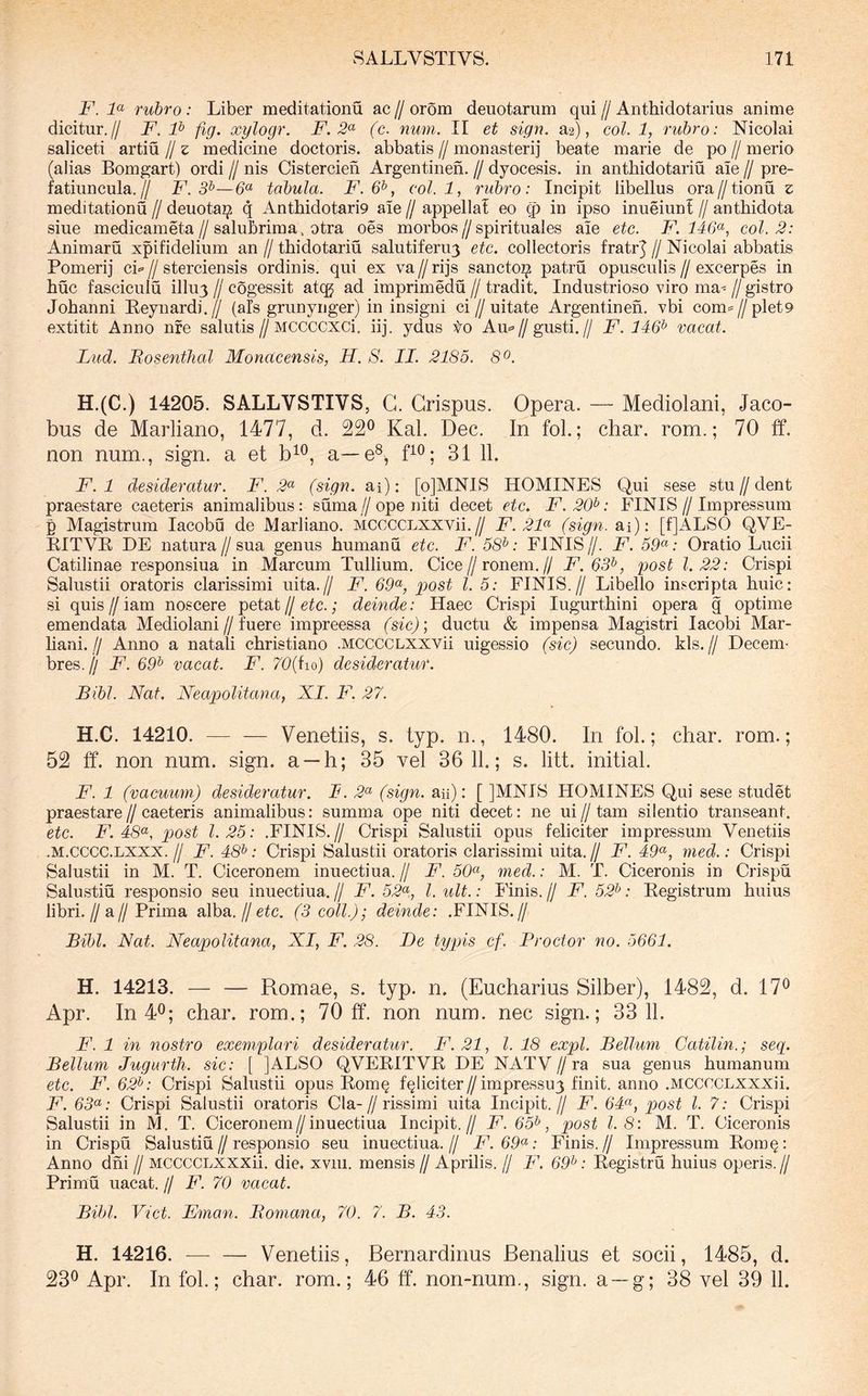 F. F rubro: Liber meditationu ac // orom deuotarum qui // Anthidotarius anime dicitur.// F. F fig. xylogr. F. 2^^ (c. num. II et sign. a2), coi. 1, rubro: Nicolai saliceti artiu // z medicine doctoris. abbatis // monasterij beate marie de po // merio (alias Bomgart) ordi // nis Cistercien Argentinen. // dyocesis. in anthidotariu aie // pre- fatiuncula.// F. 3^—tabula. F.6^, coi. 1, rubro: Incipit libellus ora//tionu z meditationu // deuotai^ q Anthidotario ale // appella! eo q) in ipso inueiun! // anthidota siue medicameta//salubrima. otra oes morbos//spirituales ale etc. F. 146(^, coi. 2: Animaru xpifidelium an // thidotariu salutiferuy etc. collectoris fratrj // Nicolai abbatis Pomerij ci>= // sterciensis ordinis, qui ex va // rijs sancto^ patru opusculis // excerpes in huc fasciculu illu3 // cogessit atcg ad imprimedu // tradit. Industrioso viro ma^ // gistro Johanni Eeynardi.// (ais grunynger) in insigni ci//uitate Argentinen. vbi com=//pleto extitit Anno nfe salutis//MCCCCXCi. iij. ydus to Au«=//gusti.// F. 446^ vacat. Liid. Mosenthal Monacensis, H. S. II. 2185. 8o. H.(C.) 14205. SALLVSTIVS, G. Crispus. Opera. — Mediolani, Jaco- bus de Marliano, 1477, d. 22^ Kal. Dec. In foL; char. rom.; 70 ff. non num., sign. a et a—e®, 31 11. F. 1 desideratur. F. 2^ (sign. ai): [olMNIS HOMINES Qui sese stu//dent praestare caeteris animalibus: suma//ope niti decet etc. F.20^: FINIS//Impressum p Magistrum lacobu de Marliano. MCCCCLXXVii.// F. 2F (sign. ai): [f]ALSO QVE- KITVE DE natura//sua genus humanu etc. F. 58^: FINIS//. F. Oratio Lucii Catilinae responsiua in Marcum Tullium. Cice//ronem.// F.63^, post 1.22: Crispi Salustii oratoris clarissimi uita.// F. GF, post l. 5: FINIS.// Libello inscripta huic: si quis // iam noscere petat // etc.; deinde: Haec Crispi lugurthini opera g optime emendata Mediolani//fuere impreessa (sic)', ductu & impensa Magistri lacobi Mar- hani.// Anno a natali christiano .MCCCCLXXVii nigessio (sic) secundo, kls.// Decem- bres. ll F. 6F vacat. F. 70{iio) desideratur. Bibi. Nat. Neapolitana, XI. F. 27. H.C. 14210. — — Venetiis, s. typ. n., 1480. In fol.; char. rom.; 52 ff. non num. sign. a —h; 35 vel 36 11.; s. litt. initial. F. 1 (vacuum) desideratur. I. 2^ (sign. aii): [ ]MNIS HOMINES Qui sese studet praestare//caeteris animalibus: summa ope niti decet: ne ui//tam silentio transeant. etc. F. 48^^, post 1.25: .FINIS.// Crispi Salustii opus feliciter impressum Venetiis .M.CCCC.LXXX.// F. 48^: Crispi Salustii oratoris clarissimi uita.// F. 4F, med.: Crispi Salustii in M. T. Ciceronem inuectiua. // F. 50^, med.: M. T. Ciceronis in Crispu Salustiu responsio seu inuectiua. // F. 52<^, l. ult.: Finis. // F. 52^: Eegistrum huius libri.//a//Prima alba.//etc. (3 coli.); deinde: .FINIS.// Bibi. Nat. Neapolitana, XI, F. 28. Be typis cf. Broctor no. 5661. H. 14213. — — Romae, s. typ. n. (Eucharius Silber), 1482, d. 17® Apr. In 4®; char. rom.; 70 ff. non num. nec sign.; 33 11. F. 1 in nostro exemplari desideratur. F.21, l. 18 expl. Bellum Catilin.; seq. Bellum Jugurth. sic: [ ]ALSO QVEEITVE DE NATV // ra sua genus humanum etc. F. 62^: Crispi Salustii opus Eom§ feliciter//impressu3 finit, anno .MCCCCLXXXii. F. 63^: Crispi Salustii oratoris Cia-//rissimi uita Incipit.// F. 64^^, post l. 7: Crispi Salustii in M. T. Ciceronem//inuectiua Incipit.// F. 65^, post 1.8: M. T. Ciceronis in Crispu Salustiu//responsio seu inuectiua.// F.69^: Finis.// Impressum Eom§: Anno dni // MCCCCLXXXii. die. xvni. mensis // Aprilis. // F. 69^: Eegistru huius operis.// Primu uacat. // F. 70 vacat. Bibi. Viet. Fman. Bomana, 70. 7. B. 43. H. 14216. — — Venetiis, Bernardinus Renalius et socii, 1485, d. 23® Apr. In fol.; char. rom.; 46 ff. non-num., sign. a —g; 38 vel 39 11.