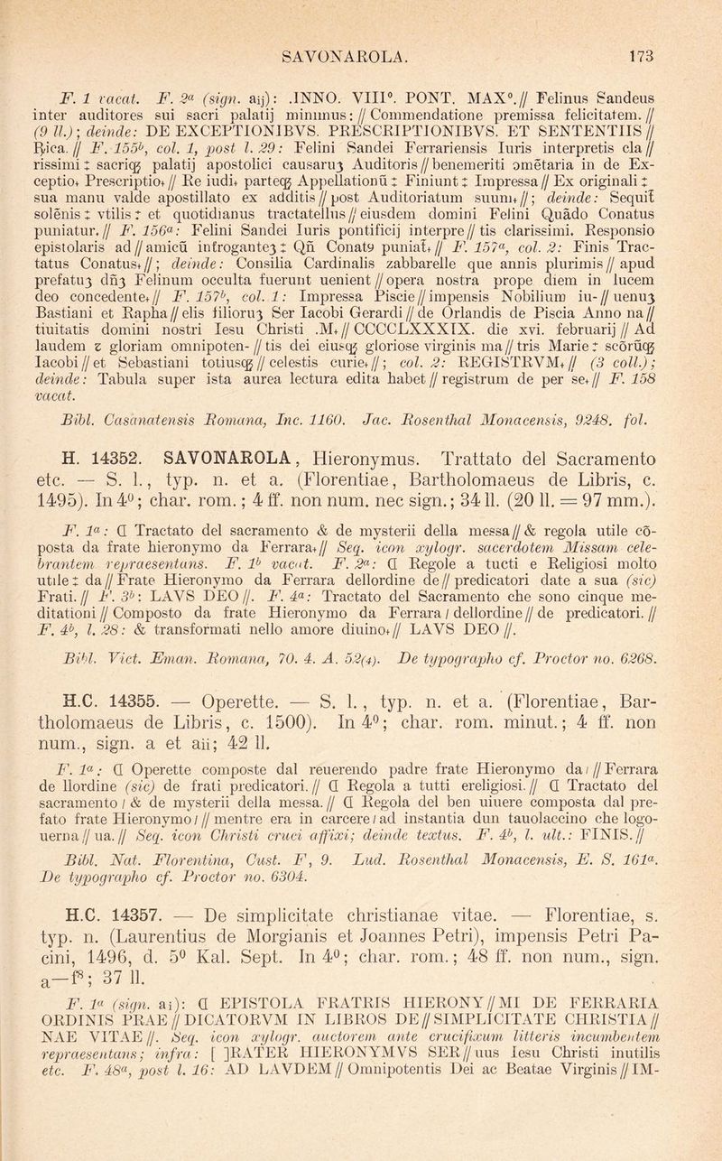 F.l vacat. F. 2^ (sign. aij): .INNO. VHP. PONT. MAX“.// Felinus Saiideus inter auditores sui sacri palatij minimus: // Commendatione premissa felicitatem. // (9 11.); deinde: DE EXCEPTIONIBVS. PRESCRIPTIONIBVS. ET SENTENTIIS// I]/ica.// F. 155^, coi. 1, post 1.29: Felini Sandei Ferrariensis luris interpretis cla// rissimi: sacriqj palatij apostolici causaru3 Auditoris//benemeriti ometaria in de Ex- ceptiot Prescriptiot // Re iudi+ parteqj Appellationu + Finiunt t Impressa // Ex originali sua manu valde apostillato ex additis // post Auditoriatum suunn //; deinde: Sequi! solenis t vtilis r et quotidianus tractatellus//eiusdem domini Felini Quado Conatus puniatun// F. 156<^: Felini Sandei luris pontificij interpre//tis clarissimi. Responsio epistolaris ad//amicu infrogante3: Qn Conaty punia!+// F. 157^, coi. 2: Finis Trac- tatus Conatus+ //; deinde: Consilia Cardinalis zabbarelle que annis plurimis // apud prefatu3 dn3 Felinum occulta fuerunt uenient//opera nostra prope diem in lucem deo concedente+// F. 15?^, coi. 1: Impressa Piscie//impensis Nobilium iu-//uenu3 Bastiani et Rapha // elis lilioru3 Ser lacobi Gerardi // de Orlandis de Piscia Anno na // tiuitatis domini nostri lesu Christi .M+ // CCCCLXXXIX. die xvi. februari] // Ad laudem z gloriam omnipoten- // tis dei eiusq^ gloriose virginis ma // tris Marie 7 scoruqj lacobi//et Sebastiani totiusqj//cel estis curie+//; coi. 2: REGISTRVM+// (3 coli.); deinde: Tabula super ista aurea lectura edita habet // registrum de per se+ // F. 158 vacat. Bibi. Casanatensis Bomana, Inc. 1160. Jac. Bosenthal Monacensis, 9248. fol. H. 14352. SAVONAROLA, Hieronymus. Trattato dei Sacramento etc. — S. 1., typ. n. et a. (Florentiae, Bartholomaeus de Libris, c. 1495). In 40; char. rom.; 4 tf. non num. nec sign.; 3411. (20 11. = 97 mm.). B. F: Q Tractato dei sacramento & de mysterii della messa // & regola utile co- posta da frate hieronymo da Ferrara+// Seq. icon xylogr. sacerdotem Missam cele- brantem repraesentans. F. P vacut. F. 2^: Q Regole a tucti e Religiosi molto utilet da//Frate Hieronymo da Ferrara dellordine de//predicatori date a sua (sic) Frati.// B'. 3^: LAVS DEO//. B\ 4«; Tractato dei Sacramento che sono cinque me- ditationi // Composto da frate Hieronymo da Ferrara / dellordine // de predicatori. // F. 4^, l. 28: & transformati nello amore diuino+// LAVS DEO//. Bibi, Viet. Eman. Bomana, 70. 4. A. 52(4). B)e typographo cf. Prodor no. 6268. H.C. 14355. — Operette. — S. 1. , typ. n. et a. (Florentiae, Bar- tholomaeus de Libris, c. 1500). In 4^; char. rom. minut.; 4 ff. non num., sign. a et ah; 42 IL IC qa . Q Operette composte dal reuerendo padre frate Hieronymo da / // Ferrara de llordine (sic) de frati predicatori.// Q Regola a tutti ereligiosi.// Q Tractato dei sacramento / & de mysterii della messa. // Q Regola dei ben uiuere composta dal pre- fato frate Hieronymo///mentre era in carcere/ad instantia dun tauolaccino che logo- uerna//ua.// Seq. icon Christi cruci affixi; deinde textus. F. 4^, l. ult.: FINIS.// Bibi. Nat. Florentina, Cust. F, 9. Lud. Bosenthal Monacensis, E. S. 16F. De typographo cf. Prodor no. 6304. H.C. 14357. — De simplicitate Christianae vitae. — Florentiae, s. typ. n. (Laurentius de Morgianis et Joannes Petri), impensis Petri Pa- cini, 1496, d. 5^ Kal. Sept. In 4^; char. rom.; 48 11 non num., sign. a-H;37 11. F.F (sign. ai): C EPISTOLA FRATRIS HIERONY//MI DE FERRARIA ORDINIS PRAE//DICATORVM IN LIBROS DE//SIMPLICITATE CHRISTIA// NAE VITAE //. Seq. icon xylogr. auctorem ante crucifixum litteris incumbentem repraesentans; infra: [ ]RATER PHERONYMVS SER//uus lesu Christi inutilis etc. B\ 48<^, qjost 1.16: AD LAVDEM//Omnipotentis Dei ac Beatae Virginis//IM-