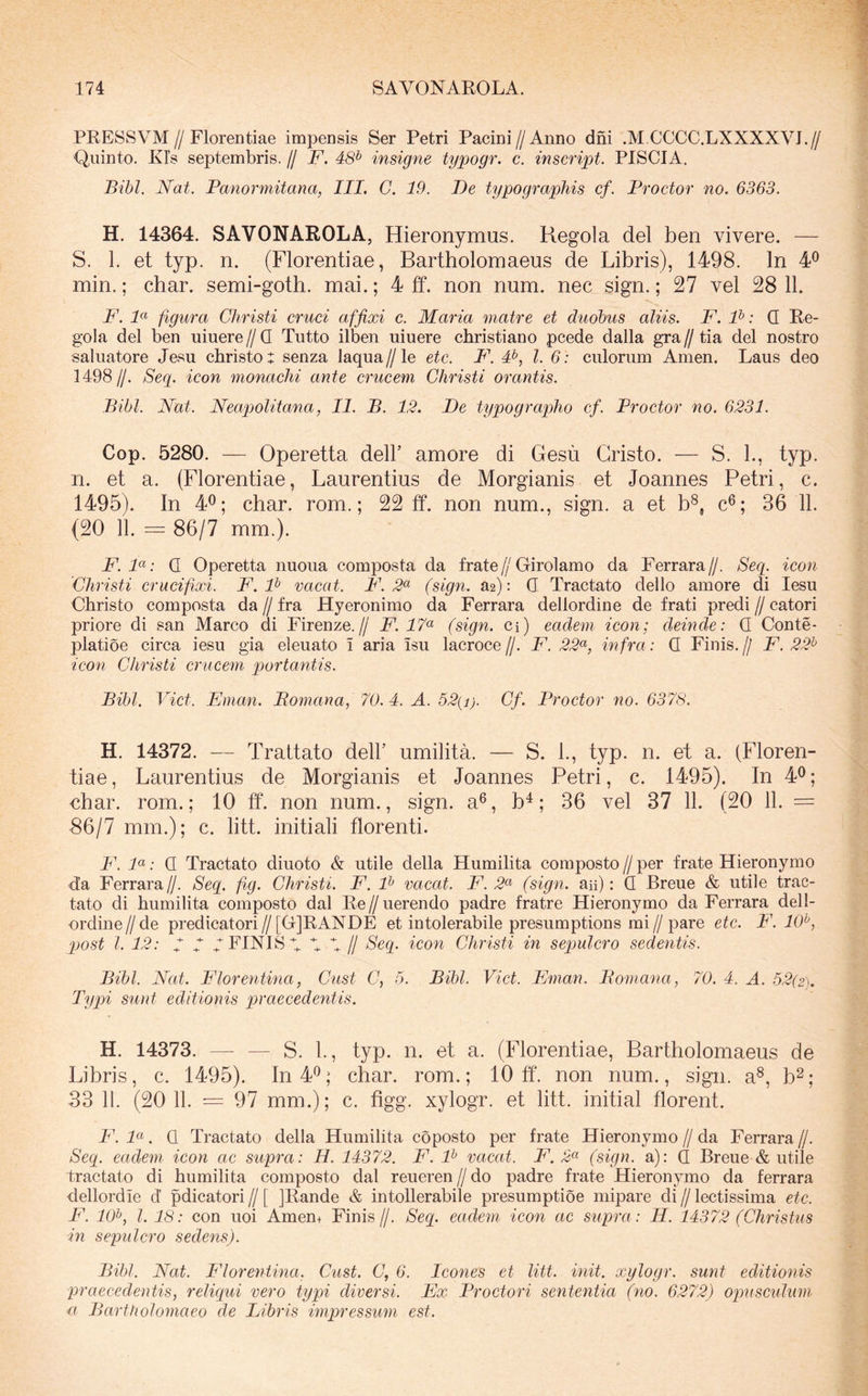 PRESSVM//Florentiae impensis Ser Petri Pacini//Anno dni .M CCCC.LXXXXVJ.// Quinto. Kls septembris. // F. 48^ insigne typogr. c. inscript. PISCIA. Bibi. Nat. Panormitana, III. C. 19. De typographis cf. Proctor no. 6363. H. 14364. SAVONAROLA, Hieronymus. Regola dei ben vivere. — S. 1. et typ. n. (Florentiae, Bartholomaeus de Libris), 1498. In 4^ min.; char. semi-goth. mai.; 4 ff. non num. nec sign.; 27 vel 28 11. F. 1« figura Christi cruci affixi c. Maria matre et duobus aliis. F. F: Q Re- gola dei ben umere//Q Tutto ilben uiuere christiano pcede dalla gra//tia dei nostro saluatore Jesu christo: senza laqua//le etc. F'. #, l. 6: culorum Arnen. Laus deo 1498//. Seg. icon monachi ante crucem Christi orantis. Bibi. Nat. Neapolitana, II. B. 12. De typographo cf. Proctor no. 6231. Cop. 5280. — Operetta dell’ amore di Gesu Gristo. — S. L, typ. n. et a. (Florentiae, Laurentius de Morgianis et Joannes Petri, c. 1495). In 4^; char. rom.; 22 ff. non num., sign. a et b^, c^; 36 11. (20 11. = 86/7 mm.). F. 1«; Q Operetta nuoua composta da frate//Girolamo da Ferrara//. Seg. icoti Christi crucifixi. F. F vacat. P\ 2^ (sign. a2): Q Tractato dello amore di lesu Christo composta da // fra Hyeronimo da Ferrara dellordine de frati predi // catori priore di san Marco di Firenze.// F. 17^ (sign. Ci) eadem icon; deinde: Q Conte- platioe circa iesu gia eleuato i aria isu lacroce //. F. 22^^, infra: Q Finis. // F. 22^ icon Christi crucem portantis. Bibi. Viet. Eman. Bomana, 70. 4. A. 52(i). Cf. Proctor no. 6378. H. 14372. — Trattato dell’ umilita. — S. L, typ. n. et a. (Floren- tiae, Laurentius de Morgianis et Joannes Petri, c. 1495). In 4^; char. rom.; 10 ff. non num., sign. a^, b^; 36 vel 37 11. (20 11. = 86/7 mm.); c. litt. initiali florenti. F. F: Q Tractato diuoto & utile della Humilita composto // per frate Hieronymo d.’a Ferrara//. Seg. fig. Christi. F. F vacat. F. 2^ (sign. aii): Q Breue & utile trac- tato di humilita composto dal Re//uerendo padre fratre Hieronymo da Ferrara dell- ordine//de predicatori//[G]RANDE et intolerabile presumptions mi//pare etc. F. FP, post l. 12: 7 7 y FINIS 7 y 4 // Seg. icon Christi in sepulcro sedentis. Bibi. Nat. Florentina, Cust C, 5. Bibi. Viet. Eman. Bomana, 70. 4. A. 52(2). Typi sunt editionis praecedentis. H. 14373. — — S. 1., typ. n. et a. (Florentiae, Bartholomaeus de Libris, c. 1495). In 4*^; char. rom.; 10 ff. non num., sign. a^, b^; 33 11. (20 11. = 97 mm.); c. figg. xylogr. et litt. initial florent. F. F. Q Tractato della Humilita coposto per frate Hieronymo // da Ferrara //. Seg. eadem icon ac supra: H. 14372. F. F vacat. F. 2^^ (sign. a): (I Breue & utile tractato di humilita composto dal reueren // do padre frate Hieronymo da ferrara dellordie d’ pdicatori // [ jRande & intollerabile presumptioe mipare di // lectissima etc. F. 10^, l. 18: con uoi Amen+ Finis//. Seg. eadem icon ac supra: H. 14372 (Christus in sepulcro sedens). Bibi. Nat. F^lorentina. Cust. C, 6. leones et litt. init, xylogr. sunt editionis praecedentis, religui vero typi diversi. Ex Proctori sententia (no. 6272) opuseidum u Bartholomaeo de Libris impressum est.