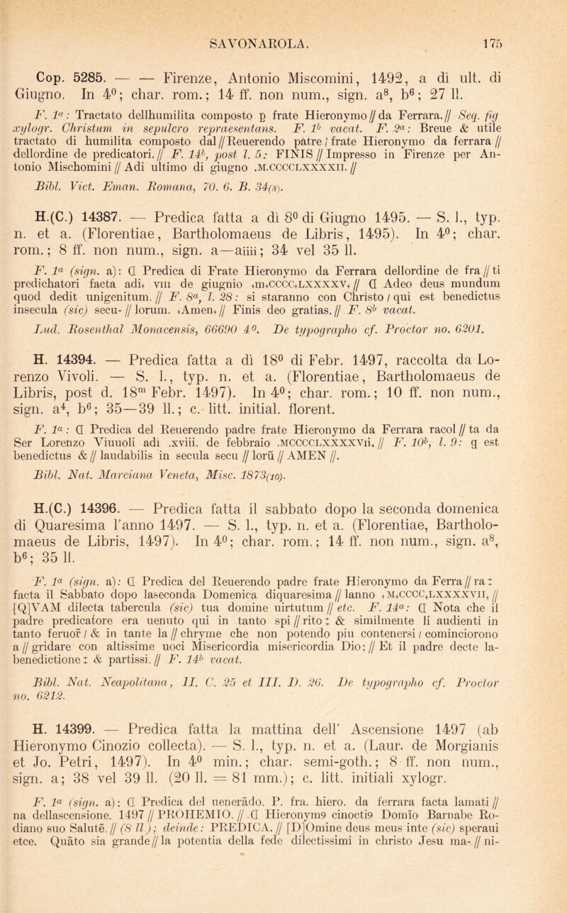Cop. 5285. — — Firenze, Antonio Miscomini, 1492, a di ult. di Giugno. In 4®; char. roin.; 14 tf. non num., sign. a®, b®; 27 11. F. F: Tractato dellhumilita composto p frate Hieronymoda Ferrara.// Seq. flg xylogr. Christum in sepulcro repraesentans. F. F vacat. F. 2^: Breiie & utile tractato di humilita composto dal//Reuerendo patrefrate Hieronymo da ferrara// dellordine de predicatori.// F. IF, post l. 5: FINIS//Impresso in Firenze per An- tonio Mischomini // Adi ultimo di giugno .m.cccclxxxxii. // Bibi. Viet. Eman. Bomana, 70. 6. B. 34(s). H.(C.) 14387. — Predica fatta a di 8^ di Giugno 1495. — S. 1., typ. n. et a. (Florentiae, Bartholomaeus de Libris, 1495). In 4^; char. rom.; 8 tf. non num., sign. a—ahii; 34 vel 35 11. F. F (sign. a): Q Predica di Frate Hieronymo da Ferrara dellordine de fra//ti predichatori facta adi+ viii de giugnio +m+cccc+LXXXXV+ // Q Adeo deus mundum quod dedit unigenitum.// F. 1.28: si staranno con Christo / qui est benedictus insecula (sic) secu-//lorum. +Amen+// Finis deo gratias.// F. 8^ vacat. Luci. Bosenthal Monacensis, 66690 40. Ee typograplio cf. Proctor no. 6201. H. 14394. — Predica fatta a di 18® di Febr. 1497, raccolta da Lo- renzo Vivoli. — S. 1., typ. n. et a. (Florentiae, Bartholomaeus de Libris, post d. 18“^ Febr. 1497). In40; char. rom.; 10 ff. non num., sign. a^, b®; 35—39 11.; c. litt. initial. florent. F. F: Q Predica dei Reuerendo padre frate Hieronymo da Ferrara racol // ta da Ser Lorenzo Viuuoli adi .xviii. de febbraio .MCCCCLXXXXYii.// F. 10^, 1.9: g est benedictus & // laudabilis in secula secu // loru // AMEN //. Bibi. Nat. Marciana Veneta^ Misc. 1873(io). H.(C.) 14396. — Predica fatta il sabbato dopo la seconda domenica di Quaresima Tanno 1497. — S. L, typ. n. et a. (Florentiae, Bartholo- maeus de Libris, 1497). In40; char. rom.; 14 tf. nonnum., sign. a®, b6; 35 11. F. F (sign. a): Q Predica dei Reuerendo padre frate Hieronymo da Ferra//ra: facta il Sabbato dopo la-seconda Domenica diquaresima//lanno +m+cccc+lxxxxvii+// [Q]VAM dilecta tabercula (sic) tua domine uirtutum // etc. F. 14<^: Q Nota che il padre predicafore era uenuto qui in tanto spi // rito t & similmente li audienti in tanto feruof / & in tante la // chryme che non potendo piu contenersi / cominciorono a II gridare con altissime uoci Misericordia misericordia Dio: // Et il padre decte la- benedictione : & partissi.// F. 14^ vacat. Bibi. Nat. Neapolitana, II. C. 25 et III. E. 26. E e typograplio cf. Proctor no. 6212. H. 14399. — Predica fatta la mattina dell’ Ascensione 1497 (ab Hieronymo Cinozio collecta). — S. L, typ. n. et a. (Laur. de Morgianis et Jo. Petri, 1497). In 4^ min.; char. semi-goth.; 8 ff. non num., sign. a; 38 vel 39 11. (20 11. = 81 mm.); c. litt. initiali xylogr. F. F (siegn. a): Q Predica dei uenerado. P. fra. hiero. da ferrara facta lamati // na dellascensione. 1497 // PROHEMIO. // Q Hieronym9 cinoctD Domio Barnabe Ro- diano suo Salute.// (8 II); deinde: PREDICA.// [DJOmine deus meus inte (sic) sj)eraui etee. Quato sia grande//la potentia della fede dilectissimi in christo Jesu ma-//ni-