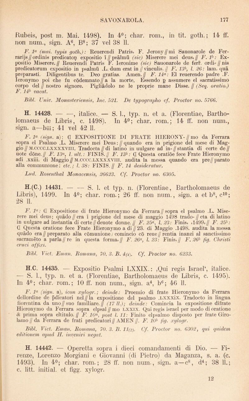 Rubeis, post m. Mai. 1498). In 4®; char. rom., in tit. goth.; 14 ff. non num,, sign. A®, 37 vel 38 11. F. (mai. typis goth.): Reuerendi Patris+ F. Jeroiiy//mi Sauonarole de Fer- rari js//ordinis predicatoi^ expositio i//psalmu (sic) Miserere mei deus+// F.P: Ex- positio Miserere.// Reuerendi Patris F. leronime (sic) Sauonarole de ferf. ordi=//nis predicatorum expositio in psalmu ,L. dum erat in // vinculis. // F. 13^, l. 26: lam. qua preparasti. Diligentibus te. Deo gratias. Arnen.// F. IF: EI reuerendo padre .F. leronymo poi cbe fu codemnato // a la morte. Essendo p assumere el sacratissimo corpo dei jj nostro signore. Pigiiadolo ne le proprie mane Disse. // (Seq_. oratio.) F. IF vacat. Bibi. Univ. Monasteriensis, Inc. 521. De typographo cf. Proctor no. 5766. H. 14428. — —, italice. — S. L, typ. n. et a. (Florentiae, Bartho- lomaeus de Libris, c. 1498). In 4^; char. rom.; 14 ff. non num., sign. a—biii; 41 vel 42 11. F. F (sign. a): Q EXPOSITIONE DI FRATE HIERONY-//mo da Ferrara sopra el Psalmo .L. Miserere mei Deus: // quando era in prigione dei niese di Mag- gio // M.cccc.LXXXXViiT. Tradocta jj di latino in uulgare ad in- jj stantia di certe de jj uote done.// F. 13<^, l.ult.: FINIS.// F. 13^: Q Questa oratioe fece Frate Hieronymo adi .xxiii. di Maggio//m.cccc.lxxxxviii. audita la messa quando era pre//parato alia communione: etc.; l. 38: FINIS.// F. 14 desideratur. Lvd. Bosenthal Monacensis, 26623. Gf. Proctor no. 6305. H.(C.) 14431. — — S. 1. et typ. n. (Florentiae, Bartholomaeus de Libris), 1499. In 4^; char. rom.; 26 ff. non num., sign. a et b®, c^^; 28 11. F. 7«; Q Expositione di frate Hieronymo da Ferrara//sopra el psalmo .L. Mise- rere mei deus: quado//era i prigione dei mese di maggio 1498 trado-//cta di latino in uulgare ad instantia di certe//deuote donne. jj F. 25^^, l. 23: Finis+ +1499+// F. 25^^: Q Questa oratione fece Frate Hieronymo a di//23. di Maggio .1498. audita la messa quado era//preparato alia comunione / comincio co reue//rentia inanzi al sanctissimo sacrameto a paria//re in questa forma+// F. 26^^, 1.23: Finis+// F. 26^ fig. Christi cruci affixi. Bibi. Viet. Eman. Bomana, 70. 3. B. 4(4). Cf. Proctor no. 6233. H.C. 14435. — Expositio Psalmi LXXIX.: ,Qui regis IsraeL, italice. — S. L, typ. n. et a. (Florentiae, Bartholomaeus de Libris, c. 1495). In 4^; char. rom.; 10 ff. non num., sign. a^, b*^; 46 11. F. (sign. a), icon xylogr.; deinde: Proemio di frate Hieronymo da Ferrara dellordine de pdicatori nel//la expositione dei psalmo .Lxxxix. Tradocto in lingua fiorentina da uno//suo familiare.// (17 11.); deinde: Comincia la expositione difrate Hieronymo da Ferrara sopra elpsal jj mo Lxxix. Qui regis israel per modo di oratione & prima sopra el titulo.// 14 40«, post l. 11: Finito elpsalmo disposto per frate Giro- lamo jj da Ferrara de frati predicatori jj AMEN jj. F. 10^ fig. xylogr. Bibi. Viet. Eman. Bomana, 70. 3. B. 11(2). Cf. Proctor no. 6302, qai quidem editionem apud H. inveniri negat. H. 14442. — Operetta sopra i dieci comandamenti di Dio. — Fi- renze, Lorenzo Morgiani e Giovanni (di Pietro) da Maganza, s. a. (c. 1493). In 40; char. rom.; 28 ff. non num., sign. a—c®, d^; 38 11.; c. litt. initial. et figg. xylogr. 12