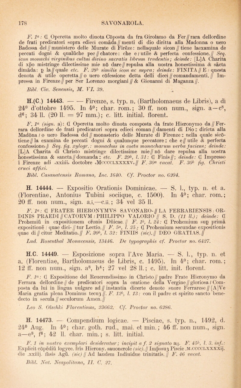 F. F: Q Operetta molto diuota Coj)Osta da fra Girolamo da Fer//rara dellordine de frati predicatori sopra edieci comada // menti di dio diritta alia Madonna o nero Badessa dei // munistero delle Murate di Fireze: nellaquale sicon // tiene laexamina de peccati dogni & qualuche pec // chatore; che e / utile & perfecta confessione. // Seq. icon monachi virginibus cultui divino sacratis librum tradentis; deinde: [L]A Charita di xpo mistringe dilectissime mie no dare // repulsa alia uostra honestissima & saeta dimada: p la//quale etc. F. 28^ similis icon ac supra; deinde: FINITA//E / questa denota & utile operetta // o uero cofessione detta delli dieci // comandamenti. // Im- pressa in Firenze//per Ser Lorenzo morgiani//& Giouanni di Maganza//. Bibi. Civ. Senensis, M. VL 39. H.(C.) 14443. — -— Firenze, s. typ. n. (Bartholomaeus de Libris), a di 24® d’ottobre 1495. In 4®; char. rom.; 30 ff. non num., sign. a —c®, d®; 34 11. (20 11. = 97 mm.); c. litt. initial. florent. F. F (sign. a): Q Operetta molto diuota composta da frate Hieronymo da//Fer- rara dellordine de frati predicatori sopra edieci coman // damenti di Dio: diricta alia Madona / o uero Badessa dei // monasterio delle Murate di Firenze : nella quale sico- tiene//la examina de peccati dogni & qualunque peccatore: che e//utile & perfecta confessione+// Seq. fig. xylogr.: monachus in coetu monacharum verba faciens; deinde: [L]A Charita di Christo mistringe dilectissime mie // no dare repulsa alia uostra honestissima & sancta//domanda: etc. F. 29^, l. 31: Q Finis//; deinde: Q Impresso i Firenze adi +xxiiii+ doctobre +Mcccclxxxxv+// F'. 30^ vacat. F. 30^ fig. Christi cruci affixi. Bibi. Casanatensis Bomana, Inc. 1640. Cf. Proctor no. 6204. H. 14444. — Expositio Orationis Dominicae. — S. L, typ. n. et a. (Florentiae, Antonius Tubini sociique, c. 1500). In 4®; char. rom.; 20 ff. non num., sign. a.i.—c.ii.; 34 vel 35 11. F. F: a FRATER HIERONYMVS SAVONARO-//LA FERRARIENSIS , OR- DINIS PRAEDI//CATORVM/PHILIPPO VALORIO // S. D. (11 ll.); deinde: C Prohemiu in expositionem ofonis Dnicae. // F. F, l. 24: Q Prohemium sup prima expositione / quae dici- // tur Lectio. // F\ 5«, l. 25 .* Q Prohemium secundae expositionis quae di//citur Meditatio.// F. 20^, l. 32: FINHS (sfc).// DEO GRATIAS.// Lud. Bosenthal Monacensis, 13446. De typographis cf. Proctor no. 6427. H.C. 14449. — Esposizione sopra FAve Maria. — S. 1., typ. n. et a. (Florentiae, Bartholomaeus de Libris, c. 1495). In 4®; char. rom.; 12 ff. non num., sign. a®, b^; 27 vel 28 11.; c. litt. init, florent. F. F: Q Expositione dei Reuerendissimo in Christo//padre Frate Hieronymo da Ferrara dellordine//de predicatori sopra la oratione della Vergine//gloriosa / Com- posta da lui in lingua uulgare ad//instantia dicerte deuote suore Ferrarese//[A]Ve Maria gratia plena Dominus tecuy //. F. 12^, l. 13: con il padre et spirito sancto bene- decto in secula//seculorum Arnen.// Leo S. Olscliki Florentinus, 23662. Cf. Proctor no. 6286. H. 14473. — Compendium logicae. — Pisciae, s. typ. n., 1492, d. 24® Aug. In 4®; char. goth. rud., mai. et min.; 46 ff. non num., sign. a—e^, f®; 42 11. char. min.; s. litt. initial. F. 1 in nostro exemplari desideratur; incipit a f. 2 signato aq. F^. 45^, l. 3. inf.: Explicit copediu logyce. fris Hierony. sauonerole (sic).fl Impssuy Piscie .M.ccccLXXXXij. die .xxiiij. msis Agu. (sic) // Ad laudem Indiuidue trinitatis. // F. 46 vacat. Bibi. Nat. Neapolitana, FF. C. 27.