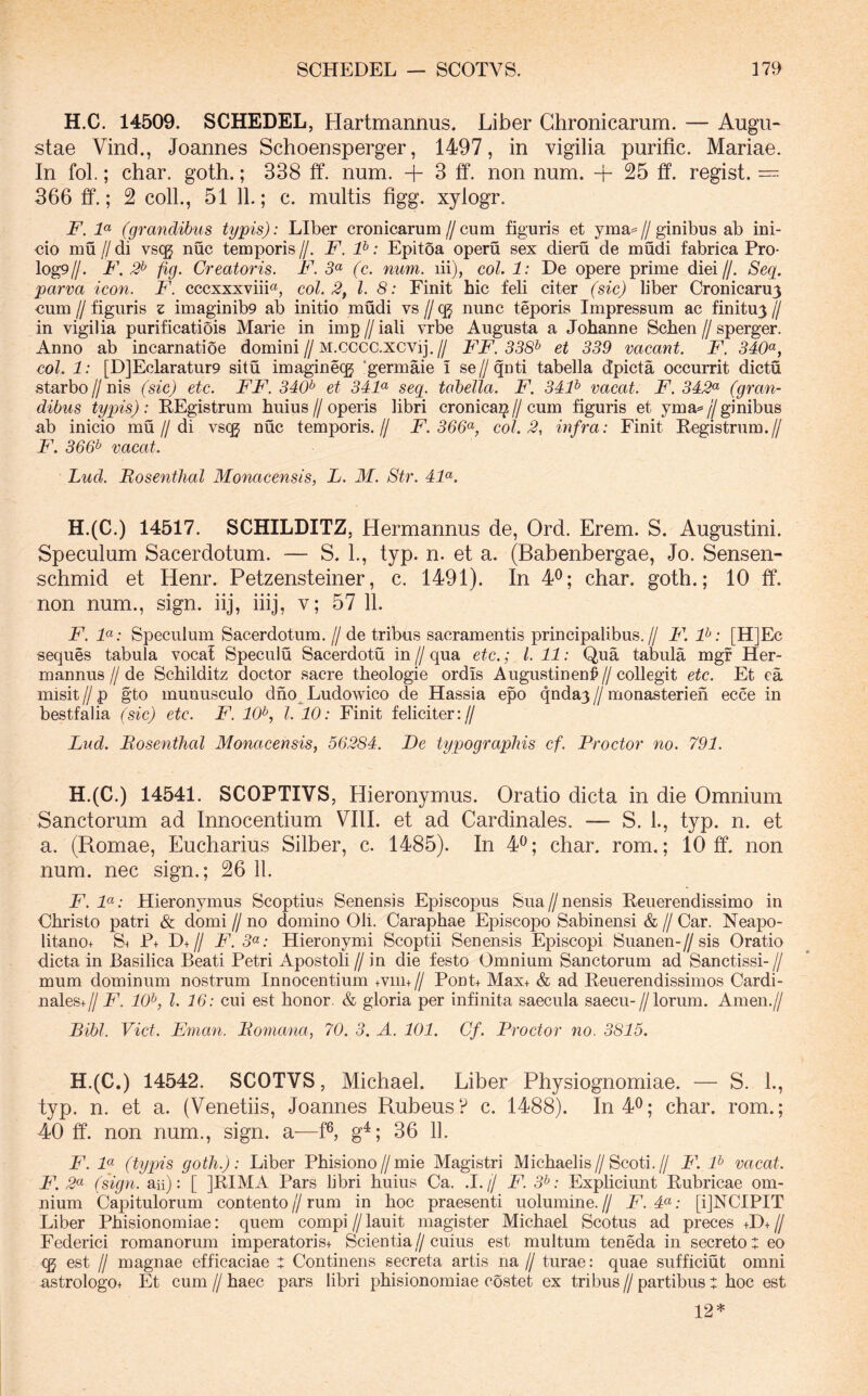 SCHEDEL — SCOTVS. 17» H.C. 14509. SCHEDEL, Hartmannus. Liber Chronicarum. — Augu- stae Vind., Joannes Schoensperger, 1497, in vigilia purific. Mariae. In fol.; char. goth.; 338 ff. num. + 3 £f. non num. -f 25 ff. regist. 366 ff.; 2 coli., 51 11.; c. multis figg. xylogr. F. F (grandibus typis): Liber cronicarum//cum figuris et yma=//ginibus ab ini- tio mu II di vs(^ nuc temporis //. F. P: Epitoa operu sex dieru de mudi fabrica Pro- log9//. F, 2^ fig. Creatoris. F. 5« (c. num. lii), coi. 1: De opere prime diei//. Seg. parva icon. F. cccxxxviii«, coi. 2, l. 8: Finit hic feli citer (sic) liber Cronicaruy ■cum II figuris z imaginib9 ab initio mudi vs // qj nunc teporis Impressum ac finitu^ // in vigilia purificatiois Marie in imp // iali vrbe Augusta a Johanne Schen // sperger. Anno ab incarnatioe domini//M.cccc.xcvij.// FF. 338^ et 339 vacant. F. 340^^, coi. 1: [D]Eclaratur9 situ imaginecg 'germaie i se//qnti tabella dpicta occurrit dictu starbo//nis (sic) etc. FF. 340^ et 34F seq. tabella. F. 34P vacat. F. 342<^ (gran- dibus typis): EEgistrum huius//operis libri cronica^//cum figuris et yma^//ginibus ab inicio mu//di vsqj nuc temporis.// F. 366<^, coi. 2, infra: Finit Eegistrum.// F. 366^ vacat. Lud. Bosenthal Monacensis, L. M. Str. 4F. H.(C.) 14517. SCHILDITZ, Hermannus de, Ord. Erem. S. Augustini. Speculum Sacerdotum. — S. L, typ. n. et a. (Babenbergae, Jo. Sensen- schmid et Henr. Petzensteiner, c. 1491). In 4^; char. goth.; 10 tf. non num., sign. iij, iiij, v; 57 11. F. F: Speculum Sacerdotum, //de tribus sacramentis principalibus.// F. F: [H]Ec seques tabula voca! Speculu Sacerdotii in // qua etc.; l. 11: Qua tabula mgf Her- mannus//de Schilditz doctor sacre theologie ordis Augustinen^//collegit etc. Et ea misit//p gto munusculo dno^Ludowico de Hassia epo qnday//monasterien ecce in bestfalia (sic) etc. F. 10^, l. 10: Finit feliciter:// Lud. Bosenthal Monacensis, 56284. De typograpliis cf. Proctor no. 791. H.(C.) 14541. SCOPTIVS, Hieronymus. Oratio dicta in die Omnium Sanctorum ad Innocentium VIII. et ad Cardinales. — S. 1., typ. n. et a. (Romae, Eucharius Silber, c. 1485). In 4^; char. rom.; 10 ff. non num. nec sign.; 26 11. jP. 7«; Hieronymus Scoptius Senensis Episcopus Sua//nensis Eeuerendissimo in Christo patri & domi // no domino Oli. Caraphae Episcopo Sabinensi & // Car. Neapo- litano+ S^ P+ D+// F. 5«; Hieronymi Scoptii Senensis Episcopi Suanen-//sis Oratio dicta in Basilica Beati Petri Apostoli // in die festo Omnium Sanctorum ad Sanctissi- // mum dominum nostrum Innocentium +viii+ // Pont+ Max+ & ad Eeuerendissimos Cardi- nales+// F. 10^, l. 16: cui est honor. & gloria per infinita saecula saecu-//lorum. Arnen.// Bibi. Viet. Enian. Bomana, 70. 3. A. 101. Cf. Proctor no. 3815. H.(C.) 14542. SCOTVS, Michael. Liber Physiognoniiae. — S. L, typ. n. et a. (Venetiis, Joannes Rubeus? c. 1488). In40; char. rom.; 40 ff. non num., sign. a—f^ g^; 36 11. F. F (typis goth.): Liber Phisiono//mie Magistri Michaelis//Scoti.// F. F vacat. F. 2<^ (sign. an): [ ]EIMA Pars libri huius Ca. .1.// F. 3^: Expliciunt Rubricae om- nium Capitulorum contento // rum in hoc praesenti uolumine. // F. 4«; [ijNCIPIT Liber Phisionomiae: quem compi // lauit magister Michael Scotus ad preces +D+ // Federici romanorum imperatorist Scientia//cuius est multum teneda in secretos eo CQ est II magnae efficaciae : Continens secreta artis na // turae: quae sufficiut omni astrologot Et cum // haec pars libri phisionomiae costet ex tribus // partibus t hoc est 12*