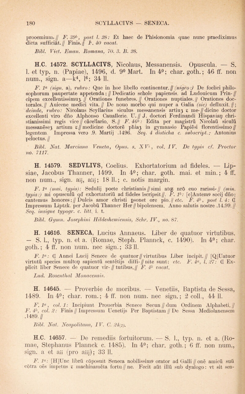 prooemmm+// F. 39^, post 1.28: Et haec de Phisionomia quae nunc praediximus dicta sufficiat.// Finis.// F. 40 vacat. Bibi. Viet. Eman. Bomana, 70. 3. B. 28. H.C. 14572. SCYLLACIVS, Nicolaus, Messanensis. Opuscula. — S. 1. et typ. n. (Papiae), 1496, d. 9^ Mart. In 4^; char. goth.; 46 ff. non num., sign. a—k^, P; 34 11. F. F (sign. a), rubro: Que in hoc libello continentur.// (nigro:) De foelici philo- sophorum paupertate appetenda: // Dedicatio schole papiensis. ad Ludouicum Prin- // cipem excellentissimu3. // Orationes funebres. // Orationes nuptiales. // Orationes doc- torales.// Auicene medici vita.// De nouo morbo qui nuper a Galia (sic) defluxit.//; deinde, rubro: Nicolaus Scyllacius siculus messanensis artiuy z me-//dicine doctor excellenti viro dho Alphonso Cauallerie. U. // J. doctori Ferdinandi Hispaniai^ chri- stianissimi regis vice // cacellario. S. // F. 46^: Edita per magistru Nicolau siculu messanesey artium s//medicine doctore phiay in gymnasio Papiesi florentissimo// legentem. Impressa vero .9. Marti] .1496. Seq. 4 disticha c. suhscript.: Antonius peloctus. II Bibi. Nat. Marciana Veneta, Opus. s. NVV 'vol. IV. Be typis cf. Procter no. 7117. H. 14579. SEDVLIVS, Goelius. Exhortatorium ad fideles. — Lip- siae, Jacobus Thanner, 1499. In char. goth. mai. et min.; 4 ff. non num., sign. aij, aiij; 18 11.; c. notis margin. F. F (mai. typis): Sedulij poete christianis//simi atqg nro euo rarissb// (min. typis:) mi opusculu qd’ exhortatoriu ad fideles iscripsit//. F. F: [c]Antem9 socij dho: cantemus honores://Dulcis amor christi psonet ore pio.//eic. F. 4^, post 1.4: Q Impressum Liptzk. per Jacobu Thanner Her//bipolensem. Anno salutis nostre .14.99.// Seq. insigne typogr. c. litt., i. t. Bibi. Gymn. Josephini Hildeshemiensis, Schr. IV., no. 87. H. 14616. SENECA, I jucius Annaeus. Liber de quatuor virtutibus. — S. 1., typ. n. et a. (Romae, Steph. Plannck, c. 1490). In 4®; char. goth.; 4 ff. non num. nec sign.; 3311. F.F: Q Annei Lucij Senece de quatuor//virtutibus Liber incipit.// [Q]Uatuor virtutu species multoi^ sapientu sentetijs diffi-//nite sunt: etc. F. 4«, 1.27: Q Ex- plicit liber Senece de quatuor vir- // tutibus. // F. # vacat. Lud. Rosenthal Monacensis. H. 14645. — Proverbie de moribus. — Venetiis, Baptista de Sessa, 1489. In 4^; char. rom.; 4 ff. non num. nec sign.; 2 coli., 44 11. F. F, coi. 1: Incipiunt Prouerbia Senece Secun//dum Ordinem Alphabeti.// F. 4^, coi. 2: Finis//Impressum Uenetijs Per Baptistam//De Sessa Mediolanensem .1489.// Bibi. Nat. Neaqjolitana, IV. C. 24(2). H.C. 14657. — De remediis fortuitorum. — S. 1., typ. n. et a. (Ro- mae, Stephanus Plannck c. 1485). In 4^; char. goth.; 6 ff. non num., sign. a et aii (pro aiij); 33 11. F. F: [H]Unc libru coposuit Seneca nobilissim9 orator ad Galli//one amicu suu cotra oes impetus z machinaraeta fortu//ne. Fecit aut illu sub dyalogo: vt sit sen-