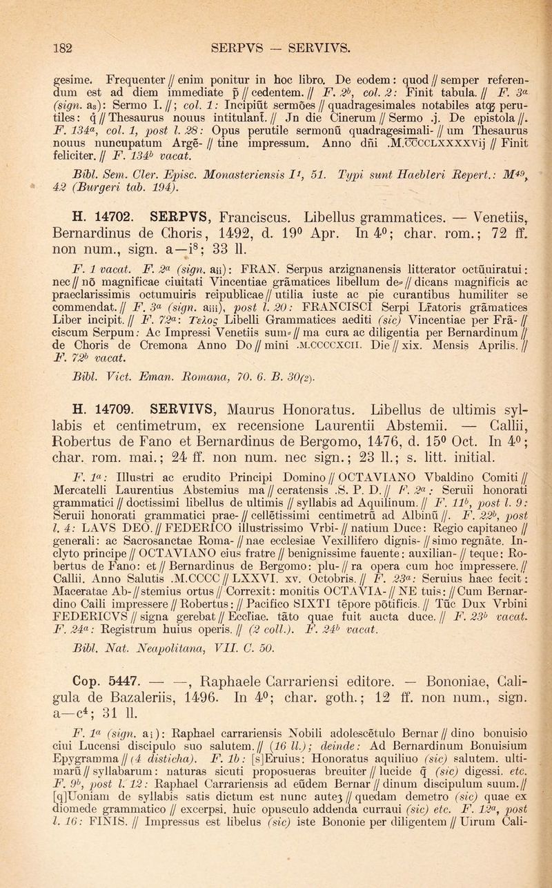 gesirae. Frequenter // enim ponitur in hoc libro. De eodem: quod // semper referen- dum est ad diem immediate p // cedentem. // F. 2^, coi. 2: Finit tabula. // F. 3<^ (sign. as): Sermo I.//; coi. 1: Tncipiut sermoes//quadragesimales notabiles atqg peru- tiles: q//Thesaurus nouus intitulani// Jn die Cinerum//Sermo .j. De epistola//. F. 13F, coi. 1, post l. 28: Opus perutile sermonu quadragesimali- // lun Thesaurus nouus nuncupatum Arge- // tine impressum. Anno dni .M.^CCLXXXXVij // Finit feliciter. // F. 13F vacat. Bihl. Sem. Cler. Fpisc. Monasteriensis 51. Typi sunt Haebleri Repert.: 42 (Burgeri tab. 194). H. 14702. SERPVS, Franciscus. Libellus grammatices. — Venetiis^ Bernardinus de Choris, 1492, d. 19*^ Apr. In40; char. rom.; 72 ff. non num., sign. a—i®; 33 11. V F. 1 vacat. F. 2<^ (sign.sui): FRAN. Serpus arzignanensis litterator octuuiratui: nec // no magnificae ciuitati Vincentiae gramatices libellum de= // dicans magnificis ac praeclarissimis octumuiris reipublicae // utilia iuste ac pie curantibus humiliter se commendat.// 2^.5« (sign. aiii), post 1.20: FRANCISCI Serpi Lfatoris gramatices Liber incipit.// F. 72<^: Telog Libelli Grammatices aediti (sic) Vincentiae per Fra-// ciscum Serpum; Ac Impressi Venetiis sum^// ma cura ac diligentia per Bernardinum// de Choris de Cremona Anno Do // mini .m.ccccxcii. Die // xix. Mensis Aprilis. // F. 72^ vacat. Bibi. Viet. Eman. Romana, 70. 6. B. 30(2). H. 14709. SERVIVS, Maurus Honoratus. Libellus de ultimis syl- labis et centimetrum, ex recensione Laurentii Abstemii. — Gallii, Robertus de Fano et Bernardinus de Bergomo, 1476, d. 15^ Oct. In 4^; char. rom. mai.; 24 ff. non num. nec sign.; 23 11.; s. litt. initial. F.F: Illustri ac erudito Principi Domino//OCTAVIANO Vbaldino Comiti// Mercatelli Laurentius Abstemius ma // ceratensis .S. P. D. // F. 2^: Seruii honorati grammatici// doctissimi libellus de ultimis // syllabis ad Aquilinum.// F. IF, pjost l. 9: Seruii honorati grammatici prae- // celletissimi centimetru ad Albinu //. F. 22^, post 1.4: LAVS DEO.//FEDERICO illustrissimo Vrbi-//natium Duce: Regio capitaneo// generali: ac Sacrosanctae Roma-//nae ecclesiae Vexillifero dignis-//simo regnate. In- clyto principe // OCTAVIANO eius fratre // benignissime fauente: auxilian- // teque: Ro- bertus de Fano: et//Bernardinus de Bergomo: plu-//ra opera cum hoc impressere.// Callii. Anno Salutis .M.CCCC//LXXVI. xv. Octobris.// F. 23^^: Seruius haec fecit: Maceratae Ab-//stemius ortus// Correxit: monitis OCTAVIA-// NE tuis: //Cum Bernar- dino Calli impressere//Robertus://Pacifico SIXTI tepore poti fi cis.// Tuc Dux Vrbini FEDERICVS // signa gerebat // Eccliae. tato quae fuit aucta duce. // F. 23^ vacat. F.24<^: Registrum huius operis.// (2 coli.). F. 24^ vacat. Bibi. Nat. Neapolitana, VII. C. 50. Cop. 5447. — —, Raphaele Garrariensi editore. — Bononiae, Gali- gula de Bazaleriis, 1496. In 4^; char. goth.; 12 ff. non num., sign. a—c^; 31 11. F. F (sign. ai): Raphael carrariensis Nobili adolescetulo Bernar//dino bonuisio ciui Lucensi discipulo suo salutem.// (16 ll.); deinde: Ad Bernardinum Bonuisium Epygramma//(4 disticha). F. Ib: [sJEruius: Honoratus aquiliuo (sic) salutem, ulti- maru//syllabarum: naturas sicuti proposueras breuiter//lucide q (sic) digessi, etc. F. 9^, post 1.12: Raphael Carrariensis ad eudem Bernar//dinum discipulum suum.// [qjUoniam de syllabis satis dictum est nunc autey//quedam demetro (sic) quae ex diomede grammatico // excerpsi, huic opusculo addenda curraui (sic) etc. F. 12^, post l. 16: FINIS.// Impressus est libelus (sic) iste Bononie per diligentem//Uirum Cali-