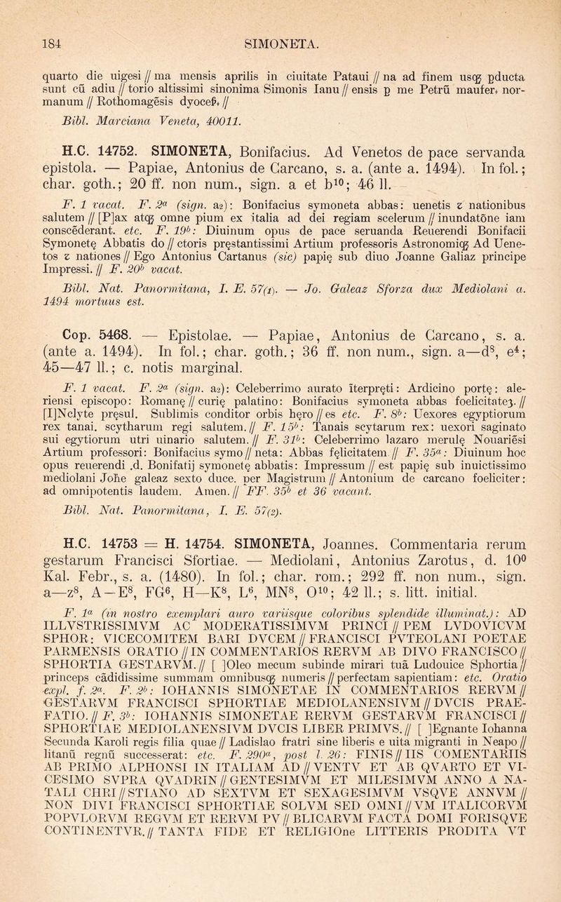 quarto die uigesi // ma mensis aprilis in ciuitate Pataui // na ad finem usqj pducta sunt cu adiu // torio altissimi sinonima Simonis lanu // ensis p me Petru maufer+ nor- manum // Eothomagesis dyoce#+ // Bihl. Marciana Veneta, 40011. H.C. 14752. SIMONETA, Bonifacius. Ad Venetos de pace servanda epistola. — Papiae, Antonius de Garcano, s. a. (ante a. 1494). In fol.; char. goth.; 20 ff. non num., sign. a et 46 11. F. 1 vacat. F. (sign. a2): Bonifacius symoneta abbas: uenetis z nationibus salutem // [P]ax atqg omne pium ex i talia ad dei regiam scelerum jj inundatone iam conscederant. etc. F. 19^: Diuinum opus de pace seruanda Eeuerendi Bonifacii Symonet^ Abbatis do // ctoris pr§stantissimi Artium professoris Astronomiqj Ad Uene- tos z nationes//Ego Antonius Cartanus (sic) papi§ sub diuo Joanne Galiaz principe Impressi. // F. 20^ vacat. Bihl. Nat. Panormitana, I. E. 57(i). — Jo. Galeaz Sforza dux Mediolani a. 1494 mortuus est. Cop. 5468. — Epistolae. — Papiae, Antonius de Garcano, s. a. (ante a. 1494). In fol.; char. goth.; 36 ff. nonnum., sign. a—d^, e^; 45—47 11.; c. notis marginal. F. 1 vacat. F. 2^^ (sign. a2): Celeberrimo aurato iterpr^ti; Ardicino portQ: ale- riensi episcopo: Roman§//curi§ palatino: Bonifacius symoneta abbas foelicitate3.// [IjNclyte pr^sul. Sublimis conditor orbis h^ro//es etc. F.8^: Uexores egyptiorum rex tanai. scytharum regi salutem.// F. 15^: Tanais scytarum rex: uexori saginato sui egytiorum utri uinario salutem.// F. 3F: Celeberrimo lazaro merul^ Nouariesi Artium professori: Bonifacius symo//neta: Abbas felicitatem // F. 35(^: Diuinum hoc opus reuerendi .d. Bonifatij symonete abbatis: Impressum // est papie sub inuictissimo mediolani Johe galeaz sexto duce, per Magistrum // Antonium de carcano foeliciter: ad omnipotentis laudem. Arnen. // FF. 35^ et 36 vacant. Bihl. Nat. Panormitana, I. E. 57(2). H.C. 14753 =: H. 14754. SIMONETA, Joannes. Gommentaria rerum gestarum Francisci Sfortiae. — Mediolani, Antonius Zarotus, d. 10^ Kal. Febr., s. a. (1480). In fol.; char. rom.; 292 ff. non num., sign. a—z8, A-E8, FG6, H—K», L^ MN^, QiO; 42 11.; s. litt. initial. F. F (tn nostro exemplari auro variisque coloribus splendide illuminat.): AD ILLVSTKISSIMVM AC MODERATISSIMVM PKINCI // PEM LVDOVICVM SPHOR: VICECOMITEM BARI DVCEM//FRANCISCI PVTEOLANI POETAE PARMENSIS ORATIO //IN COMMENTARIOS RERVM AB DIVO FRANCISCO// SPHORTIA GESTARVM.// [ ]01eo mecum subinde mirari tua Ludouice Sphortia// princeps cadidissime summam omnibuscg numeris//perfectam sapientiam: etc. Oratio ■expl. f.2<^. F.2b: IOHANNIS SIMONETAE IN COMMENTARIOS RERVM// GESTARVM FRANCISCI SPIIORTIAE MEDIOLANENSIVM//DVCIS PRAE- FATIO.//5^- IOHANNIS SIMONETAE RERVM GESTARVM FRANCISCI// SPHORTIAE MEDIOLANENSIVM DVCIS LIBER PRIMVS.// [ JEgnante Iohanna Secunda Karoli regis filia quae // Ladislao fratri sine liberis e uita migranti in Neapo // litanu regnu successerat: etc. F.290^, post 1.26: FINIS//IIS COMENTARIIS AB PRIMO ALPHONSI IN ITALIAM AD // VENTV ET AB QVARTO ET VI- CESIMO SVPRA QVADRIN//GENTESIMVM ET MILESIMVM ANNO A NA- TALI CHRI//STIANO AD SEXTVM ET SEXAGESIMVM VSQVE ANNVM// NON DIVI FRANCISCI SPHORTIAE SOLVM SED OMNI//VM ITALICORVM POPVLORVM REGVM ET RERVM PV// BLICARVM FACTA DOMI FORISQVE CONTIISENTVR.//TANTA FIDE ET RELIGIOne LITTERIS PRODITA VT