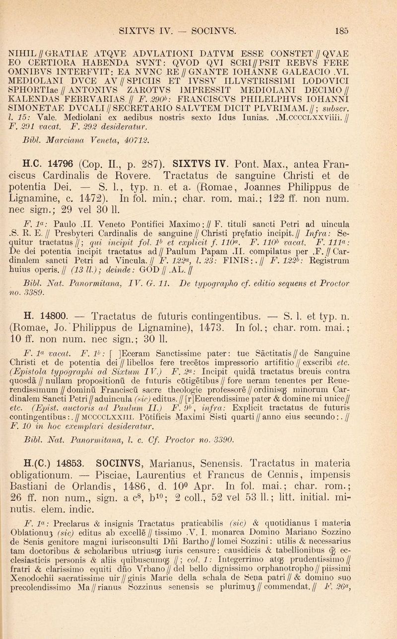 NIHIL//GKATIAE ATQVE ADVLATIONI DATVM ESSE CONSTET//QVAE EO CEKTIOEA HABENDA SVNT: QVOD QVI SCRI//PSIT EEBVS FEEE OMNIBVS INTEEFVIT: EA NVNC EE//GNANTE IOHANNE GALEACIO VI. MEDIOLANI DVCE AV//SPICIIS ET IVSSV ILLVSTEISSIMI LODOVICI SPHOETIae//ANTONIVS ZAEOTVS JMPEESSIT MEDIOLANI DECIMO// KALENDAS FEBEVAEIAS // F.290^: FEANCISCVS PHILELPHVS IOHANNI SIMONETAE DVCALI//SECEETAEIO SALVTEM DICIT PLVEIMAM.//; suhscr. l. 15: Vale. Mediolani ex aedibus nostris sexto Idus lunias. .M.CCCCLXXViiii.// F. 291 vacat. F. 292 desideratur. Bibi. Marciana Veneta, 40712. H.C. 14796 (Gop. II., p. 287). SIXTVS IV. Pont. Max., antea Fran- ciscus Cardinalis de Rovere. Tractatus de sanguine Christi et de potentia Dei. — S. 1., typ. n. et a. (Romae, Joannes Philippus de Lignamine, c. 1472). In fol. min.; char. rom. mai.; 122 ff. non num. nec sign.; 29 vel 30 11. F. F: Paulo .II. Veneto Pontifici Maximo;//F. tituli sancti Petri ad uincula .S. E. E.// Presbyteri Cardinalis de sanguine//Christi pr§fatio incipit.// Infra: Se- quitur tractatus//; qui incipit fol. F et explicit f. 110^. F. 110^ vacat. F. IIF: De dei potentia incipit tractatus ad // Paulum Papam .II. compilatus per .F. // Car- dinalem sancti Petri ad Vincula.// F. 122^^, 1.23: FINIS:.// F. 122^: Eegistrum huius operis.// (13 11); deinde: GOD//.AL.// Bibi. Nat. Panormitana, IV. G. 11. De typograplio cf. editio sequens et Proctor no. 3389. H. 14800. — Tractatus de futuris contingentibus. —- S. 1. et typ. n. (Romae, Jo. Philippus de Lignamine), 1473. In fol.; char. rom. mai.; 10 tf. non num. nec sign.; 30 11. F. F vacat. F. F: [ JEceram Sanctissime pater: tue Sactitatis // de Sanguine Christi et de potentia dei // libellos fere trecetos impressorio artifitio // exscribi etc. (Epistola typographi ad Sixtuin IV.) F. 2^: Incipit quida tractatus breuis contra quosda // nullam propositionu de futuris cotigetibus // fore ueram tenentes per Eeue- rendissimum // dominu Franciscu sacre theologie professore // ordiniscg minorum Car- dinalem Sancti Petri//aduincula (sic) editus. // [rJEuerendissime pater & domine mi unice// etc. (Epist. auctoris ad Paulum II.) F. 9^, infida: Explicit tractatus de futuris contingentibus:.//MCCCCLXXiii. Potificis Maximi Sisti quarti//anno eius secundo:.// F. 10 in hoc exemplari desideratur. Bibi. Nat. Panormitana, l. c. Cf. Proctor no. 3390. H.(C.) 14853. SOCINVS, Marianus, Senensis. Tractatus in materia obligationum. — Pisciae, Laurentius et Francus de Cennis, impensis Bastiani de Orlandis, 1486, d. 10^ Apr. In fol. mai.; char. rom.; 26 ff. non num., sign. a c^, b^^; 2 coli., 52 vel 53 11.; litt. initial. mi- nutis. elem. indic. F. F: Preclarus & insignis Tractatus praticabilis (sic) & quotidianus i materia Oblationuy (sic) editus ab excelle // tissimo .V. I. monarca Domino Mariano Sozzino de Senis genitore magni iurisconsulti Dhi Bartho // lomei Sozzini: utilis & necessarius tam doctoribus & scholaribus utriuscg iuris censure: causidicis & tabellionibus ec- clesiasticis personis & aliis quibuscumqg //; coi. 1: Integerrimo atcg prudentissimo // fratri & clarissimo equiti dno Vrbano//del bello dignissimo orphanotropho//piissimi Xenodochii sacratissime uir//ginis Marie della schala de Sena patri//& domino suo precolendissimo Ma//rianus Sozzinus senensis se plurimuy//commendat.// F. 26<^,