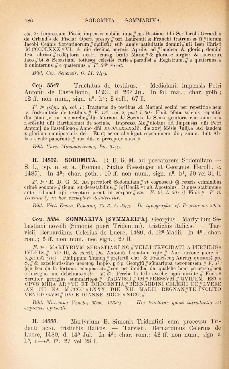 coi. 2: Impressum Piscie impensis nobilis iuue// nis Bastiani filii Ser lacobi Gerardi// de Orlandis de Piscia: Opera presby//teri Laurentii & Franchi fratrum & fi//liorum lacobi Cennis florentinorum//opificu; sub annis natiuitatis domini//nfi lesu Christi .M.CCCCLXXX//VI. & die decima mensis Aprilis ad//laudem & gloriaj domini lesu christi // redeptoris nostri eiuscg beate Marie // & gloriose uirgis: & sanctoru3 laco II bi & Sebastiani totiusqg celestis curie // paradisi. // Registrum. // a quaternus. // b quinternus.// c quaternus.// F. 26^ vacat. Bibi. Civ. Senensis, 0. II. 21(8). Cop. 5547. — Tractatus de testibus. — Mediolani, impensis Petri Antonii de Gastelliono, 1493, d. 26^ Jul. In fol. mai.; char. goth.; 12 ff. non num., sign. a®, b^; 2 coli., 67 11. F. F (sign. a), coi. 1: Tractatus de testibus .d. Mariani sozini per repetitio//nem .c. fraternitatis de testibus.// F. 12^, coi. 2, post 1.30: Finit pfata solenis repetitio dni pfati .v. iu. monarche // dni Mariani de Socinis de Senis genitoris clarissimi iu // riscosulti dni Bartholomei de socinis. Impressa Me//diolani ad Impensas dni Petri Antonij de Gastelliono//Anno dni MCCCCLXXXXiij. die xxvj Me.sis Julij.// Ad laudem z gloriam omnipotentis dei. Et cg actor al // legat sepenumero dh3 suum, fuit Ab- bas sicul9 panormita//nus dfis z preceptor suus.// Bibi. Univ. Monasteriensis, Inc. 94(5). H. 14869. SODOMITA. R. D. G. M. ad peccatorem Sodomitam. —■ S. 1., typ. n. et a. (Romae, Sixtus Riessinger et Georgius Herolt, c. 1485). In 40; char. goth.; 10 ff. non num., sign. a®, b^, 30 vel 31 11. F. F: R. D. G. M. Ad peccatore Sodomitam // vt cognoscat ceteris criminibus crime sodomP // ticum sit detestabilius. // [q]Uonia vt ait Apostolus: Omnes stabimus // ante tribunal xpi recepturi prout in corpore//etc. F. 9^, l. 30: Q Finis//. F. 10 (vacuum?) in hoc exemplari desideratur. Bibi. Viet. Eman. Bomana, 70. 3. A, 23(i). De typographis cf. Procter no. 3955. Cop. 5554. SOMMARIVA [SVMMARIPA], Georgius. Martyrium Se- bastiani novelli (Simonis pueri Tridentini), tristichis italicis. — Tar- visii, Bernardinus Celerius de Luere, 1480, d. 12® Madii. In 4®; char. rom.; 6 ff. non num. nec sign,; 27 11. F. F: MARTYRIVM SEBASTIANI NO//VELLI TRVCIDATI A PERFIDIS// IVDEIS.// AD m. & excell. Do. Antoniu Donatum egte.// Aur. ueron^ ptore in- tegerimu (sic). Philippum Tronuy//profectu clar. & Franciscuy Auriuy qu^store pro S. // & excellentissimo ueneto^ Impio, p Sp. Georgiu // sumarippa ueronensem. // F. F: (s)e ben da la fortuna conquassato//son per inuidia da qualche hom peruerso//non e linzegno mio debelitato//etc. F. &: Perche la fede excelle ogni uirtute.// Finis.// Seruitor georgius summarippa.// TARVl SII//IM//PRESS VM//QVIDEM EST// OPVS MIRA AR//TE ET DILIGENTIA//BERNARDINI CELERII DE//LVERE .AN. CH. NA. M.CCCC.//LXXX. DIE .XII. MADII. REGNAN//TE INOLITO VENETORVM//DVCE lOANNE MOCE//NICO.// Bibi. Marciana Veneta, Misc. 1733(i). — Hic tractatus quasi introductio est sequentis opusculi. H. 14888. — Martyrium B. Simonis Tridentini cum processu Tri- denti acto, tristichis italicis. — Tarvisii, Bernardinus Celerius de Luere, 1480, d. 14® Jul. In 4®; char. rom.; 42 ff. non num., sign. a bs, c—e®, ff; 27 vel 28 11.
