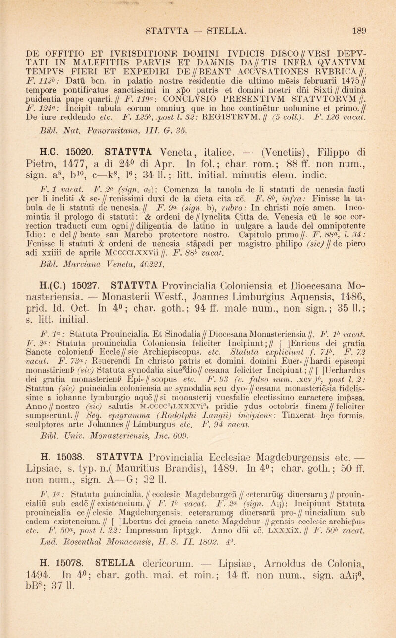 DE OFFITIO ET IVEISDITIONE DOMINI IVDICIS DISCO//VRSI DEPV- TATI IN MALEFITIIS PARVIS ET DAMNIS DA//TIS INFRA QVANTVM TEMPVS FIERI ET EXPEDIRI DE//BEANT ACCVSATIONES RVBRICA//. F. 112^: Datu bon. in palatio nostre residentie die ultimo mesis februarii 1475 // tempore pontificatus sanctissimi in xpo patris et domini nostri dni Sixti // diuina puidentia pape quarti.// F. 119«: CONCLVSIO PRESENTIVM STATVTORVM//. F. 12F: Incipit tabula eorum omniu3 que in hoc continetur uolumine et primo.// De iure reddendo etc. F. 125^,.post 1. 32: REGISTRVM.// (5 coli.). F. 126 vacat. Bibi. Nat. Fanormitancij III. G. 35. H.C. 15020. STATVTA Veneta, italice. —- (Venetiis), Filippo di Pietro, 1477, a di 24^ di Apr. In fol.; char. rom.; 88 ff. non num., sign. a®, c—k^, P; 34 1].; litt. initial. minutis elem. indic. F. 1 vacat. F. 2^ (sign. a-i): Comenza la tauola de li statuti de uenesia facti per li incliti & se-//renissimi duxi de la dicta cita zc. F. 8^, infra: Finisse la ta- bula de li statuti de uenesia.// F. 9« (sign. b), rubro: In christi noie amen. Inco- mintia il prologo di statuti: & ordeni de//]ynclita Citta de. Venesia cu le soe cor- rection traducti cum ogni//diligentia de latino in uulgare a laude dei omnipotente Idio: e dei // beato san Marcho protectore nostro. Capitulo primo //. F. 8S«, l. 34: Fenisse li statuti & ordeni de uenesia stapadi per magistro philipo (sic) H le plero adi xxiiii de aprile McccCLXXVii //. F. 88^ vacat. Bibi. Marciana Veneta, 40221. H.(C.) 15027. STATVTA Provincialia Goloniensia et Dioecesana Mo- nasteriensia. — Monasterii Westf., Joannes Limburgius Aquensis, 1486, prid. Id. Oct. In 4®; char. goth.; 94 ff. male num., non sign.; 35 11.; s. litt. initial. F. 1«; Statuta Prouincialia. Et Sinodalia//Diocesana Monasteriensia//. F. F vacat. F.2(^: Statuta prouincialia Goloniensia feliciter Incipiunt;// [ jEnricus dei gratia Sancte colonienl^ Eccle//sie Archiepiscopus. etc. Statuta expliciunt f. 7F. F. 72 vacat. F. 73^: Reuerendi In christo patris et domini, domini Euer=//bardi episcopi monastirien^ (sic) Statuta synodalia siueMio// cesana feliciter Incipiunt; // [ ]Uerliardus dei gratia monasterien^ EpL//scopus etc. F. 93 (c. falso num. .xcv-A? post 1.2: Stattua (sic) puincialia coloniensia ac synodalia seu dyo=^//cesana monasteriesia fidelis- sime a iohanne lymburgio aque//si monasterij vuesfalie electissimo caractere impssa. Anno//nostro (sic) salutis m+CCCC®+lxxxvF+ pridie ydus octobris finem//feliciter sumpserunt.// Seg. epigramma (Bodolphi Langii) incipiens: Tinxerat h§c formis, sculptores arte Johannes // Limburgus etc. F. 94 vacat. Bibi. Univ. Monasteriensis, Inc. 609. H. 15038. STATVTA Provincialia Ecclesiae Magdeburgensis etc. — Lipsiae, s. typ. n.( Mauritius Brandis), 1489. In40; char. goth.; 50 ff. non num., sign. A—G; 32 11. F. F : Statuta puincialia. // ecclesie Magdeburgen // ceteraruqg diuersaru^ // prouin- cialiu sub eade//existencium.// F. F vacat. F. 2<^ (sign. Aq): Incipiunt Statuta prouincialia ec//clesie Magdeburgensis. ceterarumqj diuersaru pro-//uincialium sub eadem existencium. // [ jLbertus dei gracia sancte Magdebur- // gensis ecclesie archiepus etc. F. 50<^, post l. 22: Impressum liptygk. Anno dhi zc. Lxxxix.// F. 50^ vacat. Luci. Bosentlial Monacensis, H. S. II. 1802. 4*^. H. 15078. STELLA clericorum. — Lipsiae, Arnoldus de Colonia, 1494. In 4^; char. goth. mai. et min.; 14 ff. non num., sign. aAij®, bB8; 37 11.