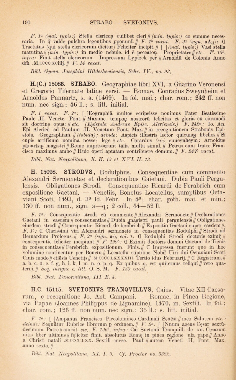 F. 1<^ (mai. typis:) Stella clerico^ cuilibet oXen ff (min. typis:) co summe neces- saria. In q valde pulchra legentibus pponuni. // F. F vacat. F. (sign. aAij): Q Tractatus (qui stella clericorum dicitur) Feliciter incipit.// [ ^(mai. typis:) Vasi stella matutina//typis:) in medio nebule. id e peccato^. Proprietates//eic. F. 13^, infra: Finit stella clericorum. Impressum Lyptzck per //Arnoldu de Colonia Anno dm .M.cccc.xciiij.// F. 14 vacat. Bibi. Gymn. Josephini Hildesheiniensis, Schr. IV., no. 93, H.(C.) 15086. STRABO. Geographiae libri XVI, a Guarino Veronensi et Gregorio Tifernate latine versi. — Romae, Gonradus Sweynheim et Arnoldus Pannartz, s. a. (1469). In fol. mai.; char. rom.; 242 ff. non num. nec sign.; 46 11.; s. litt. initial. F. 1 vacat. F. .5«; [ JEographia multos scripsisse nouimus Pater Beatissime Paule .II. Venete. Pont. // Maxime, tempoi^ nostroru felicitas et gloria cu eiusmodi sit doctrine opus://eic. (Epistola Andreae Fpisc. Aleriensis.) F. 242^: Io. An. Epi Alerieh ad Paulum .II. Venetum Pont. Max.//in recognitionem Strabonis Epi- stola. Geographiam./I (tabula); deinde: Aspicis illustris lector quicunqg libellos//Si cupis artificum nomina nosse: \ege jj etc. Corardus (sic) suueynheym: Arnoldus panartzcg magistri // Rome impresserunt talia multa simul. // Petrus cum fratre Fran- <3isco maximus ambo // Huic operi aptatam contribuere domum. // F. 242^ vacat. Bibi. Nat. Neapolitana, X. K. 13 et XVI. H. 13. H. 15098. STRODVS, Rodulphus. Consequentiae cum commento Alexandri Sermonetae et declarationibus Gaietani. Dubia Pauli Pergu- lensis. Obligationes Strodi. Consequentiae Ricardi de Ferabrich cum expositione Gaetani. — Venetiis, Bonetus Locatellus, sumptibus Octa- viani Scoti, 1493, d. 3^ Id. Febr. In 4^; char. goth. mai. et min.; 130 ff. non num., sign. a—q; 2 coli., 44—52 11. F. F: Consequentie strodi cu commento // Alexandri Sermonete // Declarationes 'Gaetani in easdem // consequentias // Dubia magistri pauli pergulensis // Obligationes eiusdem strodi // Consequentie Ricardi de fer^rich // Expositio Gaetani super easdem //. F. F: Q Clarissimi viri Alexandri sermonete in consequentias Rodulphi//Strodi ad Bernardum Prologus.// jF. (sign. a2), coi. 1: Q Rodulphi Strodi doctoris eximij// consequentie feliciter incipiunt.// F. 129^: Q Eximij doctoris domini Gaetani de Tienis in consequentias//Ferebrich expositionum. Finis.// Q Impressa fuerunt que in hoc volumine continentur per Bonetu // Locatellu suptibus Nobil Uiri dhi Octauiani Scoti Ciuis modo//etiesis Uenetijs// .m.cccc.lxxxxiit. Tertio idus Februarij.// Q Registrum.// a. b. c. d. e. f. g. h. i. k. 1. m n. o. p. q. Ex quibus .q. est qniternus reliqui // vero qua- terni.// Seg. insigne c. litt. O. S. M. F. 130 vacat. Bibi. Nat. Panormitana, III. B. 4. H.C. 15115. SVETONIVS TRANQVILLVS, Caius. Vitae XII Caesa- rum, e recognitione Jo. Ant. Campani. — Romae, in Pinea Pmgione, via Papae (Joannes Philippus de Lignamine), 1470, m. Sextili. In fol.; char. rom.; 126 ff. nonnum, nec sign.; 35 11.; s. litt. initial. F. F: [ JAmpanus Francisco Piccolomineo Cardinali Senesi//meo Salutem etc.; deinde: Sequutur Rubrice librorum p ordinem.// F. 2^: [ [Nnum agens C§sar sextu- deciraum Patre // amisit, etc. F. 126^, infra: Cai Suetonii Tranquilli de .xii. Cosarum uitis liber ultimus//feliciter finit, absolutus Rom§ in pinea regione uia pape//Anno n Christi natali .M.CCCC.LXX. Sextili mese. Pauli//autem Veneti .II. Pont. Max. .anno sexto.// Bibi. Nat. Neapolitana, XI. I. 9. Cf. Proctor no. 3382.