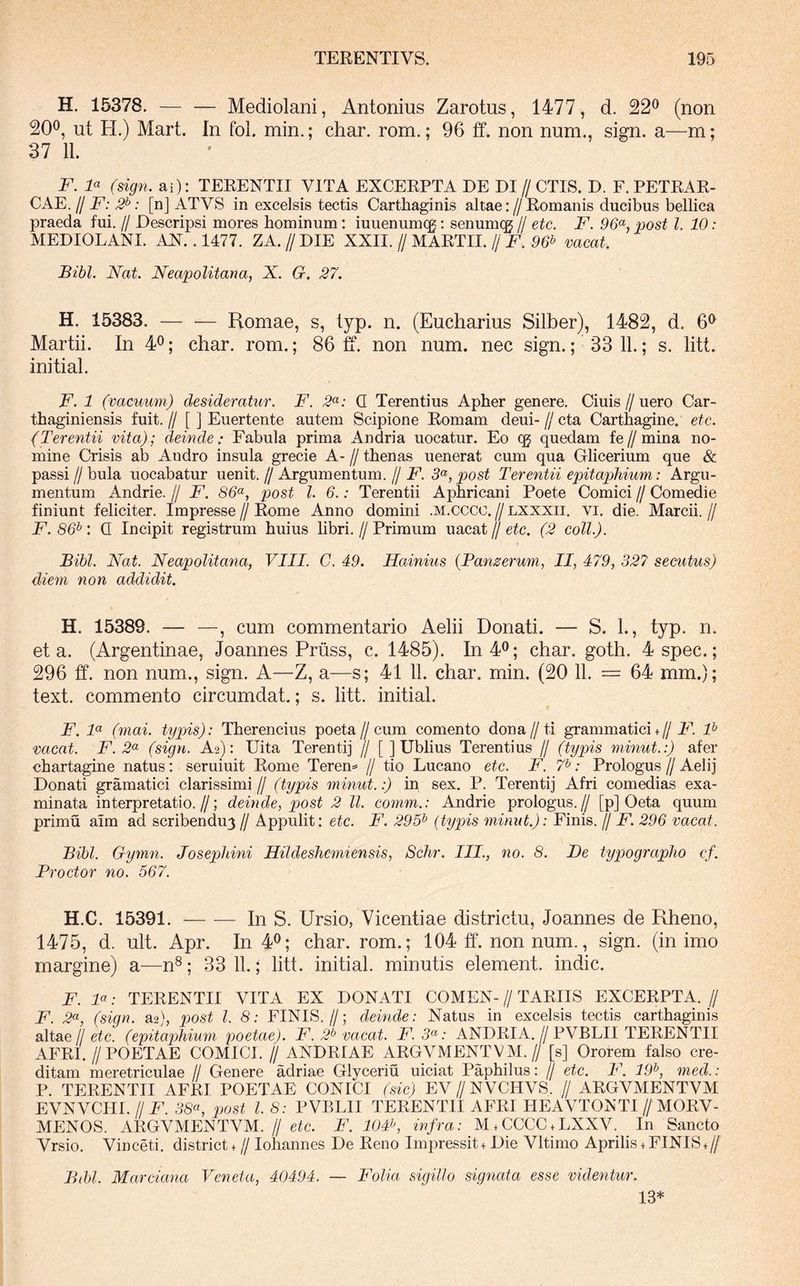 H. 15378. — — Mediolani, Antonius Zarotus, 1477, d. 22^ (non 200, ut ) Mart. In fol. min.; char. rom.; 96 ff. non num., sign. a—m; 37 11. F. F (sign. ai): TERENTII VITA EXCERPTA DE DI // CTIS. D. F. PETRAR- CAE. // F: 2^: [n] ATVS in excelsis tectis Carthaginis altae://Romanis ducibus bellica praeda fui, // Descripsi mores hominum: iuuenumqg: senumqg // etc. F. 96^^, post l. 10: MEDIOLANI. AN.. 1477. ZA. // DIE XXII. // MARTII. // F. 96^ vacat. Bibi. Nat. Neapolitana, X. G. 27. H. 15383. Romae, s, lyp. n. (Eucharius Silber), 1482, d. 6^ Martii. In 40; char. rom.; 86 ff. non num. nec sign.; 33 11.; s. litt. initial. F. 1 (vacuum) desideratur. F. 2^: Q Terentius Apber genere. Ciuis // uero Car- thaginiensis fuit.// [ ] Euertente autem Scipione Romam deui-//cta Carthagine, etc. (Terentii vita); deinde: Fabula prima Andria uocatur. Eo cg quedam fe//mina no- mine Crisis ab Andro insula grecie A- // thenas uenerat cum qua Glicerium que & passi//bula uocabatur uenit.//Argumentum.//jF. post Terentii epitaphium: Argu- mentum Andrie. // F. 86^^, post l. 6.: Terentii Aphricani Poete Comici // Comedie finiunt feliciter. Impresse//Rome Anno domini .M.cccc.//lxxxii. vi. die. Marcii.// F. 86^: Q Incipit registrum huius libri. // Primum uacat // etc. (2 coli.). Bibi. Nat. Neapolitana, VIII. C. 49. Hainius {Pamerum, II, 479, 32? secutus) diem non addidit. H. 15389. — —, cum commentario Aelii Donati. — S. 1., typ. n. et a. (Argentinae, Joannes Priiss, c. 1485). In40; char. goth. 4spec.; 296 ff. non num., sign. A—Z, a—s; 41 11. char. min. (20 11. = 64 mm.); text. commento circumdat.; s. litt. initial. F. F (mai. typjis): Therencius poeta//cum comento dona//ti grammatici+ //FI F vacat. F. 2(^ (sign. A2): Uita Terentij // [ ] Ublius Terentius // (typis minut.:) afer chartagine natus: seruiuit Rome Teren^ // tio Lucano etc. F. F: Prologus // Aelij Donati gramatici clarissimi// (typis minui:) in sex. P. Terentij Afri comedias exa- minata interpretatio.//; deinde, post 2 ll. comm.: Andrie prologus.// [p] Oeta quum primu aim ad scribendum // Appulit: etc. F. 295^ (typis minut.): Finis. // F. 296 vacat. Bibi. Gymn. Josephini Hildeshemiensis, Schr. III., no. 8. T)e typographo cf. Proctor no. 567. H.C. 15391. In S. Ursio, Vicentiae districtu, Joannes de Rheno, 1475, d. ult. Apr. In 4^; char. rom.; 104 ff. non num., sign. (in imo margine) a—n^; 33 11.; litt. initial. minutis element. indic. F. F: TERENTII VITA EX DONATI COMEN- // TARIIS EXCERPTA. // F. 2(^, (sign. a2), pjost l. 8: FINIS.//; deinde: Natus in excelsis tectis Carthaginis altae//etc. (epitaphium poetae). F. 2^ vacat. F. 3^: ANDRIA.//PVBLII TERENTII AFRI.//POETAE COMICI. // ANDRIAE ARGVMENTVM.// [s] Ororem falso cre- ditam meretriculae II Genere adriae Glyceriu uiciat Paphilus: // etc. F. 19^, med.: P. TERENTII AFRI POETAE CONICI (sic) EV//NVCHVS. // ARGVMENTVM EVNVCHL II F. 38a, post l. 8: PVBLII TERENTII AFRI HEAVTONTI//MORV- MENOS. ARGVMENTVM. // etc. F. 104^, infra: M.CCCC.LXXV. In Sancto Vrsio. Vinceti. district. // Iohannes De Reno Impressit. Die Vltimo Aprilis.FINIS.// Bibl. Marciana Veneta, 40494. — Folia sigillo signata esse videntur. 13*