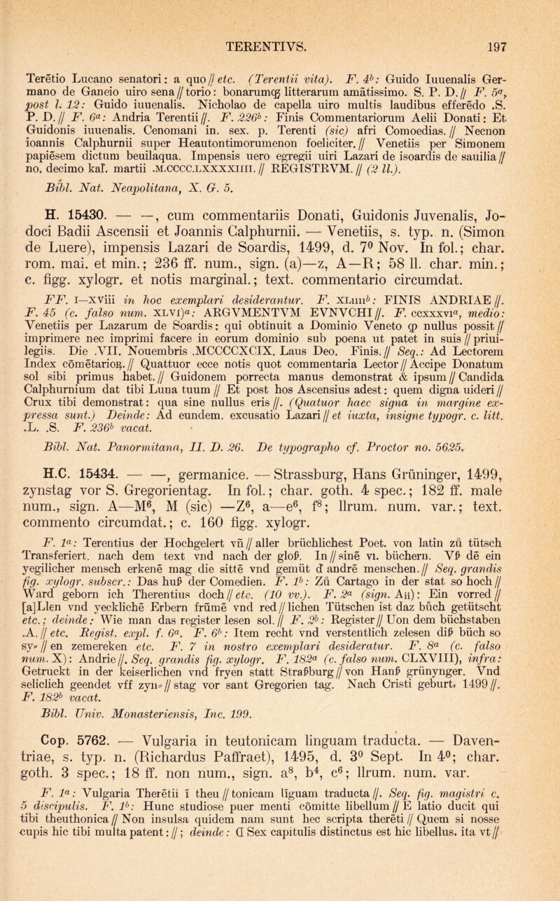 Teretio Lucano senatori: a quo fl etc. (Terentii vita). F.T>: Guido luuenalis Ger- mano de Ganeio uiro sena//torio: bonarumcg litterarum amatissimo. S. P. D.// F. 5«^ post l. 12: Guido iuuenalis. Nicholao de capella uiro multis laudibus efferedo .S. P. D.// F. Andria Terentii//. F.226^: Finis Commentariorum Aelii Donati: Et Guidonis iuuenalis. Cenomani in. sex. p. Terenti (sic) afri Comoedias. // Necnon ioannis Calphurnii super Heautontimorumenon foeliciter.// Venetiis per Simonem papiesem dictum beuilaqua. Impensis uero egregii uiri Lazari de isoardis de sauilia// no. decimo kal. martii .m.cccc.lxxxxiiii. // EEGISTEVM. // (2 ll). * Bibi. Nat. Neapolitana^ N, G. 5. H. 15430. — —, cum commentariis Donati, Guidonis Juvenalis, Jo- doci Badii Ascensii et Joannis Calphurnii. — Venetiis, s. typ. n. (Simon de Luere), impensis Lazari de Soardis, 1499, d. 7^ Nov. Infol.; char. rom. mai. et min.; 236 ff. num., sign. (a)—z. A—R; 58 11. char. min.; c. figg. xylogr. et notis marginal.; text. commentario circumdat. FF. I—xviii in hoc exemplari desiderantur. F. XLiiiF.- FINIS ANDEIAE//. F. 45 (c. falso num. XLVi)«; AEGVMENTVM EVNVCHI//. F'. ccxxxvi^, medio: Venetiis per Lazarum de Soardis: qui obtinuit a Dominio Veneto q? nullus possit/7 imprimere nec imprimi facere in eorum dominio sub poena ut patet in suis // priui- legiis. Die .VII. Nouembris .MCCCCXCIX. Laus Deo. Finis.// Seq.: Ad Lectorem Index cometario^.// Quattuor ecce notis quot commentaria Lector//Accipe Donatum sol sibi primus habet. // Guidonem porrecta manus demonstrat & ipsum // Candida Calphurnium dat tibi Luna tuum // Et post hos Ascensius adest: quem digna uideri // Crux tibi demonstrat: qua sine nullus eris //. (Quatuor haec signa in margine ex- pressa sunt.) Deinde: Ad eundem, excusatio Lazari//ei iuxta, insiqne tunoar. c. litt. .L. .S. F. 236^ vacat. Bibi. Nat. Panormitana, II. D. 26. De typographo cf. Proctor no. 5625. H.C. 15434. — —, germanice. — Strassburg, Hans Griininger, 1499, zynstag vor S. Gregorientag. In fol.; char. goth. 4 spec.; 182 ff. male num., sign. A—M^, M (sic) —Z^, a—e®, f®; Urum. num. var.; text. commento circumdat.; c. 160 flgg. xylogr. F. F: Terentius der Hochgelert vn // aller briichlichest Poet. von latin zu tiitsch Transferiert. nach dem text vnd nach der glol>. In // sine vi. biichern. V^ de ein yegilicher mensch erkene mag die sitte vnd gemiit d andre menschen.// Seq. grandis fig. xylogr. subscr.: Das huj? der Comedien. F. P: Zu Cartago in der stat so hoch // Ward geborn ich Therentius doch//eic. (10 vv.). F. 2^ (sign. Au): Ein vorred// [a]Llen vnd yeckliche Erbern frume vnd red // lichen Tiitschen ist daz buch getiitscht etc.; deinde: Wie man das register lesen sol.// F. 2^: Eegister//Uon dem biichstaben .A. // etc. Begist. expl. f. 6^. F. 6^: Item recht vnd verstentlich zelesen di^ biich so sy^//en zemereken etc. F. 7 in nostro exemplari desideratur. F. 8« (c. falso num.X): Andrie/j. Seq. grandis fig. xylogr. F.182<^ (c. falso niim. QlINNlll), infra: Getruckt in der keiserlichen vnd fryen statt Strafburg//von Hanf griinynger. Vnd seliclich geendet vff zyn=//stag vor sant Gregorien tag. Nach Cristi geWrt+ 1499//. F. 182^ vacat. Bibi. Univ. Monasteriensis, Inc. 199. Cop. 5762. •— Vulgaria in teutonicam linguam traducta. — Daven- triae, s. typ. n. (Richardus Paffraet), 1495, d. 3^ Sept. In 4^; char. goth. 3 spec.; 18 ff. non num., sign. a®, b^, c®; llrum. num. var. F. P: Vulgaria Theretii i theu//tonicam liguam traducta//. Seq. fig. magistri c. 5 discipulis. F. P: Hunc studiose puer menti comitte libellum//E latio ducit qui tibi theuthonica // Non insulsa quidem nam sunt hec scripta thereti // Quem si nosse nupis hic tibi multa patent: //; deinde: Q Sex capitulis distinctus est hic libellus, ita vt //