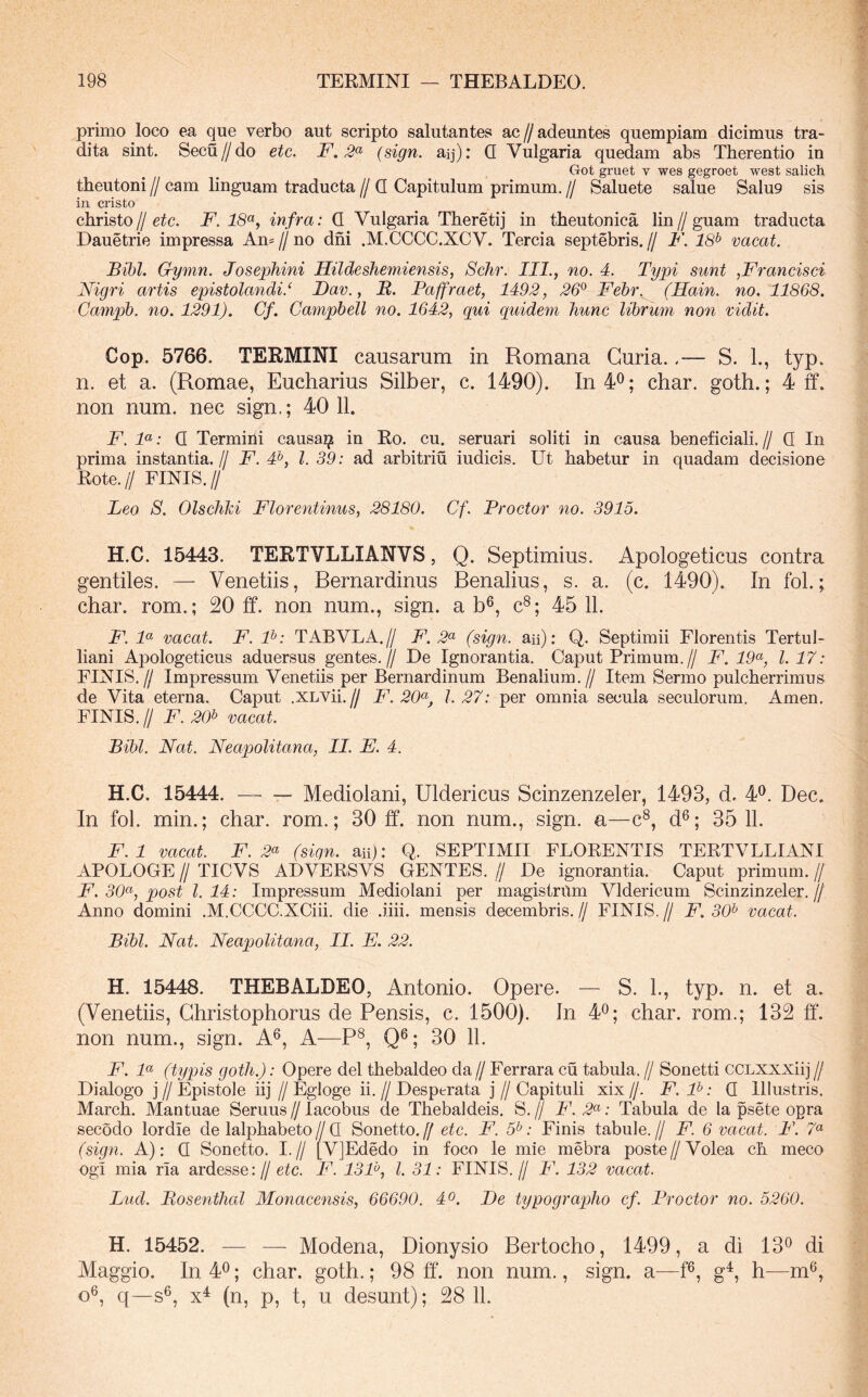 primo loco ea que verbo aut scripto salutantes ac // adeuntes quempiam dicimus tra- dita sint. Secu//do etc. F. 2^^ (sign. aq): Q Vulgaria quedam abs Therentio in Got gruet v wes gegroet west salich theutoni // cam linguam traducta // Q Capitulum primum. // Saluete salue Salu9 sis in cristo christo//eic. F. infra: Q Vulgaria Tberetij in theutonica lin//guam traducta Dauetrie impressa Am//no dni .M.CCCC.XCV. Tercia septebris.// F. 18^ vacat. Bibi. Gymn. Josephini Hildeshemiensis, Schr. III., no. 4. Typi sunt ,Francisci Nigri artis epistolandi.‘ Bav., B. Paffraet, 1492, 26^ Febr. (Hain. no. 11868. Campb. no. 1291). Cf. Campbell no. 1642, qui quidem hunc librum non vidit. Cop. 5766. TERMINI causarum in Romana Curia.S. 1., typ. n. et a. (Romae, Eucharius Silber, c. 1490). In40; char. goth.; 4 ff. non num. nec sign,; 40 11. F. F: Q Termini causai? in Ro. cu. seruari soliti in causa beneficiali. // Q In prima instantia.// F. #, l. 39: ad arbitriu iudicis. Ut habetur in quadam decisione Rote.// FINIS.// Leo S. Olscliki Florentinus, 28180. Cf. Proctor no. 3915. H.C. 15443. TERTVLLIANVS, Q. Septimius. Apologeticus contra gentiles. — Venetiis, Rernardinus Renalius, s. a. (c. 1490). In fol.; char. rom.; 20 ff. non num., sign. a b^, c®; 45 11. F. F vacat. F. F: TABVLA.// F. 2^^ (sign. aii): Q. Septimii Florentis Tertul- liani Apologeticus aduersus gentes.// De Ignorantia. Caput Primum.// F. 19^, 1.17: FINIS.// Impressum Venetiis per Bernardinum Benalium.// Item Sermo pulcherrimus de Vita eterna. Caput .XLVii.// F. 20^^, l. 27: per omnia secula seculorum. Arnen. FINIS.// F. 20^ vacat. Bibi. Nat. Neapolitana, II. E. 4. H.C. 15444. — — Mediolani, Uldericus Scinzenzeler, 1493, d. 4^. Dec. In fol. min.; char. rom.; 30 ff. non num., sign. a—c®, d^; 35 11. F.l vacat. F. 2<^ (sign. aii): Q. SEPTIMII FLORENTIS TERTVLLIANI APOLOGE II TICVS ADVERSVS GENTES. // De inorantia. Caput primum. // F. 30(<', post 1.14: Impressum Mediolani per magistrum Vldericum Scinzinzeler.// Anno domini .M.CCCC.XCiii. die .iiii. mensis decembris.// FINIS.// F. 30^ vacat. Bibi. Nat. Neapolitana, II. E. 22. H. 15448. THEBALDEO, Antonio. Opere. — S. L, typ. n. et a. (Venetiis, Ghristophorus de Pensis, c. 1500). In 4^; char. rom.; 132 ff*. non num., sign. A^, A—P^, Q^; 30 11. F. F (typis goth.): Opere dei thebaldeo da // Ferrara cu tabula. // Sonetti CCLXXXiij // Dialogo j // Epistole iij // Egloge ii. // Desptrata j // Capituli xix //. F. P: Q Illustris. March. Mantuae Seruus // lacobus de Thebaldeis. S. // F. 2<^: Tabula de la psete ogra secodo lordie de lalphabeto//Q Sonetto.y etc. F. 5*; Finis tabule.// F. 6 vacat. F. 7“ (sign. A): Q Sonetto. I.// [VJEdedo in foco le mie mebra poste//Volea ch meco ogi mia ria ardesse://e^c. F. 13F, l. 31: FINIS.// F. 132 vacat. Lud. Bosenthal Monacensis, 66690. 4o. Be typographo cf. Proctor no. 5260. H. 15452. — — Modena, Dionysio Bertocho, 1499, a di 13^ di Maggio. In 4®; char. goth.; 98 ff. non num., sign. a—ff, g^, h—m®, o®, q—s®, (n, p, t, u desunt); 28 11.