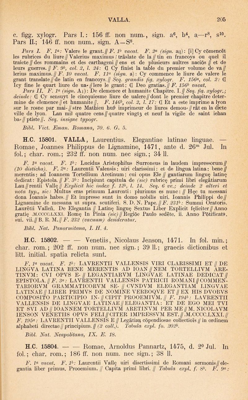 c. figg. xylogr. Pars L: 156 ff. non num. ^ sign. a®, b^, a—r®, Pars IL; 146 ff. non num., sign. A—S®. Pars 1. P\ P: Valere le grant.jj F. F vacat. F. (sign. aij): [i] Cy comencet les rubrices du liure//Valerius maximus / traslate de Ia//tin en francoys ou quel il traicte // des rommains et des carthageni // ens et de plusieurs aultres nacios // et de leurs guerres.// F. 9^, coi. 2, l. 24: Q Cy finist la table du premier volume de va// lerius maximus.//10 vacat. F. IF (sign. a): Cy commence le liure de valere le grant translate//de latin en francoys.// Seq. grandis fig. xylogr. F. 156<^, coi. 2: Q Icy fine le quart bure de ua*//lere le grant: Q Leo gratias.//jP. 156^ vacat. Pars II. F. F (sign. Ai): Le clemence et humanite Cbapitre. I.//Seq. fig. xylogr.; deinde: Q Cy sensuyt le cincquiesme liure de ualere//dont le premier cbapitre deter- mine de clemence//et humanite//. F. 146^, coi. 2, l. 17: (I Et a este imprime a lyon sur le rosne par mai- // stre Mathieu bu^ imprimeur de bures demou= // rat en la dicte ville de lyon. Lan mil quatre cens // quatre vingt3 et neuf la vigile de saint ieban ba=//ptiste//. Seq. insigne typogr. Bibi. Viet. Eman. Bomana, 70. 6. G. 5. H.C. 15801. VALLA, Laurentius. Elegantiae latinae linguae. — Romae, Joannes Philippus de Lignamine, 1471, ante d. 26^^ Jul. In fol.; char. rom.; 232 ff. non num, nec sign.; 34 11. F. F vacat. F. F: Lucidus Aristopbilus Surroneus in laudem impressorum// (10 disticha). F.2'^: Laurentii Valensis: uiri clarissimi: et de bngua latina: bene// merentis: ad loannem Tortellium Aretinum: cui opus Ele // gantiarum lingu^ latin^ dedicat: Epistola.//jP. 3^: Incipiunt capitula de (sic) rubric§ primi libri elegatiarum Lau//rentii Vsllqlj Explicit hic index f. 12^, l. 14. Seq. 6 vv.; deinde 2 alteri et nota typ., sic: Multus eras primum Laurenti: plurimus es nunc: // H§c tu messani dona loannis habes.// Et impresse sunt in domo nobilis uiri. loannis Philippi de// Lignamine de messana ut supra, scutiferi. S. L. N. Pape.//,251^; Summi Oratoris. Lauretii Vallen. Le Elegantia // Latin§ bngu§ Sextus Liber Expbcit feliciter//Anno grati§ .M.cccc.LXXi. Kom§ In Pinia (sfcj//Eegioe Paulo sedete, ii. Anno Potificat9. sui. vii.//B. R. M.//_F. .252 (vacuum) desideratur. Bibi. Nat. Panormitana, I. H. 4. H.C. 15802. Venetiis, Nicolaus Jenson, 1471. In fol. min.; char. rom.; 202 ff. non num. nec sign.; 39 11.; graecis dictionibus et litt. initial. spatia relicta sunt. F. F vacat. F. F: LAVEENTII VALLENSIS VIEI CLARISSIMI ET // LE LINGVA LATINA BENE MERENTIS AL lOAN // NEM TORTELLIVM ARE- TINVM: CVI OPVS E-//LEGANTIARVM LINGVAE LATINAE LELICAT// EPISTOLA.//i^. 5«; LAVEENTII VALLENSIS PATRICII ROMANI//COMMEN- TARIORVM GRAMMATICORVM SE- // CVNLVM ELEGANTIAM LINGVAE LATINAE // LIBER PRIMVS LE NOMINE VERBOQVE ET // EX HIS LVOBVS COMPOSITO PARTICIPIO IN-//CIPIT PROOEMIVM.// F. 194V LAVEENTII VALLENSIS LE LINGVAE LATINAE//ELEGANTIA: ET LE EGO MEI TVI ET SVI AL //lOANNEM TORTELLIVM ARETINVM PER ME//M. NICOLAVM lENSON VENETIIS OPVS FELI//CITER IMPRESSVM EST.//.M.CCCC.LXXI.// F. 19: LAVEENTII VALLENSIS E // Legatia^ copendiosae collectiois // in ordinem alphabeti directae//principium.//(2 coli.). Tabula expl. fo. 202^. Bibi. Nat. Neapolitana, IN. E. 18. H.C. 15804. — — Romae, Arnoldus Pannartz, 1475, d. 2® Jul. In fol.; char. rom.; 186 ff. non num. nec sign.; 38 11. F. F vacat. F.F: Laurentii Vall§ uiri disertissimi de Romani sermonis//ele- gantia liber primus. Prooemium. // Capita primi libri. // Tabula expl. f. 8^. F. 5« -