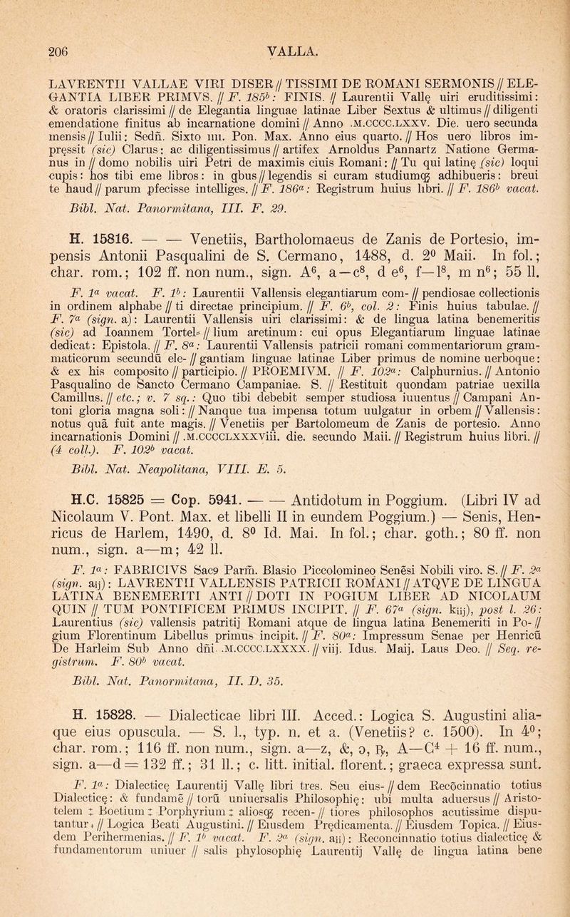 LAYRENTIl VALLAE VIRI DISER // TISSIMI DE ROMANI SERMONIS // ELE- GANTIA LIBER PRIMVS. jj F. 185^: FINIS. // Laurentii Vall§ uiri eruditissimi: & oratoris clarissimi // de Elegantia linguae latinae Liber Sextus & ultimus // diligenti emendatione finitus ab incarnatione domini // Anno .m.cccc.lxxv. Die. uero secunda mensis // Iulii: Sedn. Sixto iiii. Pon. Max. Anno eius quarto. // Hos uero libros im- pressit (sic) Clarus: ac diligentissimus//artifex Arnoldus Pannartz Natione Germa- nus in /I domo nobilis uiri Petri de maximis ciuis Romani: // Tu qui latine (sic) loqui cupis: hos tibi eme libros: in gbus // legendis si curam studiumcg adhibueris: breui te haud//parum pfecisse intehiges.//186^: Registrum huius libri.//E. 186^ vacat. Bibi. Nat. Panormitana, IIL F. 29. H. 15816. — — Venetiis, Bartholomaeus de Zanis de Portesio, im- pensis Antonii Pasqualini de S. Germano, 1488, d. 2^ Maii. In fol.; char. rom.; 102 ff. non num., sign. A®, a —c®, d e®, f—F, m n®; 55 11. F. F vacat. F. F: Laurentii Vallensis elegantiarum com-//pendiosae collectionis in ordinem alphabe jj ti directae principium, jj F. 6^, coi. 2: Finis huius tabulae, jj F. 7« (sign.a): Laurentii Vallensis uiri clarissimi: & de lingua latina benemeritis (sic) ad loannem TorteL//lium aretinum: cui opus Elegantiarum linguae latinae dedicat: Epistola.//P. Laurentii Vallensis patricii romani commentariorum gram- maticorum secundu ele- // gantiam linguae latinae Liber primus de nomine uerboque: & ex his composito//participio.//PROEMIVM. // F. 102<^: Calphurnius.//Antonio Pasqualino de Sancto Germano Campaniae. S. // Restituit quondam patriae uexilla Camillus.//e^c.; v. 7 sq.: Quo tibi debebit semper studiosa iuuentus//Campani An- toni gloria magna soli://Nanque tua impensa totum uulgatur in orbem//Vallensis: notus qua fuit ante magis. // Venetiis per Bartolomeum de Zanis de portesio. Anno incarnationis Domini // .M.ccccLXXXViii. die. secundo Maii. // Registrum huius libri. // (4 coli.). F. 102^ vacat. Bibi. Nat. Neapolitana, VIII. E. 5. H.C. 15825 = Cop. 5941. Antidotum in Poggium. (Libri IV ad Nicolaum V. Pont. Max. et libelli II in eundem Poggium.) — Senis, Hen- ricus de Harlem, 1490, d. 8® Id. Mai. In fol.; char. goth.; 80 ff. non num., sign. a—m; 42 11. F. F: FABRICIVS Sac9 Parhi. Blasio Piccolomineo Senesi Nobili viro. S.// F. 2^ (sign. aij): LAVRENTII VALLENSIS PATRICII ROMANI//ATQVE DE LINGUA LATINA BENEMERITI ANTI//DOTI IN POGIUM LIBER AD NICOLAUM QUIN II TUM PONTIFICEM PRIMUS INCIPIT. // F. 67<^ (sign. kiij), post l. 26: Laurentius (sic) vallensis patriti] Romani atque de lingua latina Benemeriti in Po-// gium Florentinum Libellus primus incipit. // F. 80^^: Impressum Senae per Henricu De Harleim Sub Anno dhi .m.cccc.lxxxx.//viij. Idus. Maij. Laus Deo. // Seq. re- gistrum. F. 80^ vacat. Bibi. Nat. Panormitana, II. D. 35. H. 15828. — Dialecticae libri III. Acced.: Logica S. Augustini alia- que eius opuscula. -— S. L, typ. n. et a. (Venetiis? c. 1500). In 4^; char. rom.; 116 ff. non num., sign. a—z, &, o, q,, A—G^ + 16 ff. num., sign. a—d= 132 ff.; 31 11.; c. litt. initial. florent.; graeca expressa sunt. F.F: Dialectic§ Laurenti] Vall^ libri tres. Seu eius-//dem Recocinnatio totius Dialectica: & fundame//toru uniuersalis Philosophi^: ubi multa aduersus//Aristo- telem : Boetium : Porphyrium : alios(^ recen- // tiores philosophos acutissime dispu- tantur+//Logica Beati Augustini.//Eiusdem Pr^dicamenta.//Eiusdem Topica.//Eius- dem Perihermenias.// F. F vacat. F. 2^ (sign. aii): Reconcinnatio totius dialectica & fundamentorum uniuer // salis phylosophi^ Laurenti] Vall§ de lingua latina bene
