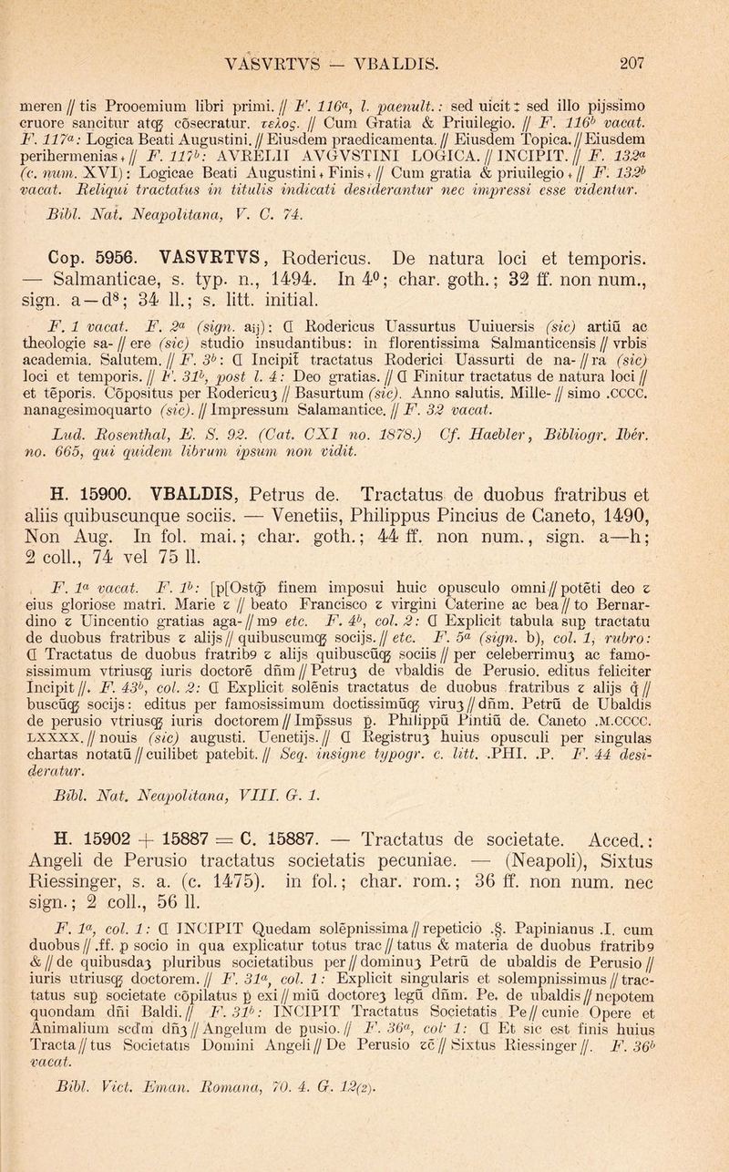 meren//tis Prooemium libri primi.// ¥. 116^, l. paenuU.: seduicit: sed illo pijssimo cruore sancitur atcg cosecratur. reXog. // Cum Gratia & Priuilegio. // F. 116^ vacat. F. Logica Beati Augustini.//Eiusdem praedicamenta.// Eiusdem Topica.//Eiusdem perihermenias.// F. 117^: AVEELII AVGVSTINI LOGICA.//JNCIPIT.//Z. 133^ (c. num. XVI); Logicae Beati Augustini + Finis +// Cum gratia & priuilegio +// F. 132^ vacat. Reliqui tractatus in titulis indicati desiderantur nec impressi esse videntur. Bibi. Nat. Neapolitana, V. C. 74. Cop. 5956. VASVRTVS, Rodericus. De natura loci et temporis. — Salmanticae, s. typ. n., 1494. In 4^; char. goth.; 32 ft. non num., sign. a —d^; 34 11.; s. litt. initial. F. 1 vacat. F. 2^ (sign. aij); Q Eodericus Uassurtus Uuiuersis (sic) artiu ac theologie sa-//ere /s^c) studio insudantibus: in florentissima Salmanticensis//vrbis academia. Salutem.//i^. 5^: Q Incipit tractatus Eoderici Uassurti de na-//ra (sic) loci et temporis. // F. 3F, post l. 4: Deo gratias. // Q Finitur tractatus de natura loci // et teporis. Copositus per Eodericu3 // Basurtum (sic). Anno salutis. Mille- // simo .cccc. nanagesimoquarto (sic). // Impressum Salamantice. // F. 32 vacat. Lud. Rosenthal, F. S. 92. (Cat. CXI no. 1878.) Cf. Haehler, Bibliogr. Iber. no. 665, qui quidem librum ipsum non vidit. H. 15900. VBALDIS, Petrus de. Tractatus de duobus fratribus et aliis quibuscunque sociis. — Venetiis, Philippus Pincius de Caneto, 1490, Non Aug. In fol. mai.; char. goth.; 44 ff. non num., sign. a—h; 2 coli., 74 vel 75 11. , F. N vacat. F. F: [p[Ost^ finem imposui huic opusculo omni//poteti deo z eius gloriose matri. Marie z // beato Francisco z virgini Caterine ac bea// to Bernar- dino z Uincentio gratias aga-//m9 etc. F, 4^, coi. 2: Q Explicit tabula sup tractatu de duobus fratribus z alijs//quibuscumqj socijs.//F. 5“ (sign. b), coi. 1, rubro: Q Tractatus de duobus fratrib9 z alijs quibuscu(^ sociis // per celeberrimum ac famo- sissimum vtriusqg iuris doctore dnm // Petrum de vbaldis de Perusio. editus feliciter Incipit//. F. 43^, coi. 2: Q Explicit solenis tractatus de duobus fratribus z alijs q// buscuqj socijs: editus per famosissimum doctissimuq^ virum//dnm. Petru de Ubaldis de perusio vtriuscg iuris doctorem // Impssus p. Philippu Pintiu de. Caneto .m.cccc. Lxxxx.//nouis (sic) augusti. Uenetijs.// Q Eegistrum huius opusculi per singulas chartas notatu // cuilibet patebit. // Seq. insigne typogr. e. litt, .PHI. .P. F. 44 desi- deratur. Bibi. Nat. Neapolitana, VIII. G. 1. H. 15902 -f 15887 C. 15887. — Tractatus de societate. Acced.: Angeli de Perusio tractatus societatis pecuniae. — (Neapoli), Sixtus Riessinger, s. a. (c. 1475). in fol.; char. rom.; 36 ff. non num. nec sign.; 2 coli., 56 11. F. F, coi. 1: Q INCIPIT Quedam solepnissima//repeticio .§. Papinianus .1. cum duobus//.ff. p socio in qua explicatur totus trac//tatus & materia de duobus fratrib9 & II de quibusdam pluribus societatibus per // dominum Petru de ubaldis de Perusio // iuris utriuscg doctorem.// F. 3F, coi. 1: Explicit singularis et solempnissimus//trac- tatus sup societate copilatus p exi // miu doctorem legu dnm. Pe. de ubaldis // nepotem quondam dhi Baldi.// F.3F: INCIPIT Tractatus Societatis Pe//cunie Opere et Animalium scdm dnm//Angelum de pusio.// F. 36<^, coi 1: Q Et sic est finis huius Tracta // tus Societatis Domini Angeli // De Perusio zc // Sixtus Eiessinger //. F. 36^ vacat. Bibi. Viet. Eman. Romana, 70. 4. G. 12(2).