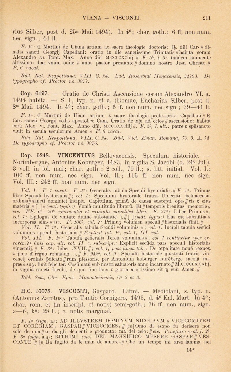 rius Silber, post d. 25m Maii 1494). In ; char. goth.; 6 ff. non num. nec sign.; 41 11. F. F: Q Martin! de Uiana artium ac sacre theologie doctoris: I]/, dni Car-//di- nalis sancti Georgij Capeilani: oratio in die sanctissime Trinitatis//habita coram Alexandro .vi. Pont. Max. Anno dni .M.ccccxciiij.// F. 5^, l. 6: tandem annuente altissimo: fiat vnum ouile z unus pastor prestante//domino nostro Jesu Christo.// F. 6 vacat. Bibi. Nat. Neapolitana, VIII. G. 24. Luci. Bosentlial Monacensis, 31793. De typographo cf. Proctor no. 3877. Cop. 6197. — Oratio de Christi Ascensione coram Alexandro VI. a. 1494 habita. — S. 1., typ. n. et a. (Romae, Eucharius Silber, post d. 8^ Maii 1494. In 4^; char. goth.; 6 ff. non num. nec sign.; 39—41 11. F. 1«: Q Martin! de Uiani artium z sacre theologie professoris: CapeUani // Car. sancti Georgij sedis apostolice Cam. Oratio de xpi ad celos//ascensione: habita cora Alex. vi. Pont. Max. Anno dni. M.cccc.xciiij//. F. 5^, l.ult.: patre z; spusancto viuit in secula seculorum Arnen. // F. 6 vacat. Bibi. Nat. Neapolitana, VIII. C. 24. Bibi, Viet. Eman. Boniana, 70. 3. A. 74. De typographo cf. Proctor no. 3876. Cop. 6248. VINCENTIVS Bellovacensis. Speculum historiale. — Norimbergae, Antonius Koburger, 1483, in vigilia S. Jacobi (d. 24^ Jul.). 3 voll. in fol. mai; char. goth.; 2 coli., 79 11.; s. litt. initial. Vol. L: 106 ff. non num. nec sign. Vol. II.; 116 ff. non num. nec sign. Vol. III.: 242 ff. non num. nec sign. Vol. 1. F. 1 vacat. F. 2<^: Generalis tabula Speculi hystorialis.//4«; Primus liber Speculi hystoriahs //; coi. 1: Speculum hystoriale fratris Uincentij beluacensis ordinis// sancti dominici incipit. Capitulum primu de causa suscepti ope- // ris z eius materia.//[ ]ll(mai. typis:) Vonia multitudo libroru. Et//temporis breuitas. memorie// etc. FF. —20^ continentia et capitula cuiuslibet libri. F 2F: Liber Primus // ; coi. 1: Epilogus de vnitate diuine substantie. j.//[ ](mai. typis:) Eus est suhstatia// incorporea sim-//e^c. F. 106^, coi. 2: Primu3 volumen speculi//historialis finit.// Vol. II. F. F: Generalis tabula Secudi voluminis.//; eoi. 1: Incipit tabula secudi voluminis speculi historialis. // Explicit fol. F, coi. 1, ILI. vol. Vol. III. F. F: Tabula generalis Tercii voluminis//; coi. 1 continetur (per er- rorem?) finis capj. ult. vol. II. c. subscript.: Explicit secuda pars speculi historialis vincenti].// F. 5«; Liber .XVII.//; coi. 1, post finem tab.: De otpalitate noue regnoi^ z pmo d regno romano]^. .].// F. 242^, coi. 2: Speculu historiale plustrati fratris vin- cencij ordinis pdicato//rum pfessoris. per Antonium koburger nureberge incola im- pres // SU3: finit feliciter. Cosumatu sub nostri saluatoris anno incarnato// M.CCCCLXXXiij. in vigilia sancti lacobi. de quo fine laus z gloria al//tissimo sit p euu Arnen.// Bibi. Sem. Cler. Episc. Alonasteriensis, 0^ 2 et 3. H.C. 16078. VISCONTl, Gasparo. Ritmi. — Mediolani, s. typ. n. (Antonius Zarotus), pro Tantio Cornigero, 1493, d. 4^ Kal. Mart. In 4^; char. rom. et (in inscript. et notis) semi-goth.; 76 ff. non num., sign. a—i®, k^; 28 11.; c. notis marginal. F. F (sign. a>: AD ILLVSTEEM DOMIXVM XICOLAVM // VICECOMITEM ET COEEGIAM + GASPAR//VICECOMES+//[m] Omo di esopo fu derisore non solo de qua // to da gli elementi e producto: ma dei celo: // etc. Praefatio expl. f. 2^. F. 5« (sign. aiii): RITHIMI (sic) DEL MAGNIFICO MESERE GASPAR // VES- CONTE, // [ej Ra fugito da le man de amore+ // Che un tempo mi arse lanima nel 14*