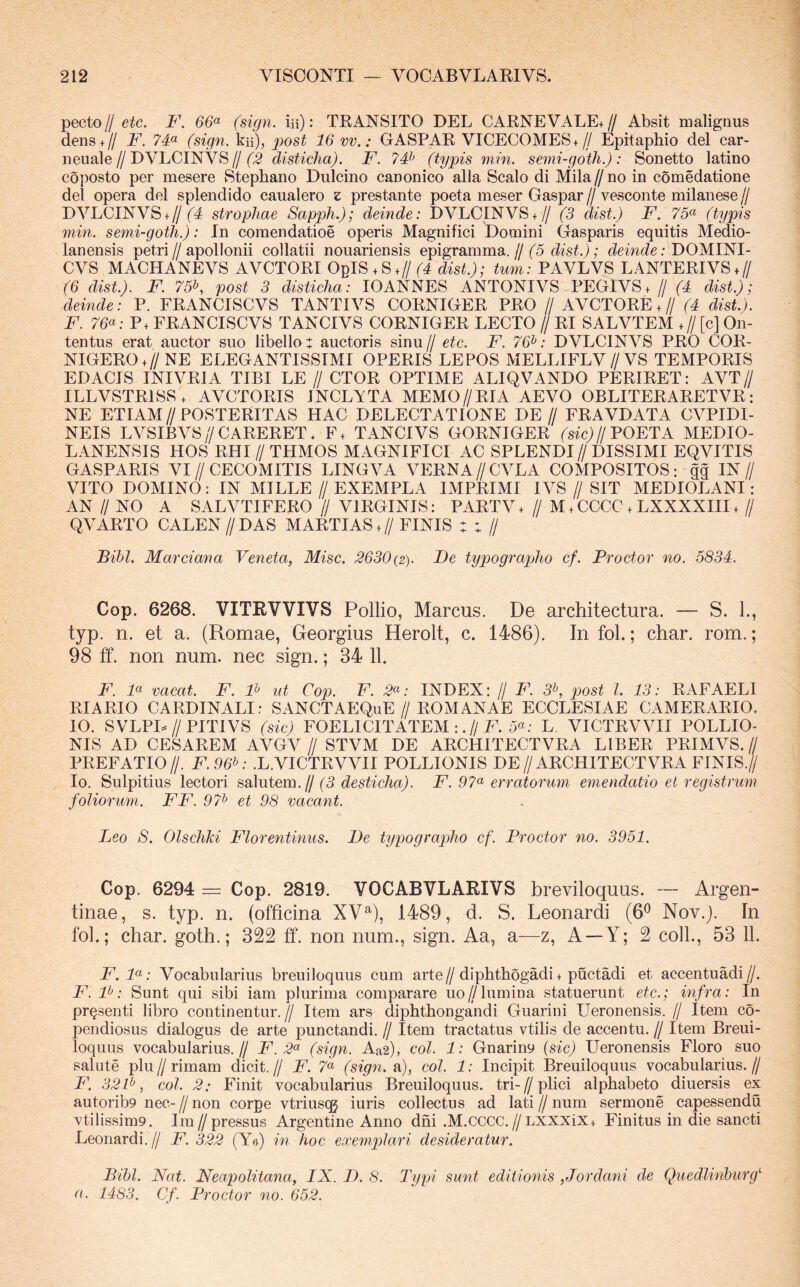 pecto//eic. F. 66^ (sign. iii): TRANSITO DEL CARNEVALE+// Absit malignus dens+Z/ F. 7F (sign. kii), post 16 vv.: GASPAR VICECOMES+// Epitaphio dei car- neuale//DVLCINVS//disticha). F. 7# (typis min. semi-goth.): Sonetto latino coposto per mesere Stephano Dulcino canonico alia Scalo di Mila//no in comedatione dei opera dei splendido caualero z prestante poeta meser Gaspar // vesconte milanese // DVLCINVS + //('4 strophae Sapph.); deinde: DVLCINVS.// (3 dist.) F. 75^ (typis min. semi-goth.): In comendatioe operis Magnifici Domini Gasparis equitis Medio- lanensis petri//apolIonii collatii nouariensis epigramma.//fo ; DOMINI- CAS MACHANEVS AVCTORI ObIS + S.///4 dist.); tum: PAVLVS LANTERIVS + // (6 dist.). F. 75b, post 3 disticha: lOANNES ANTONIVS PEGIVS. // (4 dist.); deinde: P. FRANCISCVS TANTIVS CORNIGER PRO // AVCTORE +// (4 dist.). F. 76<^: P+ FRANCISCVS TANCIVS CORNIGER LECTO // RI SALVTEM +// [c] On- tentus erat auctor suo libello t auctoris sinu // etc. F. 76^: DVLCINVS PRO COR- NIGERO+//NE ELEGANTISSIMI OPERIS LEPOS MELLIFLV//VS TEMPORIS EDACIS INIVRIA TIBI LE // CTOR OPTIME ALIQVANDO PERIRET: AVT// ILLVSTRISS, AVCTORIS INCLVTA MEMO//RIA AEVO OBLITERARETVR: NE ETIAM//POSTERITAS HAC DELECTATIONE DE// FRAVDATA CVPIDI- NEIS LVSIBVS//CARERET* F. TANCIVS GORNIGER (sfc^//POETA AIEDIO- LANENSIS HOS RHI // THMOS MAGNIFICI AC SPLENDI// DISSIMI EQVITIS GASPARIS VI//CECOMITIS LINGVA VERNA//CVLA COMPOSITOS: gg IN// VITO DOMINO: IN MILLE // EXEMPLA IMPRIMI IVS // SIT MEDIOLANI : AN // NO A SALVTIFERO // VIRGINIS: PARTV+ // M.CCCC + LXXXXHI. // QA^ARTO CALEN//DAS MARTIAS.//FINIS : ; // Bihl. Marciana Veneta, Misc. 2630{2). Fe typographo cf. Procter no. 5834. Cop. 6268. VITRVVIVS Pollio, Marcus. De architectura. — S. 1., typ. n. et a. (Romae, Georgius Herolt, c. 1486). In fol.; char. rom.; 98 tf. non num. nec sign.; 34 11. F. 4« vacat. F. F ut Cop. P. 2^: INDEX: // F. 3^, post l. 13: RAFAELI RIARIO CARDINALI: SANCTAEQuE//ROMANAE ECCLESIAE CAMERARIO. IO. SVLPB//PITIVS (sic) FOELICITATEM :.//F. 5«; L VICTRVVII POLLIO- NIS AD CESAREM AVGV// STVM DE ARCHITECTVRA LIBER PRIMVS.// PREFATIO //. F. 96^: .L. VICTRVVII POLLIONIS DE //ARCHITECTVRA FINIS.// Io. Sulpitius lectori salutem,// (3 desticha). F. 97^ erratorum emendatio et registrum foliorum. FF. 97t> et 98 vacant. Leo 8. Olschki Florentinus. De typographo cf. Procter no. 3951. Cop. 6294 = Cop. 2819. VOCABVLARIVS breviloquus. — Argen- tinae, s. typ. n. (officina XV^), 1489, d. S. Leonardi (6^ Nov.). In fol.; char. goth.; 322 ff. non num., sign. Aa, a—z, A~Y; 2 coli., 53 11. F.F: Vocabularius breuiloquiis cum arte//diphthogadi + puetadi et accentuadi//. F. F: Sunt qui sibi iam plurima comparare uo//lumina statuerunt etc.; infra: In pr^senti libro continentur.// Item ars diphthongandi Guarini Ueronensis. // Item co- pendiosus dialogus de arte punctandi. // Item tractatus vtilis de accentu. // Item Breui- loquiis vocabularius.// F.2<^ (sign. Aa2), coi. 1: Gnariny {sic) Ueronensis Floro suo salute plu//rimam dicit.// F. 7“ (sign. a), coi. 1: Incipit Breuiloquus vocabularius.// F. 32F, coi. 2: Finit vocabularius Breuiloquus. tri-//plici alphabeto diuersis ex autoribp nec-//non corpe vtriusqj iuris collectus ad lati//num sermone capessendu vtilissim9. Ira//pressus Argentine Anno dni .M.CCCC.//LXXXix+ Finitus in die sancti Leonardi.// F. 322 (Ye) in hoc exemplari desideratur. Bibi. Nat. Neapolitana, IX. D. 8. Typi sunt editionis , Jordani de Quedlinburg'' a. 1483. Cf. Procter no. 652.
