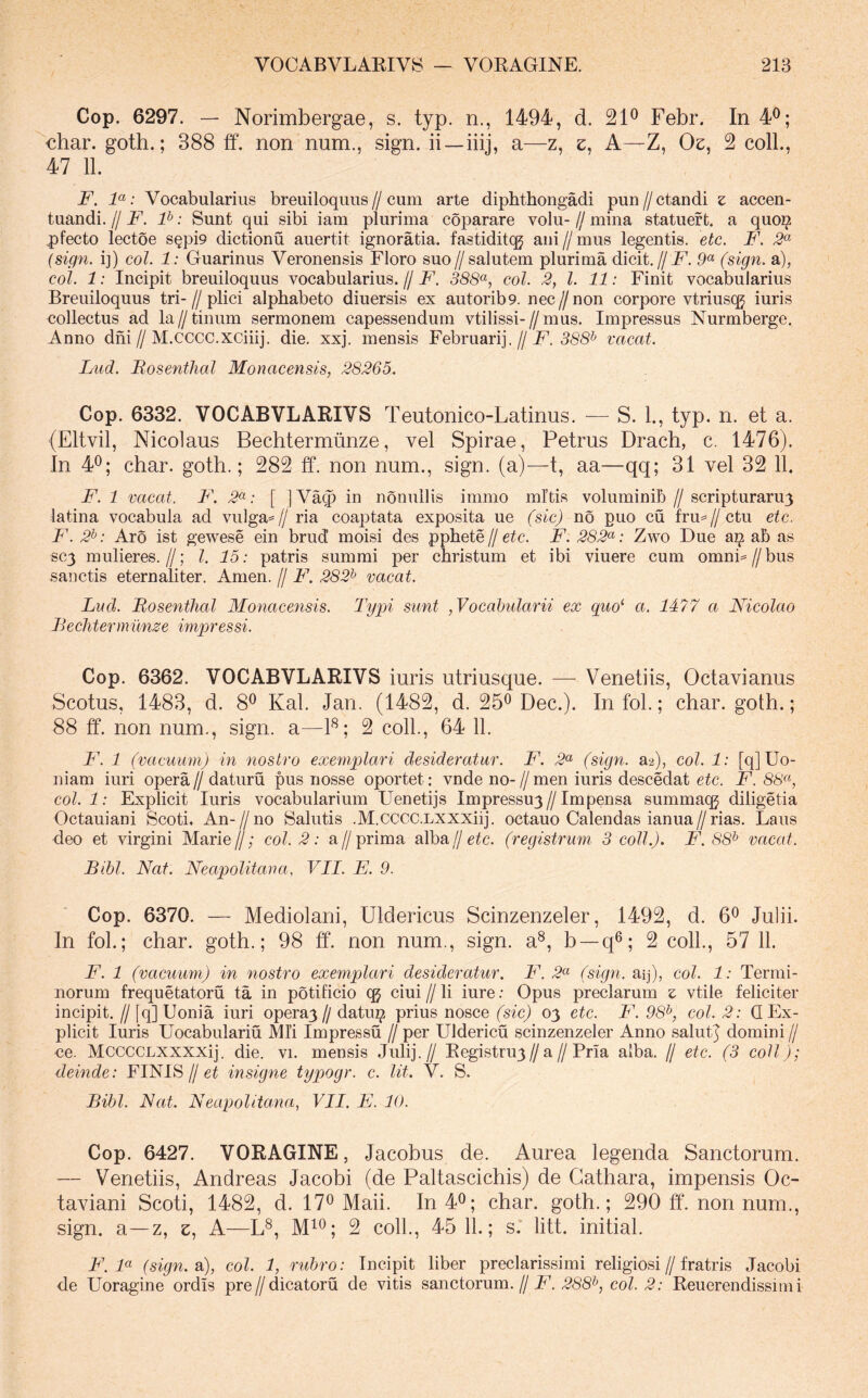 Cop. 6297. — Norimbergae, s. typ. n., 1494, d. 21^ Febr. In 4^; €har. goth.; 388 ff. non num., sign. ii—iiij, a—z, e, A—Z, Oe, 2 colL, 47 11. F. F: Vocabularius breuiloqiins//cum arte dipbthongadi pun//ctandi z accen- tiiandi. // F. P: Sunt qui sibi iam plurima coparare volu- // mina statuef t. a quo^ pfecto lectoe sQpi9 dictionu auertit ignoratia. fastiditqg ani//mus legentis, etc. F, 2^ {sign. i]) coi. 1: Guarinus Veronensis Floro suo//salutem plurima dicit.//F. 9« (sign. a), coi. 1: Incipit breuiloquus vocabularius. // F. 388(^, coi. 2, l. 11: Finit vocabularius Breuiloquus tri-//plici alphabeto diuersis ex autorib9. nec//non corpore vtriusqg iuris collectus ad la//tinum sermonem capessendum vtilissi-//mus. Impressus Nurmberge. Anno dhi//M.CCCC.XCiiij. die. xxj. mensis Februarij.//F. 36’S^ vacat. Lud. Bosenthal Monacensis, 28265. Cop. 6332. VOCABVLARIVS Teutonico-Latinus. —^ S. 1., typ. n. et a. (Eltvil, Nicolaus Bechtermiinze, vel Spirae, Petrus Drach, c. 1476). In 4^; char. goth.; 282 ff. non num., sign. (a)—t, aa—qq; 31 vel 32 11. F. 1 vacat. F. 2^: [ ]Va^ in nonuilis immo mitis voluminib // scripturaru3 latina vocabula ad vulga=// ria coaptata exposita ue (sic) no puo cu fru=//ctu etc. F. 2^: Aro ist gewese ein brud moisi des pphete // etc. F. 282<^: Zwo Due a^ ab as SC3 mulieres.//; l. 15: patris summi per christum et ibi viuere cum omni=//bus sanctis eternaliter. Arnen. // F. 282^ vacat. Lud. Bosenthal Monacensis. Typi sunt ,Vocahularii ex quo^ a. 1477 a Nicolao Bechtermiinze iniqjressi. Cop. 6362. VOCABVLARIVS iuris utriusque. — Venetiis, Octavianus Scotus, 1483, d. 8^ Kal. Jan. (1482, d. 25^ Dec.). In fol.; char. goth.; 88 ff. non num., sign. a—F; 2 coli., 64 11. F. 1 (vacuum) in nostro exemplari desideratur. F. 2<^ (sign. a2), coi. 1: [q]Uo- niam iuri opera // daturu pus nosse oportet: vnde no- // men iuris descedat etc. F. 86«, col.l: Explicit Iuris vocabularium Uenetijs Impressu3//Impensa summa(^ diligetia Octauiani Scoti. An-//no Salutis .M.cccc.LXXXiij. octauo Calendas ianua//rias. Laus deo et virgini Marie//; coi. 2: a//prima alba//e^c. (registrum 3 coli.). F. 88^ vacat. Bibi. Nat. Neapolitana, VII. E. 9. Cop. 6370. — Mediolani, Uldericus Scinzenzeler, 1492, d. 6® Julii. In fol.; char. goth.; 98 ff. non num., sign. a®, b —q^; 2 coli., 57 11. F. 1 (vacuum) in nostro exemplari desideratur. F. 2^ (sign. aij), coi. 1: Termi- norum frequetatoru ta in potificio qg ciui // li iure .• Opus preciarum z vtile feliciter incipit. // [q] Uonia iuri opera3// datuz? prius nosce (sic) 03 etc. F. 98^, coi. 2: Q Ex- plicit Iuris Uocabulariu Mli Impressu // per Uldericu scinzenzeler Anno salutj domini // oe. MCCCCLXXXXij. die. vi. mensis Julij.// Registru3//a//Pria alba. // etc. (3 coli); deinde: FINIS//insigne typogr. e. Ut. V. S. Bibi. Nat. Neapolitana, VII. E. 10. Cop. 6427. VORAGINE, Jacobus de. Aurea legenda Sanctorum. — Venetiis, Andreas Jacobi (de Paltascichis) de Gathara, impensis Oc- taviani Scoti, 1482, d. 17® Maii. In 4^; char. goth.; 290 ff. non num., sign. a—z, e, A—L®, 2 coli., 45 11.; s. litt. initial. F. F (sign. s), coi. 1, rubro: Incipit liber preclarissimi religiosi//fratris Jacobi de Uoragine ordis pre//dicatoru de vitis sanctorum.//F. 288^, coi. 2: Reuerendissitu i