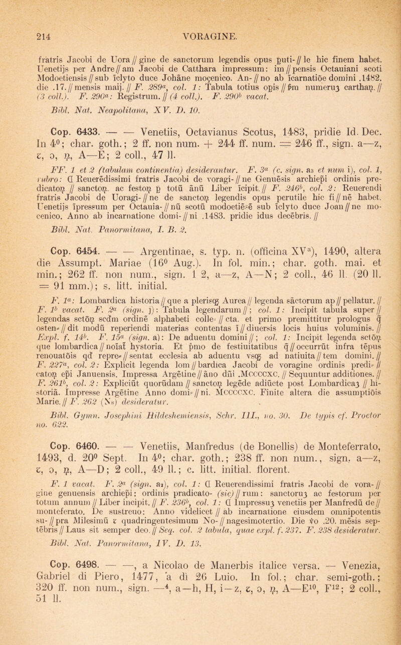 fratris Jacobi de Uora//gine de sanctorum legendis opus puti-//le bic finem habet. Uenetijs per Andre//am Jacobi de Catthara impressum: im//pensis Octauiani scoti Modoetiensis//sub iclyto duce Johane mogenico. An-//no ab icarnatioe domini .1482. die .17.//mensis maij.//E*. .289«, coi. 1: Tabula totius opis//:&m numeruy carthai^.// (3 coli.). F. 290^: Registrum.// (4 coli.). F. 290^ vacat. Bibi. Nat. Neapolitana., NV. D. 10. Cop. 6433. — — Venetiis, Octavianus Scotus, 1483, pridie Id, Dec. In 40; char. goth.; 2 ff. non num. + 244 ff. num. = 246 ff., sign. a—z, e, 0, p, A—E; 2 coli., 47 Jl. FF. 1 et 2 (tabulam continentia) desiderantur. F. 3« (c. sign. as et num i), coi. 1, rubro: Q Reueredissimi fratris Jacobi de voragi-//ne Genuesis archiepi ordinis pre- dicatoi^ // sancto^, ac festo^ p totu anu Liber icipit.// F. 246^, coi. 2: Reuerendi fratris Jacobi de Uoragi-//ne de sancto^ legendis opus perutile hic fi//ne habet. Lenetijs ipressum per Octauia-//nu scotu modoetiese sub iclyto duce Joan//ne mo- cenico. Anno ab incarnatione domi- // ni .1483. pridie idus decebris. // Bdjl. Nat. Panormitana, I. B. 2. Cop. 6454. — ■— Argentinae, s. typ. n. (officina XV‘'‘), 1490, altera die Assumpt. Mariae (16® Aug.). In fol. min.; char. goth. mai. et min.; 262 ff. non num., sign. 1 2, a—z. A—N; 2 coli., 46 11. (20 11. = 91 mm.); s. litt. initial. F. F: Lombardica historia// que a plerisqj Aurea// legenda sactorum ap// pellatur. // F. F vacat. F. 2« (sign. j); Tabula legendarum //; coi. 1: Incipit tabula super // legendas sctoi? sc(Jm ordine alphabeti colle^ // cta. et primo premittitur prologus q osten= II dit modu reperiendi materias contentas i // diuersis locis huius voluminis. // F!xpl. f. 14^. F. 15<^ (sign. a): De aduentu domini//; coi. 1: Incipit legenda sctoj^ que lombardica//noiaf hystoria. Et pmo de festiuitatibus q//occurrut infra tepus renouatois qd repre^//sentat ecclesia ab aduentu vscg ad natiuita//tem domini.// E. 227«, coi. 2: Explicit legenda lom//bardica Jacobi de voragine ordinis predL// cato^ epi Januensis, Impressa Argeline//ano dhi .Mccccxc.//Sequuntur additiones.// F. 26F, coi. 2: Expliciut quorudam // sancto^ legede adiucte post Lombardicay // hi- storia. Impresse Argetine Anno domL//ni. MCCCCXC. Einite altera die assumptiois Marie.//E. 262 (Ns) desideratur. Bibi. Gymn. Josephini Hildeshemiensis, Schr. III., uo. 30. De typis cf. Proctor no. 622. Cop. 6460. — — Venetiis, Manfredus (de Bonellis) de Monteferrato, 1493, d. 20® Sept, In 4®; char. goth.; 238 ff. non num., sign, a—z, z, 0, 9, A—D; 2 coli, 49 11.; c. litt. initial. florent. F. 1 vacat. F. 2« (sign. aa), coi. 1: Q Reuerendissimi fratris .Tacobi de vora- // gine genuensis archiepi: ordinis pradicato- (sic) H rum: sanctoru3 ac festorum per totum annum // Liber incipit. // E. 236^, coi. 1: Q Impressuy venetiis per Manfredu de// monteferato. I)e sustreuo: Anno videlicet // ab incarnatione eiusdem omnipotentis su-//pra Milesimu z quadringentesimum No-//nagesimotertio. Die Vo ,20. mesis sep- tebrisZ/Laus sit semper deo.//8eg. coi. 2 tabula, quae expl. f. 237. F. 238 desideratur. Bibi. Nat. Panormitana, IV. D. 13. Cop. 6498. , a Nicolao de Manerbis italice versa. — Venezia, Gabriel di Piero, 1477, a di 26 Luio. In fol; char. semi-goth.; 320 ff. non num., .sign. —a—h, H, i —z, e, 0, n, A—E^®, 2 coli,