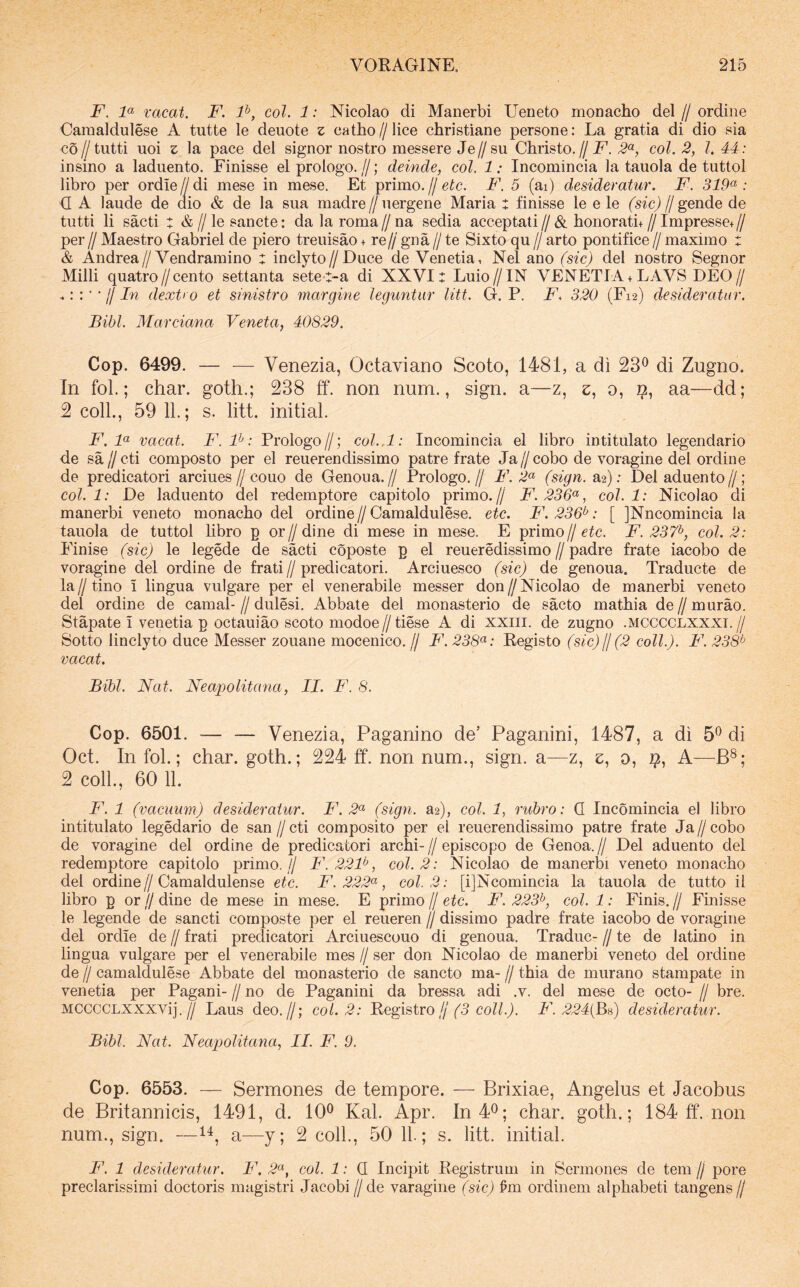 F. F vacat. F. P, coi. 1: Nicolao di Manerbi Ueneto monacho dei // ordine Oaraaldulese A tutte le deuote z catho//lice christiane persone: La gratia di dio sia co//tiitti uoi z la pace dei signor nostro messere Je//su Christo.//jE. 2^^, coi. 2, l. 44: insino a laduento. Finisse el prologo.//; deinde, coi. 1; Ineomincia la tauola de tuttol libro per ordiendi mese in mese. Et primo.//eic. F. 5 (ai) desideratur. F. 319^: <I A laude de dio & de la sua madre//uergene Maria : finisse le e le (sic) (j gende de tutti li sacti t &//le sancte: dalaroma//na sedia acceptati//& honorati+//Impresse+// per//Maestro Gabriel de piero treuisao + re//gna//te Sixto qu//arto pontifice//maximo : & Andrea//Vendramino : inclyto//Duce de Venetia, Nel ano (sic) dei nostro Segnor Milii quatro//cento settanta setet-a di XXVI: Luio//IN VENETIA+ LAVS DEO// ^' ll In dext> o et sinistro margine leguntur liti. G. P. F. 320 (F12) desideratur. Bibi. Marciana Veneta, 40829. Cop. 6499. — — Venezia, Octaviano Scoto, 1481, a di 23® di Zugno. In fol.; char. goth.; 238 ff. non num., sign. a—z, z, 0, 9, aa—dd; 2 coli., 59 11.; s. litt. initial. F. F vacat. F.F: Prologo//; coL.l: Ineomincia el libro intitulato legendario de sa//cti composto per el reuerendissimo patre frate Ja//cobo de voragine dei ordine de predicatori arciues//couo de Genoua.// Prologo.// F.F (sign. a2): Del aduento//; coi. 1: De laduento dei redemptore capitolo primo.// F. 236<^, coi. 1: Nicolao di manerbi veneto monacho dei ordine // Camaldulese. etc. F. 236^: [ ]Nncomincia la tauola de tuttol hbro p or//dine di mese in mese. E primo//F. 237^, coi. 2: Finise (sic) le legede de sacti coposte p el reueredissimo//padre frate iacobo de voragine dei ordine de frati//predicatori. Arciuesco (sic) de genoua. Traducte de la//tino i lingua vulgare per el venerabile messer don//Nicolao de manerbi veneto dei ordine de camal- // dulesi. Abbate dei monasterio de sacto mathia de // murao. Stapate I venetia p octauiao scoto modoe//tiese A di xxiii. de zugno .mcccclxxxi.// Sotto linclyto duce Messer zouane mocenico. // F. 238<^: Eegisto (sic) jj (2 coli.). F. 238^^ vacat. Bibi. Nat. Neapolitana, II. F. 8. Cop. 6501. — — Venezia, Paganino de’ Paganini, 1487, a di 5^ di Oct. In fol.; char. goth.; 224 tf. non num., sign. a—z, e, 0, 2?, A—B®; 2 coli., 60 11. F. 1 (vacuum) desideratur. F. 2<^ (sign. 82), coi. 1, rubro: Q Ineomincia el libro intitulato legedario de san//cti composito per el reuerendissimo patre frate Ja//cobo de voragine dei ordine de predicatori archi-//episcopo de Genoa.// Del aduento dei redemptore capitolo primo. // F.22F, coi. 2: Nicolao de manerbi veneto monacho dei ordine//Camaldulense etc. F. 222(^, coi. 2: [ijNcomincia la tauola de tutto ii libro p or // dine de mese in mese. E primo // etc. F. 223^, coi. 1: Finis, jj Finisse le legende de sancti composte per el reueren jj dissimo padre frate iacobo de voragine dei ordie de jj frati predicatori Arciuescouo di genoua. Traduc- jj te de latino in lingua vulgare per el venerabile mes jj ser don Nicolao de manerbi veneto dei ordine de jj camaldulese Abbate dei monasterio de sancto ma- jj thia de murano stampate in venetia per Pagani- jj no de Paganini da bressa adi .v. dei mese de octo- jj bre. MCCCCLXXXVij. ^ Laus deo.//; coi. 2: Registro///5 co//.A F. 224(B8) desideratur. Bibi. Nat. Neapolitana, II. F. 9. Cop. 6553. — Sermones de tempore. — Brixiae, Angelus et Jacobus de Britannicis, 1491, d. 10^ Kal. Apr. In40; char. goth.; 184 ff. non num., sign. —1^, a—y; 2 coli., 50 11; s. litt. initial. F. 1 desideratur. F. 2^, coi. 1: Q Incipit Registrum in Sermones de tem jj pore preclarissimi doctoris magistri Jacobi //de varagine (sic) fm ordinem alphabeti tangens//