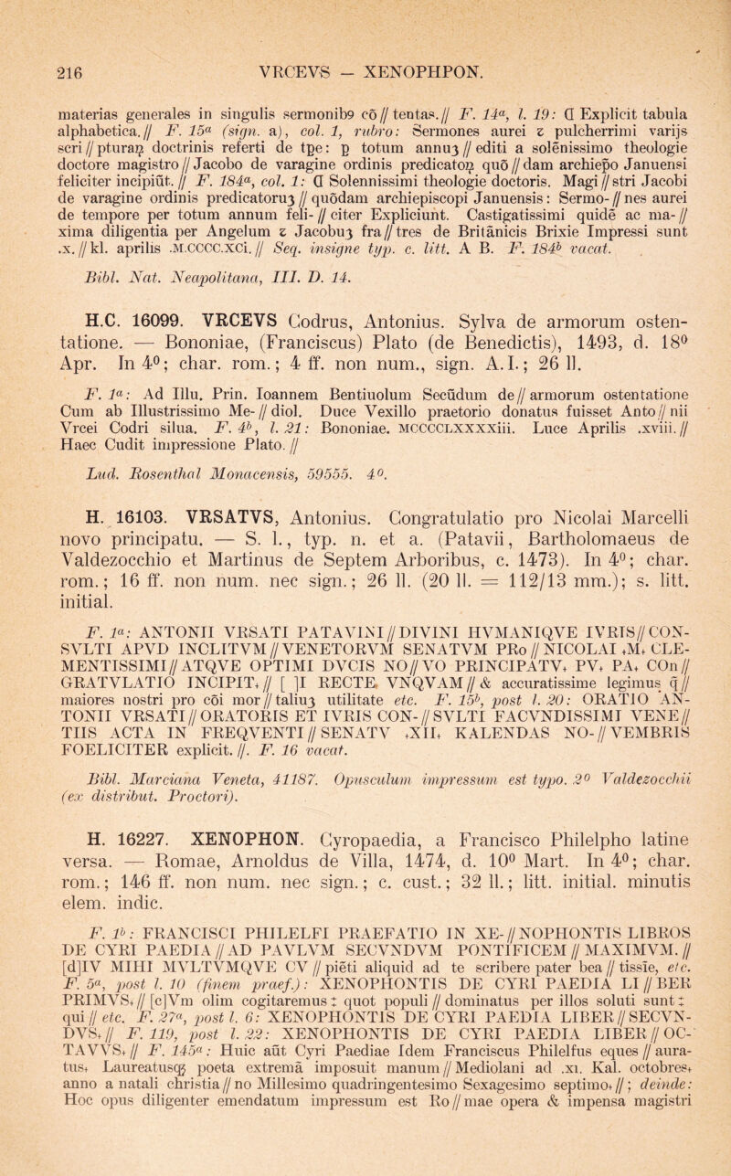 materias generales in singulis sermonib9 c6//tentas.// F. IF, l. 19: Q Explicit tabula alphabetica,// F. 15<^ (sign. a), eoi. 1, rubro: Sermones aurei z pulcherrimi varijs scriZ/ptura^ doctrinis referti de tpe: p totum annu3//editi a solenissimo theologie doctore magistro//Jacobo de varagine ordinis predicato^ quo//dam archiepo Januensi feliciter incipiut. // F. 18Fy coi. 1: Q Solennissimi theologie doctoris, Magi//stri Jacobi de varagine ordinis predicatoru3 // quodam archiepiscopi Januensis: Sermo- // nes aurei de tempore per totum annum feli- // citer Expliciunt. Castigatissimi quide ac ma- // xima diligentia per Angelum z Jacobu3 fra//tres de Britanicis Brixie Impressi sunt .X. // kl. aprilis .M.CCCC.XCi. // Seg. insigne typ. c. litt. A B. F. 184^ vacat. Bibi. Nat. Neapolitana, III. T>. 14. H.C. 16099. VRCEVS Codrus, Antonius. Sylva de armorum osten- tatione. — Bononiae, (Franciscus) Plato (de Benedictis), 1493, d. 18^ Apr. In40; char. rom.; 4 ff. non num., sign. A. I.; 26 11. F.F: Ad Illu, Prin. loannem Bentiuolum Secudum de//armorum ostentatione Cum ab Illustrissimo Me-//diol. Duce Vexillo praetorio donatus fuisset Antoz/nii Vrcei Codri silua. JC. #, 1.21: Bononiae. MCCCCLXXXXiii. Luce Aprilis .xviii.// Haec Cudit impressione Plato. // Lud. Mosenthal Monacensis, 59555. 40. H. 16103. VRSATVS, Antonius. Congratulatio pro Nicolai Marcelli novo principatu. — S. 1., typ. n. et a. (Patavii, Bartholomaeus de Valdezocchio et Martinus de Septem Arboribus, c. 1473). In40; char. rom.; 16 ff. non num. nec sign.; 26 11. (20 11. = 112/13 mm.); s. litt. initial. F. F: ANTONII VRSATI PATAVINI//DIVINI HVMANIQVE IVRIS//CON- SVLTI APVD INCLITVM//VENETORVM SENATVM PRo//NICOLAI .M. CLE- MENTISSIMI//ATQVE OPTIMI DVCIS NO//VO PRINCIPATV+ PV. PA. COn// GRATVLATIO INCIPIT.// [ ]I RECTE. VNQVAM//& accuratissime legimus q// maiores nostri pro coi mor//taliu3 utilitate etc. F. 15^, post 1.20: ORATIO AN- TONII VRSATI//ORATORIS ET IVRIS CON-//SVLTI FACVNDISSIMI VENE// TIIS ACTA IN FREQVENTI//SENATV .XIL KALENDAS NO-//VEMBRIS FOELICITER explicit. //. F. 16 vacat. Bibi. Marciana Veneta, 41187. Opusculum impressum est typo. 2o Valdezocchii (ex distribut. Proctori). H. 16227. XENOPHON. Cyropaedia, a Francisco Philelpho latine versa. — Romae, Arnoldus de Villa, 1474, d. 10^ Mart. In40; char. rom.; 146 ff. non num. nec sign.; c. cust.; 32 11.; litt. initial. minutis elem. indic. F. F: FRANCISCI PHILELFI PRAEFATIO IN XE-//NOPHONTIS LIBROS DE CYRI PAEDIA//AD PAVLVM SECVNDVM PONTIFICEM//MAXIMVM.// [d]IV MIHI MVLTVMQVE CV // pieti aliquid ad te scribere pater bea // tissie, etc. F. 5«, 2t>ost l. 10 (finem praef.): XENOPHONTIS DE CYRI PAEDIA LI // BER PRIMVS+//[c]Vm olim cogitaremus: quot populi//dominatus per illos soluti sunt: qui//etc. FI ^7«, posti. 6: XENOPHONTIS DE CYRI PAEDIA LIBER//SECVN- DVS.// F. 119, iMst 1.22: XENOPHONTIS DE CYRI PAEDIA LIBER//OC- TAVVS+// F. 145(^: Huic aut Cyri Paediae Idem Franciscus Philelfus eques//aura- tus. Laureatuscg poeta extrema imposuit manum // Mediolani ad .xi. Kal. octobres. anno a natali christia//no Millesimo quadringentesimo Sexagesimo septimo.//; deinde: Hoc opus diligenter emendatum impressum est Ro//mae opera & impensa magistri