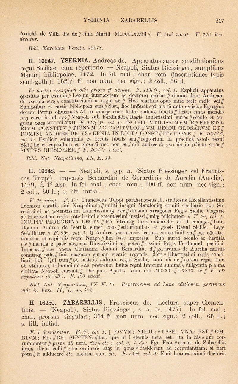 Arnoldi de Villa die de // cimo Martii +MCCCCLXXiiii //. F. 145^ vacat. F. 146 desi- deratur. Bibi, Marciana Veneta, 40478. H. 16247. YSERNIA, Andreas de. Apparatus super constitutionibus regni Siciliae, cum repertorio. — Neapoli, Sixtus Riessinger, sumptibus Martini bibliopolae, 1472. In fol. mai.; char. rom. (inscriptiones typis semi-goth.); 162(?) ff. non num. nec sign.; 2 coli., 56 11. In nostro exemplari 8(?) priora ff. desunt. F. 113(?)i^, coi. 1: Explicit apparatus 9positus per eximiu // Legum interpretem ac doctorej celeber // rimum dfim Andream de ysernia sup // constitucionibus regni zc. // Hoc martin9 opus mire fecit ordie 9di ff Sumptibus et cartis bibliopola suis // Sist9 hoc impssit sed bis tn ante reuisit // Egregius doctor Petrus oliuerius // At tu quisgs emis lector sudiose libellu // Letus emas mendis nay caret istud op9//Neapoli sub Ferdinadi//Regis inuictissimi aureo//seculo et au- gusta pace MCCCCLXXii. F. 114(?)<^, coi. 1: INCIPIT VTILISSIMVM R//EPERTO- RIVM CONSTITV//TTONVM AC CAPITVLOR//VM REGNI GLOSARVM ET// DOMINI ANDREE DE YS//ERNIA IN DICTA CONST//ITVTIONE.// F. 162(?)<^, coi. 1: Explicit solempnis et breuis libell9 seu ff reptorium in practica 9stois regni Sici II lie et capituloru et glosaru nec non et // dhi andree de ysernia in pdicta 9st6e // SIXTVS RIESINGER.// F. 162(?)^ vacat. Bibi. Nat. Neapolitana, IX, K. 14. H. 16248. — — Neapoli, s. typ. n. (Sixtus Riessinger vel Francis- cus Tuppi), impensis Rernardini de Gerardinis de Aurelia (Amelia), 1479, d. R Apr. In fol. mai.; char. rom.; 100 ff. non num. nec sign.; 2 coli., 60 11.; s. litt. initial. F. F vacat. F. P: Franciscus Tuppi parthenopeus .11. studiosus Excellentissimo Diomedi caraffe ciui Neapolitano//militi insigni Mataloniqg comiti cosiliario fido Se- renissimi ac potentissimi Inuictissimicg Fer // dinandi arragonei Regis Sicilie Vngarie ac Hierusalem regis potetissimi clementissimi iustissi//miqj felicitatem. // F. coi. 1: INCIPIT PEREGRINA LECTV//RA Vtriusqg luris monarche. et .11. euange-//liste. Domini Andree de Isernia super con- // stitutionibus et glosis Regni Sicilie. Lege fe-7/liciter.// F. 99^, coi. 2: Q Andree yserniensis lectura aurea finit su//per costitu- tionibus et capitulis regni Neapo//lim (sic) impressa. Sub aureo seculo ac iustitia cie 11 mentia z pace augusta Illustrissimi ac poten // tissimi Regis Ferdinandi pacifici. Impensa//ope. opera Clarissimi domini Beinardini d’//gerardinis de Aurelia militis comitisqj pala // tini, magnam curiam vicarie regentis, dicti // Illustrissimi regis consi- liarii fidi. Qui tum//ob iustitie cultum regni Sicilie. tum ob de//corem regis, tum ob vtilitatey tribunalium // ac pretorum huius regni Imprimi summa // diligentia p alma ciuitate Neapoli curauit.// Die pmo Aprilis. Anno dhi .m.cccc.//lxxix. zc.// F. 99^ registrum (3 coli.). F. 100 vacat. Bibi. Nat. Neapolitana, IX. K. 15. Bepertorium ad hanc editionem pertinens vide in Fasc. II., 1., no. 792. H. 16250. ZABARELLIS, Franciscus de. Lectura super Glemen- tinis. — (Neapoli), Sixtus Riessinger, s. a. (c. 1477). In fol. mai.; char. prorsus singulari; 344 ff. non num. nec sign.; 2 coli., 66 11.; s. litt. initial. F. 1 desideratur. F. coi. 1: [ ]OVVM: NIHIL://ESSE: VNA: EST // OM- .NIVM: FE==//RE: SENTEN=//tia; que ut i eternis uera est: ita in his//que cor- rumpuntur//prsus no uera. Sic//etc.; coi. 2, l. 33: Ego Fran//ciscus de Zabarellis ipsoi^ dicta colli // gere ordinare atcg in gbus // desiderent ad cocordantiam: si fieri potu h it adducere etc. molitus sum etc. F. 344<^, coi. 2: Finit lectura eximii doctoris