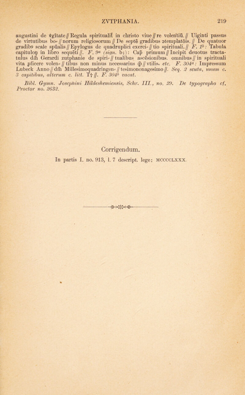 ZVTPHANIA. 219 augustini de Agitate//Kegula spirituali! in christo vme//re volentiu.// Uiginti passus de virtutibus bo«= // norum religiosorum // De septe gradibus otemplatois, // De quatuor gradib9 scale spualis//Epylogus de quadruplici exerci=»//tio spirituali.// iF. P: Tabula capitulo^ in libro sequeti//. F. (sign. bi): Cap primum//Incipit deuotus tracta- tulus dm Gerardi zutphanie de spiris // tualibus ascesionibus. omnibus // in spirituali vita pficere volen^ // tibus non minus necessarius ^ // vtilis+ etc. F. 30F: Impressum Lubeck Anno//dm Millesimoquadringen*//tesimononagesimo//. Seq. 2 scuta^ unum c. 3 capitibus, alterum c. litt. Tf //. F. 30F vacat. Bibi. Gymn. Josephmi Hildeshemiensis, Schr. III., no. 29. De typographo cf. Broctor no. 2632. Corrigendum.