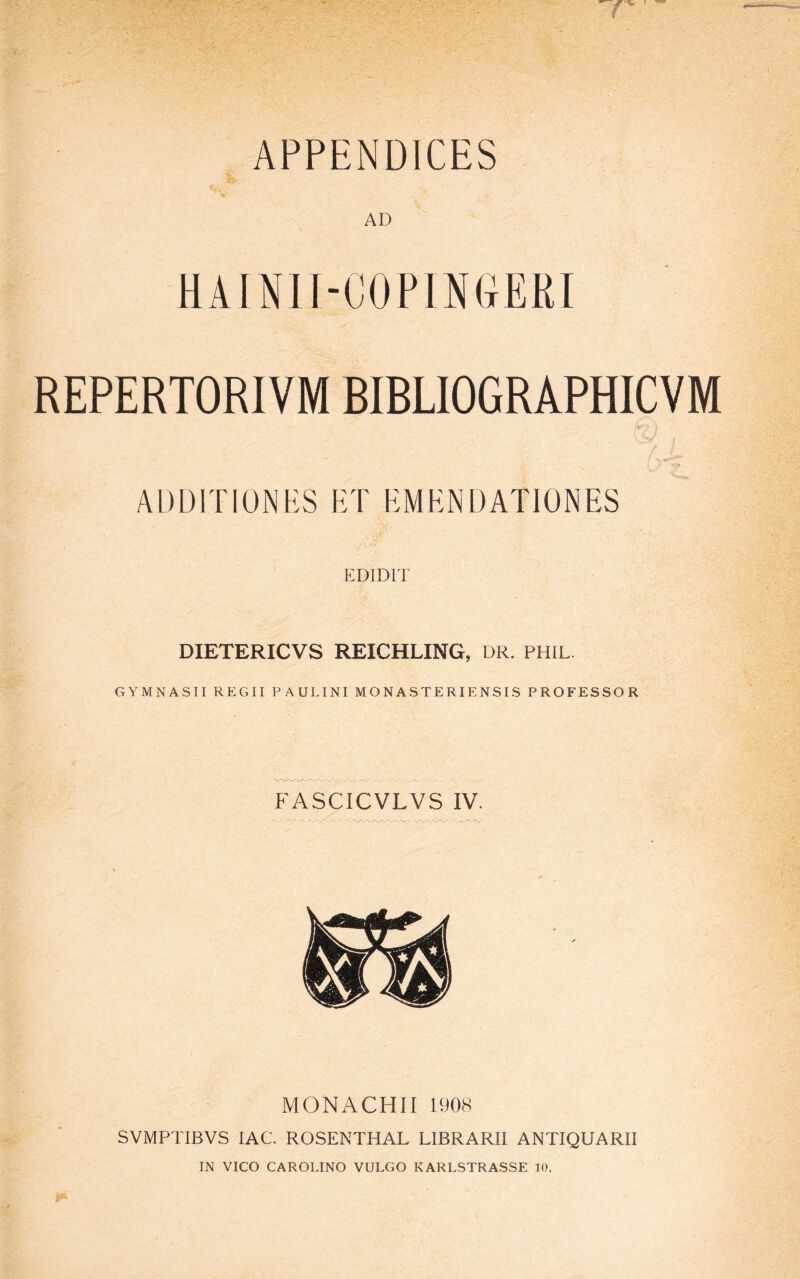 APPENDICES ■i AD HA IN11-COPI N(tERI REPERTORIVM BIBLIOGRAPHICVM AUDITIONES ET EMENDATIONES EDIDIT DIETERICVS REICHLING, DR. PHIL GYMNASII REGII PAULINI MONASTERIENSIS PROFESSOR FASCICVLVS IV. MONACHII 1908 SVMPTIBVS IAC. ROSENTHAL LIBRARII ANTIQUARII IN VICO CAROLINO VULGO KARLSTRASSE 10.