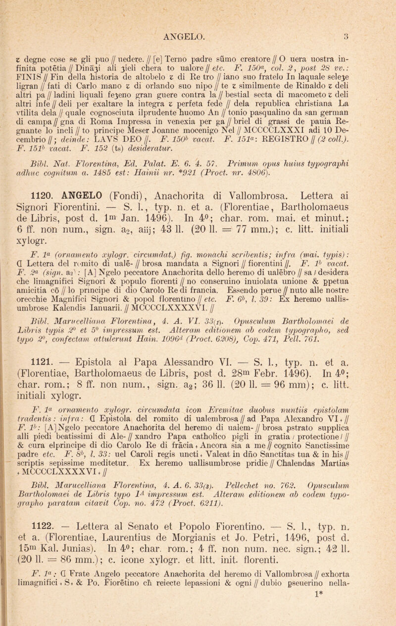 z degne cose se gli puo // uedere. // [e] Terno padre sumo creatore // 0 uera uostra in- finita potetia /I Dinmp ali 3ieli chera to u alor e // etc. F. 150a, coi. 2, post 28 vv.: FINIS /I Fin della historia de altobelo z di Re tro // iano suo fratelo In laquale sele^e ligran // fati di Carlo mano z di orlando suo nipo // te z similmente de Rinaldo z deli altri pa // ladini liquali fe3eno gran guere contra la // bestial secta di macometo z deli altri infe // deli per exaltare la integra z perfeta fede // dela republica christiana La vtilita dela // quale cognosciuta ilprudente huomo An // tonio pasqualino da san gerrnan di campa // gna di Roma Impressa in venexia per ga // briel di grassi de pauia Re- gnante lo incli I) to principe Meser Joanne mocenigo Nel // MCCCCLXXXI adi 10 De- cembrio//; deinde: LAYS DEO//. F. 150b vacat. F. 151°: REGISTRO f/(2 coli.). F. 151b vacat. F. 152 (ts) desideratur. Bibi. Nat. Florentina, Ed. Palat. E. 6. 4. 57. Primum opus liuius typographi adliuc cognitum a. 1485 est: Hainii nr. *921 (Proct. nr. 4806). 1120. ANGELO (Fondi), Anachorita di Vallombrosa. Lettera ai Signori Fiorentini. — S. L, typ. n. et a. (Florentiae, Bartholomaeus de Libris, post d. lm Jan. 1496). In 4°; char. rom. mai. et minut.; 6 ff. non num., sign. a2, aiij; 43 11. (20 11. = 77 mm.); c. litt. initiali xylogr. F. la (ornamento xylogr. circumdat.) fig. monachi scribentis; infra (mai. typis): G Lettera dei romito di uale- // brosa mandata a Signori // fiorentini //. F. lh vacat. F. 2a (sign. &V: [A] Ngelo peccatore Anachorita dello heremo di ualebro // sa / desidera che limagnifici Signori & populo fiorenti // no conseruino inuiolata unione & ppetua amicitia co // lo principe di dio Carolo Re di francia. Essendo perue // nuto alie nostre orecchie Magnifici Signori & popol florentino // etc. F. 6b, l. 39: Ex heremo uallis- umbrose Kalendis Ianuarii. // MCCCCLXXXXVI. // Bibi. Marucelliana Florentina, 4. A. VI. 33(i). Opusculum Bartholomaei de Fibris typis 2° et 5° impressum est. Alteram editionem ab eodem typographo, sed typo 2°, confectam attulerunt Hain. 1096d (Proct. 6208), Gop. 471, Peli. 761. 1121. — Epistola al Papa Alessandro VI. — S. 1., typ. n. et a. (Florentiae, Bartholomaeus de Libris, post d. 28m Febr. 1496). In 4°; char. rom.; 8 ff. non num., sign. a2; 36 11. (20 11. = 96 mm); c. litt. initiali xylogr. F. la ornamento xylogr. circumdata icon Eremitae duobus nuntiis epistolam tradentis: infra: G Epistola dei romito di ualembrosa//ad Papa Alexandro VI +// F. ll: [A] Ngelo peccatore Anachorita dei heremo di uaiem-//brosa pstrato supplica alii piedi beatissimi di Ale- // xandro Papa catholico pigli in gratia / protectione / // & cura elprincipe di dio Carolo Re di fracia + Ancora sia a me // cognito Sanctissime padre etc. F. 8b, l. 33: uel Caroli regis uncti + Valeat in dno Sanctitas tua & in his// scriptis sepissime meditetur. Ex heremo uallisumbrose pridie // Chalendas Martias + MCCCCLXXXXVI + // Bibi. Marucelliana Florentina, 4. A. 6. 33(3). Pellechet no. 762. Opusculum Bartholomaei de Libris typo 1A impressum est. Alteram editionem ah eodem typo- grapho paratam citavit Cop. no. 472 (Proct. 6211). 1122. — Lettera al Senato et Popolo Fiorentino. — S. L, typ. n. et a. (Florentiae, Laurentius de Morgianis et Jo. Petri, 1496, post d. 15m Kal. Junias). In 4°; char. rom.; 4 ff. non num. nec. sign.; 42 11. (20 11. — 86 mm.); c. icone xylogr. et litt. init, florenti. F. la: G Frate Angelo peccatore Anachorita dei heremo di Vallombrosa // exhorta limagnifici + S+& Po. Fioretino ch reiecte lepassioni & ogni//dubio gseuerino nella- !*