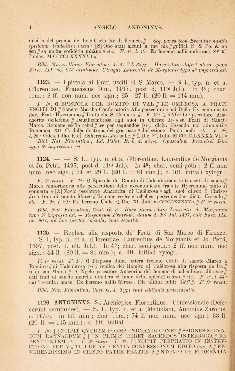 micitia dei pricipe de dio // Carlo Re di Francia//. Seq. parva icon Eremitae nuntio epistolam tradentis; iuxta: [S] Ono stati alcuni a me ma//gnifici. S. & Po. & no sen // za molta cofidetia mhano // etc. F. 4b, l. 40: Ex heremo uallisumbrosae. xv. kT. Iunias. M.CCCCLXXXXVI //. Bibi. Marucelliana Florentina, 4. A. VI. 33 (2). Haec editio differt ab ea, quam Fasc. III. no. S13 attulimus. Utraque Laurentii de Morgianis typo 4° impressa est. 1123. — Epistola ai Frati usciti di S. Marco. — S. 1., typ. n. et a. (Florentiae, Franciscus Dini, 1497, post d. llmJul). In 4°; char. rom.; 2 ff. non num. nec sign.; 25—27 li. (20 11. = 114 mm). F. F: 0 EPISTOLA DEL ROMITO DI VAL // LE OMBROSA A FRATI VSCITI DI f Sancto Marcho Confortatoria Alie persechuti // oni Delio Ex comunicato (sic) Frate Hyeronimo // Tanto che Si Conuerta //. F. lb: G ANGELO peccatore. Ana- chorita delleremo // Deualleombrosa agli suoi in Christo Ie- // su Frati di Sancto Marco. Romane ecclie rebel//les per sequendos (sic) dicit: Essendo noi admoniti// Romano^, xil. C. dalla doctrina dei gra uaso // dielectione Paulo apio. etc. F. 2b, l. 26: Valete I dno. EtcL Exheremo (sic) ualle. // G Die xi. Iulii + M.CCCC.LXXXX.VII.// Bibi. Nat. Florentina , Fd. Palat. F. 6. 4. 40(2). Opusculum Francisci Dini typo 3° impressum est. 1124. — — S. 1., typ. n. et a. (Florentiae, Laurentius de Morgianis et Jo. Petri, 1497, post d. llm Jul.). In 4°; char. semi-goth.; 2 ff. non num. nec sign.; 34 et 29 11. (20 11. = 81 mm.); c. litt. initiali xylogr. F. la vacat. F. lb: G Epistola dei Romito di Ualembrosa a frati usciti di sancto// Marco confortatoria alie persecutioni dello excomunicato fra // te Hyeronimo tanto si conuerta. // [A] Ngelo peccatore Anacorita di Ualebrosa // agli suoi dilecti I Christo Jesu frati di sancto Marco // Romane ecclesie rebelles persequendos dicit. Essendo // etc. F. 2a, l. 29: Ex heremo Ualle. G Die. xi. Julii m.cccc.LXXXXVii. // F. 2b vacat. Bibi. Nat. Florentina, Gust. G, 3. Haec altera editio Laurentii de Morgianis typo 3° impressa est. — Desponsum Fratrum, datum d. 20° Jul. 1497, vide Fasc. III. no. 902; ad hoc spectat epistola, quae sequitur. 1125. — Replica alia risposta de’ Frati di San Marco di Firenze. — S. L, typ. n. et a. (Florentiae, Laurentius de Morgianis et Jo. Petri, 1497, post. d. ult. Jul.). In 4°; char. semi-goth.; 2 ff. non num. nec sign.; 44 11. (20 11. = 81 mm.); c. litt. initiali xylogr. F. la vacat. F. lb: G Risposta duna lettera feciono efrati di sancto Marco a Romito / f di Ualenbrosa (sic) replica dei Romito di Ualebrosa alia risposta de fra // ti di san Marco.// [A] Ngelo peccatore Anacorita dei heremo di ualembrosa alii exce // cati frati di sancto marcho desidera el lume dello spledor celeste // etc. F. 2a, l. 44: nati secula: amen Ex heremo uallis ubrose: Die ultima iulii: 1497//. F. 2b vacat. Bibi. Nat. Florentina, C-ust. G, 4. Typi sunt editionis praecedentis. 1126. ANTONINVS, S., Archiepisc. Florentinus. Confessionale (Defe- cerunt scrutantes). — S. L, typ. n. et a. (Mediolani, Antonius Zarotus, c. 1470). In fol. min.; char. rom.; 74 ff. non num. nec sign.; 33 11. (20 11. = 115 mm.); s. litt. initial. F. F: [ ] NCIPIT QVEDAM FORMA INICIANDI CONFE// SSIONES SECVN- DUM RAYNALDVM // [ ] N PRIMIS DEBET SACERDOS INTERROGA//RE PENITENTEM etc. F. 2b vacat: F. 3a: [] NCIPIT PREPHATIO IN INSTRV- CTIONE PER V//TILI DE AVDIENTIA CONFESSIONVM EDITO (sic) A//RE- VERENDISSIMO IN CRISTO PATRE FRATRE A // NTONIO DE FLORENTIA