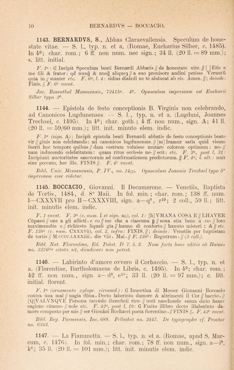 1143. BERNARDVS, S., Abbas Glaraevallensis. Speculum de hone- state vitae. — S. L, typ. n. et a. (Romae, Eucliarius Silber, c. 1485). In 4°; char. rom.; 6 ff. non num. nec sign.; 34 11. (20 11. = 89 mm.); s. litt. initial. F. la: Q Incipit Speculum beati Bernardi Abbatis // de honestate uite. // [ ] Etis a me fili & frater: qd nung & nusg aliquej // a suo prouisore audiui petisse Yerunth quia in // stanter etc. F. 6a, l. 4: sidias diaboli ne te abducat ab eis. Arnen. //; deinde: Finis. // F. 6b vacat. Jac. Bosenthal Monacensis, 72415a. 4°. Opusculum impressum est Eucharii Silber typo 2°. 1144. — Epistola de festo conceptionis B. Virginis non celebrando, ad Canonicos Lugdunenses. — S. 1., typ. n. et a. (Lugduni, Joannes Trechsel, c. 1495). In 4°; char. goth.; 4 ff. non num., sign. A; 41 11. (20 11. = 59/60 mm.); litt. init, minuto elem. indic. F. la (sign. A): Incipit epistola beati Bernardi abbatis de festo conceptionis beate vir f/ ginis non celebrando: ad canonicos lugdunenses.//[m] lramur satis quid visum fuerit hoc tempore quibus // dam vestrum voluisse mutare colorem optimum : no- // uam inducendo celebritatem: quam ritus ecclesie ne- // scit: etc. F. 2a, post l. 31: Incipiunt auctoritates sanctorum ad confirmationem predictorum. // F. 4a, l. ult.: nuit sine peccato, hec ille. FINIS //. F. 4b vacat. Bibi. Univ. Messanensis, P. IV., no. 14(2). Opusculum Joannis Trechsel typo 5* impressum esse videtur. 1145. BOCCACIO, Giovanni. II Decamerone. — Venetiis, Baptista de Tortis, 1484, d. 8° Maii. In fol. min.; char. rom.; 138 ff. num. I—CXXXVII pro II-CXXXVIII, sign. a—q8, r1»; 2 coli., 59 11.; litt. init, minutis elem. indic. F. 1 vacat. F. 2a (c. num. I et sign. aip, coi. 1: [hJVMANA COSA E//LHAVER Copassi//one a gli aflicti + e co//me che a ciascuna p//sona stia bene a co-//loro maximamete e // richiesto liquali gia // hanno di conforto // hauuto misteri : & // etc. F. 13Sa (c. num. Cxxxvii), coi. 2, infra: FINIS.//; deinde: Venetiis per baptistam de tortis//M.CCCG.LXXXiiii + die Viii+ Mai + // P\ 13Sb: Registrum + // (3 coli.). Bibi. Nat. Florentina, Ed. Balat. D 7. 5. 3. Num forte haec editio ab Hainio no. 3276bis citata sit, diiudicari non potest. 1146. — Labirinto d’amore ovvero il Corbaccio. — S. 1., typ. n. et a. (Florentiae, Bartholomaeus de Libris, c. 1495). In 4°; char. rom.; 42 ff'. non num., sign. a—d8, e1Q; 33 11. (20 11. = 97 mm.); c. litt. initial. florent. F. la (ornamento xylogr. circumd.): Q Inuectiua di Messer Giouanni Boccacio contra una mal // uagia dona+Decto iaberinto damore & altrimenti il Cor//baccio +// [QJVALVNQVE Persona tacendo ibeneficii rice-//uuti naschonde sanza dicio hauer cagione couene-//uole etc. F. 42a, post l. 19: Q Emito illibro decto illaberinto da- more composto per mis // ser Giouani Bochacci poeta fiorentino + // FINIS //, P\ 42b vacat. Bibi. Beg. Parmensis, Inc. 689. Pdlechet no. 2447. Pe typographo cf. Prodor no. 6242. 1147. — La Fiammetta. — S. L, typ. n. et a. (Romae, apud S. Mar- cum, c. 1476). In fol. min.; char. rom.; 78 ff'. non num., sign. a—i8, k6; 35 11. (20 11. = 101 mm.); litt. init, minutis elem. indic.