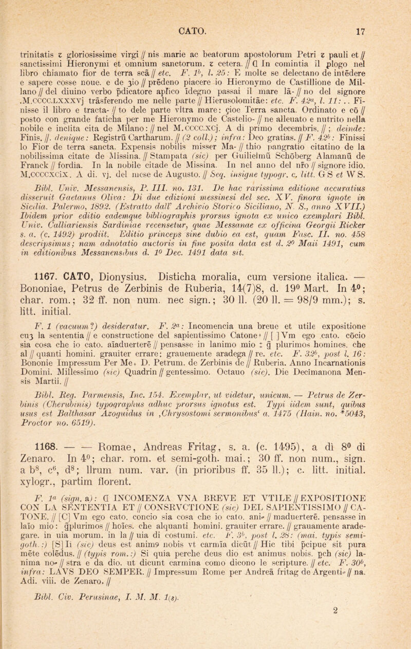 trinitatis z gloriosissime virgi // nis marie ac beatorum apostolorum Petri z pauli et // sanctissimi Hieronymi et omnium sanctorum, z cetera. // Q In comintia il plogo nel libro chiamato fior de terra sca jj etc. F. lb, 1.25: E molte se delectano de intedere e sapere cosse noue. e de 3io // predeno piacere io Hieronymo de Castillione de Mil- lano // dei diuino verbo pdicatore aplico idegno passai il mare la- // no dei signore .M.CCCC.lxxxvj trasferendo me nelle parte//Hierusolomitae: etc. F. 42a, l. 11: .. Fi- nisse il libro e tracta- // to dele parte vitra mare: gioe Terra sancta. Ordinato e co// posto con grande faticha per me Hieronymo de Castelio- //ne alleuato e nutrito nella nobile e inclita cita de Milano://nel M.cccc.xcj. A di primo decembris.//; deinde: Finis. //. denique: Registru Cartharum. // (2 coli.); infra: Deo gratias. // F. 42b: Finissi lo Fior de terra sancta. Expensis nobilis misser Ma- // thio pangratio citatino de la nobilissima citate de Missina. // Stampata (sic) per Guilielmu Schoberg Alamanu de Franck // fordia. In la nobile citade de Missina. In nel anno dei nfo // signore idio. M.ccccxcix. A di. vj. dei mese de Augusto. // Seq. insigne typogr. c. litt. GS et W S. Bibi. Univ. Messanensis, P. III. no. 131. De hac rarissima editione accuratius disseruit Gaetanus Oliva: Di due edizioni messinesi dei sec. XV. ftnora ignote in Sicilia. Palermo, 1892. (Estratto dalV Archivio Storico Siciliano, N. S., anno XVII.) Ibidem prior editio eademque bibliographis prorsus ignota ex unico exemplari Bibi. Univ. Calliariensis Sardiniae recensetur, quae Messanae ex officina Georgii Bicker s. a. (c. 1492) prodiit. Editio princeps sine dubio ea est, quam Fasc. II. no. 458 descripsimus; nam adnotatio auctoris in fine posita data est d. 2° Maii 1491, cum in editionibus Messanensibus d. 1° Dec. 1491 data sit. 1167. CATO, Dionysius. Disticha moralia, cum versione italica. — Bononiae, Petrus de Zerbinis de Ruberia, 14(7)8, d. 19° Mart. In 4°; char. rom.; 32 ff. non num. nec sign.; 30 11. (20 11. = 98/9 mm.); s. litt. initial. F.l (vacuum‘l) desideratur. F.2a: Incomencia una breue et utile expositione C113 la sententia // e constructione dei sapientissimo Catone+//[] Vm ego cato, cocio sia cosa cbe io cato, aiaduertere // pensasse in lanimo mio t g plurimos homines, che al f quanti homini, grauiter errare; grauemente aradega//re. etc. F. 32b, post l. 16: Bononie Impressum Per Me+ D. Petrum, de Zerbinis de // Ruberia. Anno Incarnationis Domini. Millessimo (sic) Quadrin jj gentessimo. Octauo (sic). Die Decimanona Men- sis Martii. // Bibi. Beg. Parmensis, Inc. 154. Exemplar, ut videtur, unicum. — Petrus de Zer- binis (Gherubinis) typographus adhuc prorsus ignotus est. Typi Udem sunt, quibus usus est Balthasar Azoguidus in ,Chrysostomi sermonibus( a. 1475 (Hain. no. *5043, Prodor no. 6519). 1168. — — Pvomae, Andreas Fritag, s. a. (c. 1495), a di 8° di Zenaro. In 4°; char. rom. et semi-goth. mai.; 30 ff. non num., sign. a b8, c6, d8; Urum num. var. (in prioribus ff. 35 11.); c. litt. initial. xylogr., partim florent. F. F (sign. a): 0 INCOMENZA VNA BREVE ET VT1LE // EXPOSITIONE CON LA SENTENTIA ET // CONSRVCTIONE (sic) DEL SAPIENTISSIMO // CA- TONE. // [C] Ym ego cato, concio sia cosa che io cato. anL // maduertere. pensasse in lalo mio: gplurimos // holes. che alquanti homini, grauiter errare. // grauamente arade- gare. in uia morum, in la // uia di costumi. etc. F. 3b, post 1.28: (mai. typis semi- goth.:) [S] Ii (sic) deus est anim9 nobis vt carmia dicut // Hic tibi pcipue sit pura mete coledus./j (typis rom.:) Si quia perche deus dio est animus nobis, pch (sic) la- nima 110«» // stra e da dio. ut dicunt carmina como dicono le scripture. // etc. F. 30°, infra: LAVS DEO SEMPER. // Impressum Rome per Andrea fritag de Argenti*// na. Adi. viii. de Zenaro. // Bibi. Civ. Perusinae, I. 31. M. 1(3). 2