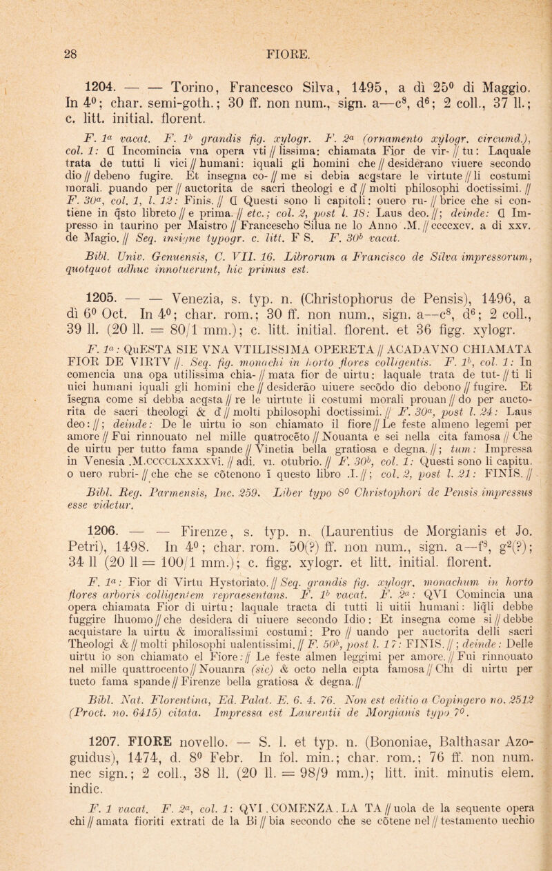 1204. — — Torino, Francesco Silva, 1495, a di 25° di Maggio. In 4°; char. semi-goth.; 30 ff. non num., sign. a—c8, d6; 2 coli., 37 11.; c. liti, initial. florent. F. la vacat. F. lb grandis fig. xylogr. F. 2a (ornamento xylogr. circumd.), coi. 1: G Incomincia vna opera vti // lissima: chiamata Fior de vir-//tu: Laquale trata de tutti li vici // humani: iquali gli homini che // desiderano viuere secondo dio // debeno fugire. Et insegna co- // me si debia acgstare le virtute // li costumi morali, puando per // auctorita de sacri theologi e d // molti philosophi doctissimi. // F. 30a, coi. 1, l. 32: Finis.// G Questi sono li capitoii: ouero ru-//brice che si con- tiene in qsto libreto//e prima.// etc.; coi. 2, post l. IS: Laus deo.//; deinde: G Im- presso in taurino per Maistro // Francescho Silua ne lo Anno .M. // ccccxcv. a di xxv. de Magio. // Seq. insigne typogr. c. litt. F S. F. 30b vacat. Bibi. Univ. Genuensis, C. VII. 16. Librorum a Francisco de Silva impressorum, quotquot adhuc innotuerunt, hic primus est. 1205. — — Venezia, s. typ. n. (Christophorus de Pensis), 1496, a di 6° Oct. In 4°; char. rom.; 30 ff. non num., sign. a—c8, d6; 2 coli., 39 11. (20 11. = 80/1 mm.); c. litt. initial. florent, et 36 figg. xylogr. F. F: QuESTA SIE VNA VTILISSJMA OPERETA // ACADAVNO CHIAMATA FIOR DE V1RTV//. Seq. fig. monachi in horto flores colligentis. F. lb, coi. 1: In comencia una opa utilissima chia- // mata fior de uirtu: laquale trata de tut-//ti li uici humani iquali gli homini che//desiderao uiuere secodo dio debono // fugire. Et Isegna come si debba acqsta // re le uirtute li costumi morali prouan // do per aucto- rita de sacri theologi & d’//molti philosophi doctissimi.// F. 30a, post 1.24: Laus deo://; deinde: De le uirtu io son chiamato il fiore//Le feste almeno legemi per amore //Fui rinnouato nel mille quatroceto//Nouanta e sei nella cita famosa // Che de uirtu per tutto fama spande//Vinetia bella gratiosa e degna.//; tum: Impressa in Venesia .M.CCCCLXXXXVi. //adi. vi. otubrio.// F. 30b, coi. 1: Questi sono li capitu. o uero rubri-//che che se cotenono i questo libro .1.//; coi. 2, post 1.21: FINIS.// Bibi. Beg. Parmensis, lnc. 259. Liber typo 8° Christophori de Pensis impressus esse videtur. 1206. — — Firenze, s. typ. n. (Laurentius de Morgianis et Jo. Petri), 1498. In 4°; char. rom. 50(?) ff. non num., sign. a—f8, g2(P); 34 11 (20 11= 100/1 mm.); c. figg. xylogr. et litt. initial. florent. F. la: Fior di Virtu Hystoriato. // Seq. grandis fig. xylogr. monachum in horto flores arboris colligentem repraesentans. F. lb vacat. F. 2a: QVI Comincia una opera chiamata Fior di uirtu: laquale tracta di tutti li uitii humani: liqli debbe fuggire ihuomo // che desidera di uiuere secondo Idio: Et insegna come si // debbe acquistare la uirtu & imoralissimi costumi: Pro // uando per auctorita delli sacri Theologi &// molti philosophi ualentissimi. // F. 50b, post l. 17: FINIS.//; deinde: Delie uirtu io son chiamato el Fior e:// Le feste alinen leggimi per amore.//Fui rinnouato nel mille quattrocento//Nouanra (sic) & octo nella cipta famosa //Chi di uirtu per tueto fama spande//Firenze bella gratiosa & degna.// Bibi. Nat. Florentina, Ed. Palat. E. 6. 4. 76. Non est editio a Copingero no. 2512 (Proct. no. 6415) citata. Impressa est Laurentii de Morgianis typo 7°. 1207. FIORE novello. — S. 1. et typ. n. (Bononiae, Balthasar Azo- guidus), 1474, d. 8° Febr. In fol. min.; char. rom.; 76 ff. non num. nec sign.; 2 coli., 38 11. (20 11. = 98/9 mm.); litt. init, minutis elem. indic. F. 1 vacat. F. 2a, coi. 1: QVI. COMENZA. LA TA//uola de la sequente opera chi // amata fioriti extrati de la Bi // bia secondo che se cotene nel // testamento uechio