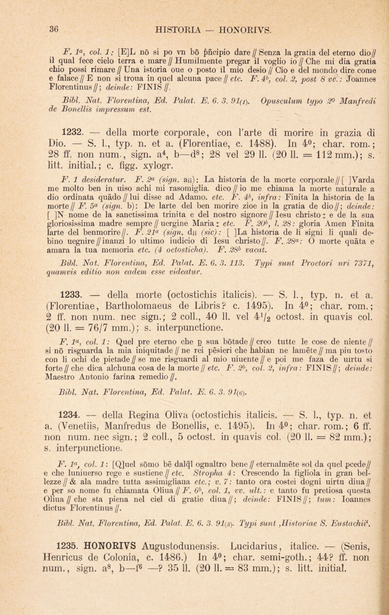 F. la, coi. 1: [E]L no si po vn bo pncipio dare// Senza 1 a gratia dei eterno dio// il qual fece cielo terra e mare // Humilmente pregar il voglio io // Che mi dia gratia chio possi rimare // Una istoria oue o posto il mio desio // Cio e dei mondo dire come e falace // E non si troua in quel alcuna pace // etc. F. 4b, coi. 2, post 8 vv.: Joannes Florentinus//; deinde: FINIS//. Bibi. Nat. Florentina, Fd. Balat. E. 6. 3. 91(i). Opusculum typo 2° Manfredi de Bonellis impressum est. 1232. — della morte corporale, con Farte di morire in grazia di Dio. — S. 1., typ. n. et a. (Florentiae, c. 1488). In 4°; char. rom.; 28 ff. non num., sign. a4, b—d8; 28 vel 29 11. (20 11. = 112 mm.); s. litt. initial.; c. figg. xylogr. F. 1 desideratur. F. 2a (sign. au): La historia de la morte corporale//[ ]Varda me molto ben in uiso achi mi rasomiglia. dico // io me chiama la morte naturale a dio ordinata quado // lui disse ad Adamo, etc. F. 4b, infra: Finita la historia de Ia morte// F. 5a (sign. b): De larte dei ben morire zioe in la gratia de dio//; deinde: [ ]N nome de la sanctissima trinita e dei nostro signore // Iesu christo : e de la sua gloriosissima madre sempre // uergine Maria t etc. F. 20h, l. 28: gloria Arnen Finita larte clel benmorire//. F. 21a (sign. dii (sic): [ ]La historia de li signi li quali de- bino uegnire//inanzi lo ultimo iudicio di Iesu christo//. F. 28a: O morte quata e amara la tua memoria etc. (4 octosticha). F. 28b vacat. Bibi. Nat. Florentina, Fd. Palat. E. 6. 3. 113. Typi sunt Proctori nri 7371, quamvis editio non eadem esse videatur. 1233. — della morte (octostichis italicis). — S. 1., typ. n. et a. (Florentiae, Bartholomaens de Libris? c. 1495). In 4°; char. rom.; 2 ff. non num. nec sign.; 2 coli., 40 11. vel 4^2 octost. in quavis coi. (20 11. = 76/7 mm.); s. interpunctione. F. la, coi. 1: Quel pre eterno che p sua botade // creo tutte le cose de niente // si no risguarda la mia iniquitade// ne rei pesieri che habian ne lamete// ma piu tosto con li ochi de pietade // se me risguardi al mio uiuente // e poi me faza de uirtu si forte//che dica alchuna cosa de la morte // etc. F. 2b, coi. 2, infra: FINIS//; deinde: Maestro Antonio farina remedio //. Bibi. Nat. Florentina, Ed. Palat. E. 6. 3. 91 (e). 1234. — della Regina Oliva (octostichis italicis. — S. 1., typ. n. et a. (Venetiis, Manfredus de Bonellis, c. 1495). In 4°; char. rom.; 6 ff. non num. nec sign.; 2 coli., 5 octost. in quavis coi. (20 11. = 82 mm.); s. interpunctione. F. laJ coi. 1: [Qjuel somo be dalql ognaltro bene// eternalmete sol da quel pcede// e che luniuerso rege e sustiene // etc. Stropha 4: Crescendo la figliola in gran bel- lezze//& ala madre tutta assimigliaua etc.; v. 7: tanto ora costei dogni uirtu diua// e per so nome fu chiamata Oliua // F. 6b, coi. 1, vv. ult.: e tanto fu pretiosa questa Oliua//che sta piena nel ciel di gratie diua//; deinde: FINIS//; tum: Ioannes dictus Florentinus //. Bibi. Nat. Florentina, Ed. Palat. E. 6. 3. 91(3). Typi sunt ,Historiae S. Eustachii1. 1235. HONORIVS Augustodunensis. Lucidarius, italice. — (Senis, Henricus de Colonia, c. 1486.) In 4°; char. semi-goth.; 44? ff. non num., sign. a8, b—f6 —? 35 11. (20 11. — 83 mm.); s. litt. initial.