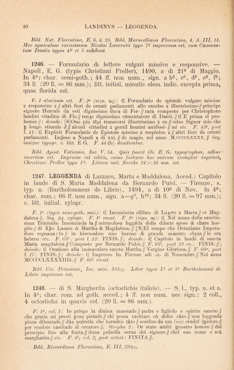 Bibi. Nat. Florentina, E. 6. 4. 23. Bibi. Marucelliana Florentina, 4. A. III. 11. Hoc opusculum rarissimum Nicolai Laurentii typo 7° impressum est, cum Commen- tum Dantis typos 4B et 5 exhibeat. 1246. — Formulario di lettere vulgari missive e responsive. — Napoli, E. G. (typis Christiani Preller), 1490, a di 21° di Maggio. In 4°char. semi-goth.; 44 ff. non num., sign. ab8, c6, d8, e6, f8; 34 11. (20 11. = 86 mm.); litt. initial. minutis elem. indic, excepta prima, quae florida est. F.l abscisum est. F. 2a (sign. aij): G Formulario de epistole vulgare missiue z responsiue z // altri fiori de ornati parlamenti alio excelso z illustrissimo//principe signore Hercule da esti dignissimo duca di Fer- // rara composto per Christophoro landini citadino di Fio//ren^e dignissimo comentatore di Danti,//G E prima el pro- bem io//; deinde: [S]Ono piu tepi transcorsi illustrissimo z ex//celso Signor mio che p longo stimulo d’ //alcuni cittadini z gentil homini auidissi-//mi etc. F. 43b, post l. 11: G Explicit Formulario de Epistole missiue z resposiue z // altri fiori de ornati parlamenti. Impsso a Napoli a di xxi. // de magio. nel anno .M.CCCCLXXXX. // Seq. insigne typogr. c. litt. E G. F. 44 (fs) desideratur. Bibi. Apost. Vaticana, Inc. V. 54. Quis fuerit ille F. G. typographus, adhuc incertum est. Impressa est editio, cuius fortasse lioc unicum exemplar superestt Christiani Preller typo 1°. Littera init, florida 24 x 24 mm. est. 1247. LEGGENDA di Lazzaro, Marta e Maddalena. Acced.: Capitolo in laude di S. Maria Maddalena da Bernardo Pulci. — Firenze, s. typ. n. (Bartholomaeus de Libris), 1494, a di 10° di Nov. In 4°; char. rom.; 66 ff. non num., sign. a—g8, h10; 34 11. (20 11. —97 mm.); c. litt. initial. xylogr. F. la (typis semi-gotli. mai.): G Incomincia ellibro di La3ero z Marta//et Mag- dalena//. Seq. fig. xylogr. F. lh vacat. F. 2a (sign. a2~): G Nel nome della sanctis- sima Trinitade+ Incomincia la // miracolosa leggeda delle dilecte spose & cbare hos- pite//di Xpo Lazaro & Martha & Magdalena+ // [N]El ternpo che Octauiano Impera- dore regnaua / fu // in hierusalem uno barone & grande maestro elqua // le era hebreoi etc. F. 63b, post 1.12: FINIS,//; deinde: G Capitolo in laude di sancta Maria magdalena // Composto per Bernardo Pulci, // F. 65b, post 22 vv.: FINIS, //; deinde: G Oratione alia immaculata sancta Martha // Vergine Gloriosa+// F. G6a, post 1.17: FINIS,//; deinde: G Impresso In Firenze adi +x+ di Nouembre//Nel anno MCCCCLXXXXIIII,// F. 66b vacat. Bibi. Civ. Perusinae, Inc. misc. 303(2). Liber typis IA et 3° Bartholomaei de Libris impressus est. 1248. — di S. Margherita (octostichis italicis). — S. 1., typ. n. et a. In 4°; char. rom. ad goth. acced.; 4 ff. non num. nec sign.; 2 coli., 4 octosticha in quavis coi. (20 11. = 86 mm.). F. la, coi. 1: Io priego la diuina maestade // padre e figliolo e spirito sancto // che gratia mi presti gsua pietade // chi possa racotare co dolce cato // una leggenda piena dibontade//dua pulcella che tormeto tato//sostene da um (sic) crudel ipadore// per rendere castitade al creatore//. Stropha 2: Or state atteti gnostro honore//dal principio fine alia finita // duna pulzella serua dei signore // chel suo nome e sca margharita// etc. F. 4b, coi. 2, post octost: FINITA//. Bibi. Biccardiana Florentina, F. III. 270(8).