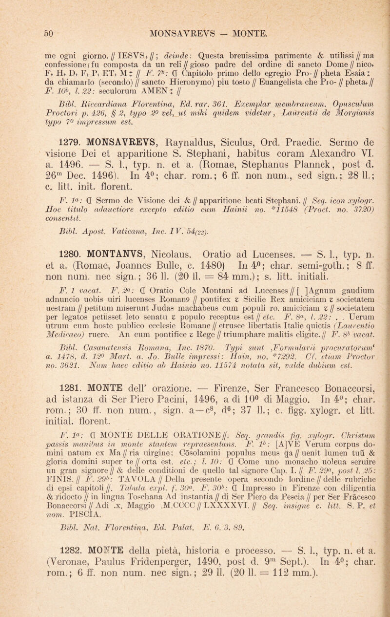 me ogni giorno. // IESVS + //; deinde: Questa breuissima parimente & utilissi//ma confessione / fu composta da un reli//gioso padre dei ordine di sancto Dome//nico+ F+ H+ D+ F+ P+ ET+ M: // F. 7b: Q Capitolo primo dello egregio Pro-// pheta Esaia: da chiamar lo (secondo) // sancto Hieronymo) piu tosto // Euangelista che Pro- // pheta+ // F. 10b, 1.22: seculorum AMEN z // Bibi. Biccardiana Florentina, Fd. rar. 361. Exemplar membraneum. Opusculum Froctori p. 426, § 2, typo 2° vel, ut mihi quidem videtur, Laurentii de Morgianis typo 7° impressum est. 1279. MONSAVREVS, Raynaldus, Siculus, Ord. Praedic. Sermo de visione Dei et apparitione S. Stephani, habitus coram Alexandro VI. a. 1496. — S. 1., typ. n. et a. (Romae, Stephanus Plannck, post d. 26m Dec. 1496). In 4°; char. rom.; 6 ff. non num., sed sign.; 28 11.; c. litt init, florent. F. la: Q Sermo de Visione dei &//apparitione beati Stephani.// Seq. icon xylogr. Hoc titulo adauctiore excepto editio cum Hainii no. *11548 (Proct. no. 3720) consentit. Bibi. Apost. Vaticana, Inc. IV. 54(22). 1280. MONTANVS, Nicolaus. Oratio ad Lucenses. — S. 1., typ. n. et a. (Romae, Joannes Bulle, c. 1480) In 4°; char. semi-goth.; 8 ff. non num. nec sign.; 36 11. (20 11. = 84 mm.); s. litt. initiali. F. 1 vacat. F. 2a: Q Oratio Cole Montani ad Lucenses//[ ] Agnum gaudium adnuncio uobis uiri lucenses Roman9 // pontifex z Sicilie Eex amiciciam z societatem uestram // petitum miserunt Judas machabeus cum populi ro. amiciciam z // societatem per legatos petiisset leto senatu z populo receptus est // etc. F. 8a, 1.22: . . Uerum utrum cum hoste publico ecclesie Romane // etrusce libertatis Italie quietis (Laurentio Medicaeo) ruere. An cum pontifice z Rege// triumphare malitis eligite.// F. 8b vacat. Bibi. Casanatensis (Romana, Inc. 1870. Typi sunt ,Formularii procuratorum1 a. 1478, d. 12° Mart. a. Io. Bulle impressi: Hain. no. *7292. Cf. etiam Prodor no. 3621. Num haec editio ab Hainio no. 11574 notata sit, valde dubium est. 1281. MONTE dell’ orazione. — Firenze, Ser Francesco Bonaccorsi, ad istanza di Ser Piero Pacini, 1496, a di 10° di Maggio. In 4°; char. rom.; 30 ff. non num., sign. a—c8, d6; 37 11.; c. figg. xylogr. et litt. initial. florent. F.la: Q MONTE DELLE ORATIONE//. Seq. grandis fig. xylogr. Christum passis manibus in monte stantem repraesentans. F. lb: [A]VE Verum corpus do- mini natum ex Ma // ria uirgine: Cosolamini populus meus ga // uenit lumen tuu & gloria domini super te// orta est. etc.; I. 10: Q Come uno monacho uoleua seruire un gran signor e// & defle conditioni de quello tal signore Cap. I. // F. 29a, post l. 25: FINIS.// F.29b: TA VOLA//Delia presente opera secondo lordine // delle rubri che di epsi capitoli //. Tabula expl. f. 30a. F. 30b: Q Impresso in Firenze con diligentia & ridocto // in lingua Toschana Ad instantia // di Ser Piero da Pescia // per Ser Fracesco Bonaccorsi // Adi .x. Maggio .M.CCCC // LXXXXVI. // Seq. insigne c. litt. S. P. et nom. PISCI A. Bibi. Nat. Florentina, Fd. Palat. E. 6. 3. 89. 1282. MONTE della pieta, historia e processo. — S. L, typ. n. et a. (Veronae, Paulus Fridenperger, 1490, post d. 9ra Sept,). In 4°; char. rom.; 6 ff. non num. nec sign.; 29 11. (20 11. = 112 mm.).