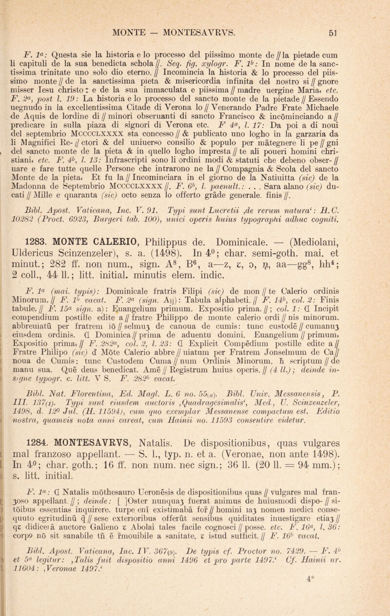 F. la: Questa sie la historia e lo processo dei piissimo monte de // la pietade cum li capituli de la sua benedicta schola //. Seq. fig. xylogr. F. lh: In nome de la sanc- tissima trinitate uno solo dio eterno. // Incomincia la historia & lo processo dei piis- simo monte // de la sanctissima pieta & misericordia infinita dei nostro si // gnore misser Iesu christo: e de la sua immaculata e piissima // madre uergine Maria+ etc. F. 2a, post l. 19: La historia e lo processo dei sancto monte de la pietade // Essendo uegnudo in la excellentissima Citade di Verona lo//Venerando Padre Frate Michaele de Aquis de lordine di // minori obseruanti di sancto Francisco & incominciando a // predicare in sulla piaza di signori di Verona etc. F 4a, l. 17: Da poi a di noui dei septembrio Mcccclxxxx sta concesso // & publicato uno logho in la garzaria da li Magnifici Re-//ctori & dei uniuerso consilio & populo per mategnere li pe//gni ^ dei sancto monte de la pieta & in quello logho impresta // te ali poueri homini chri- stianh etc. F. 4b, l. 13: Infrascripti sono li ordini modi & statuti che debeno obser- // uare e fare tutte quelle Persone che intrarono ne la // Compagnia & Scola dei sancto Monte de la pieta+ Et fu la // Incominciara in el giorno de la Natiuitta (sic) de la Madonna de Septembrio Mcccclxxxx//. F. 6b, l. paenult.: . . . Sara alano (sic) du- cati // Mille e qnaranta (sic) octo senza lo offerto grade generale, finis //. Bibi. Apost. Vaticana, Inc. V. 91. Typi sunt Lucretii ,de rerum natura‘: B.C. 10282 (Proct. 6923, Burgeri tab. 100), unici operis huius typographi adhuc cogniti. 1283. MONTE GALERIO, Philippus de. Dominicale. — (Mediolani, Uldericus Scinzenzeler), s. a. (1498). In 4° ; char. semi-goth. mai. et minut.; 282 ff. non num., sign. A8, B6, a—z, z, o, aa—gg8, hh4; 2 coli., 44 11.; litt. initial. minutis elem. indic. F. la (mai. typis): Dominicale fratris Filipi (sic) de mon//te Galerio ordinis Minorum.// F. F vacat. F. 2a (sign. Aij): Tabula alphabeti.// F.1F, coi. 2: Finis tabule. // F. 15a sign. a): Euangelium primum. Expositio prima. //; coi. 1: G Incipit compendium postille edite a // fratre Philippo de monte calerio ordi // nis minorum, abbreuiatu per fratrem io // selmu/j de canoua de cumis: tunc custode//cumanu3 eiusdem ordinis. G Dominica//prima de aduentu domini. Euangelium // primurm Expositio prima +// F. 282a, coi. 2, 1.23: G Explicit Compedium postille edite a// Fratre Philipo (sic) d Mote Calerio abbre//uiatum per Fratrem Jonselmum de Ca // noua de Cumis: tunc Custodem Cuma//num Ordinis Minorum, h scriptum//de manu sua. Que deus benedicat. Ame // Registrum huius operis. // (4 II.); deinde in- 3 s/gne typogr. c. litt. V S. F. 282b vacat. Bibi. JSat. Florentina, Ed. Magi. L. 6 no. 55(ay Bibi. Univ. Messanensis, P. III. 137(i). Typi sunt eiusdem auctoris ,Quadragesimalisc, Med., U. Scinzenzeler, 1498, d. 12° Jul. (H. 11594), cum quo exemplar Messanense compactum est. Editio nostra, quamvis nota anni careat, cum Hainii no. 11593 consentire videtur. 1284. MONTESAVRVS, Natalis. De dispositionibus, quas vulgares mai franzoso appellant. — S. L, typ. n. et a. (Veronae, non ante 1498). In 4°; char. goth.; 16 ff. non num. nec sign.; 36 11. (20 11. = 94 mm.); s. litt. initial. F. la: G Natalis mothesauro Ueronesis de dispositionibus quas // vulgares mai fran- 30S0 appellant. // ; deinde: [ ]Oster nunqua3 fuerat animus de huiusmodi dispo- // si- i toibus essentias inquirere, turpe eni existimaba for //homini ia3 nomen medici conse- p quuto egritudinu q // sese exterioribus offerut sensibus quiditates inuestigare etia3 // p qz didiceia auctore Galieno z Abolai tales facile cognosci//posse, etc, F. 16a, l. 36: 0 corp9 no sit sanabile tn e rmouibile a sanitate, z istud sufficit. // F. 16h vacat. Bibi. Apjost. Vaticana, Inc. IV. 367(9). De typis cf. Proctor no. 7429. — F. 4b 9 et 5a legitur: ,Talis fuit dispositio anni 1496 et pro parte 14971 Cf. Hainii nr. \ 11604: ,Veronae 14971 4*