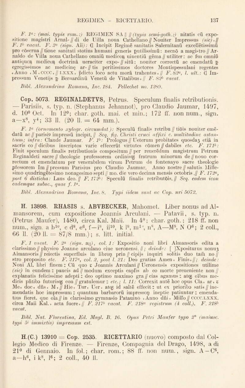 F. la: (mai. typis rom.:) REGIMEN SA.= // (typis semi-goth.:) nitatis cu expo- sitione magistri Arnab// di de Uilla noua Cathellano // Nouiter Impressus (sic)*// F. F vacat. F. 2a (sign. AiiJ) .* G Incipit Regime sanitatis Salernitanu excelletissimu pro coserua//tione sanitati stotius humani generis gutilissimu: necno a magistro // Ar- naldo de Yilla noua Cathellano omniu medicog uiuentiu gema//utiliter: ac £m omniu antiquo^ medico^ doctrina ueraciter expo-//situ: nouiter correctu ac emendatu p egregissimos ac medicinq ar- // tis peritissimos doctores Montispessulani regentes 4 Anno + M + CCCC +//lxxx + pdicto loco actu mora trahentes+ // F.82a, l. ult.: G Im- pressum Venetijs p Bernardinu Venetu de Vitalibus+ // F. 82b vacat. Bibi. Alexandrina Bomana, Inc. 184. Pellechet no. 1289. Cop. 5073. RECrINALDETVS, Petrus. Speculum finalis retributionis. — Parisiis, s. typ. n. (Stephanus Jehannot), pro Claudio Jaumar, 1497, d. 10° Oct. In 12°; char. goth. mai. et min.; 172 ff. nonnum., sign. a—x8, y4; 33 11. (20 11. = 64 mm.). F. la (ornamento xylogr. circumdat): Speculu finalis retribu//tiois nouiter eme- datu ac // parisi9 impressu incipit. // Seq. fig. Christi cruci a ffixi c. multitudine astan- tium; infra: Claude Jaumar. F. F: Prologus // Ueterum probitates quosda3 etia in sacris co//elicibus inscriptos varie effecerut virtutes comen//dabiles ctc. F.17F: Finit speculum finalis retributionis compositum // per reueredum magistrum Petrum Reginaldeti sacre//theologie professorem ordiniscg fratrum minorum de//nouo cor- rectum et emendatum per venerabilem virum Petrum de fontenayo sacre theologie pfessorem Im//pressum Parisius pro Claudio Jaumar. Anno nostre//salutis Mille- simo quadringetesimo nonagesimo septi // mo. die vero decima mensis octobris .// F. 172a, post 6 disticha: Laus deo.// F.172b: Speculu finalis retributois.// Seq. eadem icon ectclemque subsc., quae f. F. Bibi. Alexandrina Bomana, Inc. 8. Typi Udem sunt ac Cop. nri 5072. H. 13898. RHASIS s. ABVRECKER, Mahomet. Liber nonus ad Al- mansorem, cum expositione Joannis Arculani. — Patavii, s. typ. n. (Petrus Maufer), 1480, circa Kal. Maii. In 4°; char. goth.; 218 ff. non num., sign. a blu, c d8, e6, f—i8, ii10, k l8, m1', n8, A—M8, N O6; 2 coli., 66 11. (20 11. = 87/8 mm.); s. litt. initial. F. 1 vacat. F. 2a (sign. aiff, coi. 1: Expositio noni libri Almansoris edita a clarissimo // physico Joanne arculano ciue ueronensi.//; deinde: [ JXpositurus 11011113 Almansoris//reiectis superfluis in libro^ prin//cipijs inquiri solitis duo tam no// stro proposito etc. F. 217a, coi. 2, post 1.21: Deo gratias Arnen + Finis + //; deinde: Noni AI. libri finem t Cu quo z Joannis Arculani // Ueronensis expositiones utilime (sic) in eundem t paucis ad//modum exceptis caplis ab eo morte preueniente non// explanatis felicissime adepti: deo optimo maximo gra // cias agamus z ateg olbus me- dicis pntibo futuriscg con // gratulemur z etc.; I. 11: Correxit aute hoc opus Cla+ ar+ z Me+ doc+ dns+ M + //Hie+ Tur+ Uer+ ateg id salle effecit z ut ex prioribo satis // ine- mendatis hoc impressum z quantum barbaroru impressog ineptie patiuntur z emenda- tius fieret, que oia // in clarissimo gymnasio Patauino + Anno dni + Milio // CCCC.lxxx. circa Maii Kal. + acta fuere+ // F. 217b vacat. F. 218a registrum (4 coli.). F.218b vacat. Bibi. Nat. Florentina, Fd. Magi. B. 16. Opus Petri Maufer typo 2* (maiusc. typi 5* immixtis) impressum est. H.(C.) 13910 — Cop. 2535. KICETTARIO (nuovo) composto dal Col- legio Medico di Firenze. — Firenze, Compagnia dei Drago, 1498, a di 21° di Gennaio. In fol.; char. rom.; 88 ff. non num., sign. A —C6, a—h6, i k8, l6; 2 coli., 40 11.