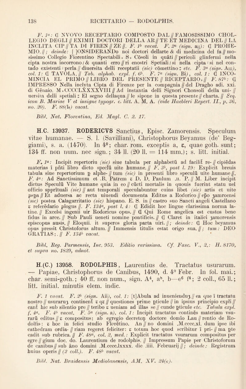 F. la: a NVOVO RECEPTARIO COMPOSTO DAL // FAMOSISSIMO CHOL- LEGIO DEGLI // EXIMII DOCTORI DELLAAR//TE ET MEDICINA DEL//LA INCLITA CIP//TA DI FIREN//ZE//. F. F vacat. F. 2* (sign. aip: 0 PROH E- MIO.//; deinde: f ]ONSIDERANDo noi doctori dellarte & di medicina dei fa//mo- sissimo Collegio Fiorentino Spectabili* S+ Cosoli in quati//pericoli glinfermi nella cipta nostra incorrono / & quanti erro // ri enostri Spetiali / si nella cipta ' si nel con- tado existenti / perla//diuersita delli receptatii (sic) comettino: etc. F. 3a (sign. AiiiT coi. 1: G TAVOLA.// Tal>. alpliab. expl. f. 6b. F. 7a (sign. By), coi. 1: G 1NCO- MINCIA EL PRIMO //LIBRO DEL PRESENTE//RICEPTARIO +// F. 87b: G IMPRESSO Nella inclyta Cipta di Firenze per la compagnia // dei Dragho adi. xxi. di Genaio. M+ CCCCLXXXXVIII//Ad instantia delli Signori Chonsoli della uni-// uersiia delli spetiali: EI segno dellaqua // le sipone in questa presente//charta.// Seq. icon B. Mariae V et insigne typogr. c. litt. A. M. A. (vide Haebleri Bepert. II., p. 36y no. 20). F. 8S(Ie/ vacat. Bibi. Nat. Florentina, Ed. Magi. C. 2. 17. H.C. 13937. RODERICVS Sanctius, Episc. Zamorensis. Speculum vitae humanae. — S. 1. (Savilliani), Christophorus Beyamus (de’ Beg- giami), s. a. (1470). In 4°; char. rom. exceptis a, e, quae goth. sunt; 134 ff. non num. nec sign.; 34 11. (20 11. = 114 mm.); s. litt. initial. F,la: Incipit repertoriu (sic) siue tabula per alphabetu ad facili! re-//cipiedas materias i pnti libro dicto speclu uite humane.// F. 3b, post l. 19: Explicit breuis tabula siue repertorium p alphe- // tum (sic) in presenti libro speculu uite humane //. F. 4a: Ad Sanctissimum et .B. Patrem z D. I). Paulum .11. P. jj M. Liber incipit dictus Speculu Vite humane quia in eo // cucti mortalis in quouis fuerint statu uel officio spprltuali (sic) // aut temporali speculabuntur cuins libet (sic) artis et uite pspa // Et aduersa ac recta uiuendi documenta Editus a Rodorico // epo 3amroensi (sic) postea Calagarritatio (sic) hispano. E. S. in//castro suo Sancti angeli Castellano z referedario plogus //. F. 134a, post l. 4: G Edidit hoc lingue clarissima norma la- tine. // Excelsi ingenii uir Rodoricus opus. // G Qui Rome angelica est custos bene fidus in arce. // Sub Pauli ueneti nomine pontificis. // G Claret in italici 3amorensis episcopus ausis.// Eloquii, it superos gloria parta uiri« //; deinde: G Hoc beyamus opus pressit Christoforus altum.// Immensis titulis estat origo sua.//; tum: DEO GRATIAS :. // F. 134b vacat. Bibi. Beg. Parmensis, Inc. 953. Editio rarissima. Cf. Fasc. V., 2.: E. 8170,. et supra no. 1829, adnot. H.(C.) 13958. RODOLPHIS, Laurentias de. Tractatus usurarum. — Papiae, Christophorus de Canibus, 1490, d. 4° Febr. In lol. mai.; char. semi-goth.; 40 ff. non num., sign. A4, ab, b—e6 f4; 2 coli., 65 11.; litt. initial. minutis elem. indic. F. 1 vacat. F. 2b (sign. Aiib, coi. 1: [t]Abula ad inueniendn3//ea que I tractatu nostro /I usuraru3 continenl z qz jl questiones prime gticule // in ipsius principio expli // cani hic sub silentio pre // teribo z ueniam ad illas se // eunde gticule etc. Tabida expl. f. 4a. F. 4b vacat. F. 5a (sign. a/, coi. 1: Incipit tractatus contines materiam vsu- raru editus // z compositus: ab egregio decreto^ doctore domlo Lau//rentio de Ro- dolfis: z hoc in felici studio Floretino. An // no domini .M.cccc.xl. dum ipse ibi cathedram ordia-//riam regeret feliciter: z totum hoc quod scribitur I pri- // ma gte cadit sub rubrica. // F. 48a, coi. 2, med.: Explicit tractatus vsurarum compositus per egre // gium doc. do. Laurentium de rodolphis. // Impressum Papie per Christoforum de canibus//sub ano domini .M.cccc.lxxxx. die .iiii. Februarij//; cleinde: Registrum huius operis // (2 coli.). F. 48b vacat.