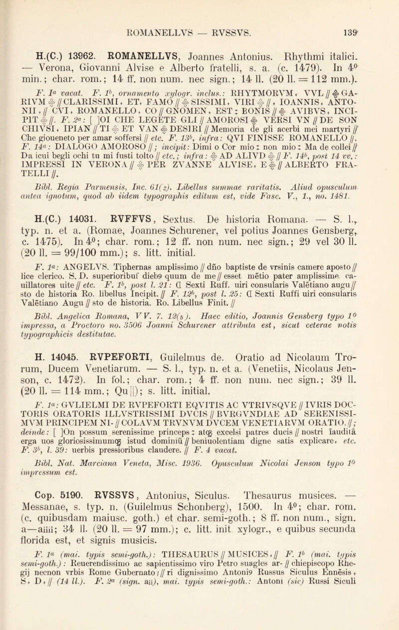 H.(C.) 13962. ROMANELLVS, Joannes Antonius. Rhythmi italici. — Verona, Giovanni Alvise e Alberto fratelli, s. a. (c. 1479). In 4° min.; char. rom.; 14 ff. non num. nec sign.; 14 11. (20 11. = 112 mm.). F. la vacat. F. lb, ornamento xylogr. indas.: RHYTMORVM+ VVL//<§> GA~ RIVM <§> // CLARISSIMI + ET, FAMO //<§> SISSIMI + VIRI <§> // + IOANNIS+ ANTO- NII + // CVI + ROM ANELLO , CO // GNOMEN + EST: BONIS //<§> AVIBVS + INCI- PIT <§> //. F. 2<* : [ ]OI CITE LEGETE GLI // AMOROSI <§> VERSI VN // DE SON CH1VSI+ IPIAN /I TI <§> ET VAN <§> DESIRI // Memoria de gli acerbi mei martyri// Che gioueneto per amar soffersi // etc. F. 13b, infra: QVI FINISSE ROMANELLO //. F. 14a: DIALOGO AMOROSO //; incipit: Dimi o Cor mio : non mio: Ma de collei// Da icui begli ochi tu mi fusti tolto // etc.; infra: $ AD ALIVD <§> // F. 14b, post 14 vv. r IMPRESSI IN VERONA//<§> PER ZVANNE ALVISE, E |>//ALBERTO FRA- TELLI //. Bibi. Begia Parmensis, Inc. 61(2). Libellus summae raritatis. Aliud opusculum antea ignotum, quod ab Udem typograpliis editum est, vide Fasc. V., 1., no. 1481. H.(C.) 14031. RVFFVS, Sextus. De historia Romana. — S. l.r typ. n. et a. (Romae, Joannes Schurener, vel potius Joannes Gensberg,. c. 1475). In 4°; char. rom.; 12 ff. non num. nec sign.; 29 vel 30 lb (20 11. = 99/100 mm.); s. litt. initial. F. la: ANGELVS. Tiphernas amplissimo //dno baptiste de vrsinis camere aposto // lice clerico. S. D. superioribuf dieb9 quum de me//esset metio pater amplissime, ca- uillatores uite// etc. F. lb, post l. 21: G Sexti Ruff. uiri consularis Valetiano augu// sto de historia Ro. libellus Incipit.// F. 12h, post l. 25: G Sexti Ruffi uiri consularis Valetiano Augu // sto de historia. Ro. Libellus Finit. // Bibi. Angelica Bomana, VV. 7. 12(5). Haec editio, Joannis Gensberg typo 1° impressa, a Proctoro no. 3506 Joanni Schurener attributa est, sicut ceterae notis typographicis destitutae. H. 14045. RVPEFORTI, Guilelmus de. Oratio ad Nicolaum Tro- rum, Ducem Venetiarum. — S. L, typ. n. et a. (Venetiis, Nicolaus Jen- son, c. 1472). In fol.; char. rom.; 4 ff. non num. nec sign.; 39 1L (20 11. = 114 mm.; Qu||); s. litt. initial. F. F: GVLIELMI DE RVPEFORTI EQVITIS AC VTRIVSQVE // IVRIS DOC- TOR1S ORATORIS ILLVSTRISSIMI DVCIS // BVRGVNDIAE AD SERENISSI- MAM PRINCIPEM NI-// COLAVM TRVNVM DVCEM VENETIARVM ORATIO.,//; deinde: [ ]On possum serenissime princeps: atq$ excelsi patres ducis//nostri iaudila erga uos gloriosissimumqj istud dominiu//beniuolentiam digne satis explicare, etc. F. 3h, l. 39: uerbis pressioribus claudere. // F. 4 vacat. Bibi. Nat. Marciana Veneta, Misc. 1936. Opusculum Nicolai Jenson typo 10 impressum est. Cop. 5190. RVSSVS, Antonius, Siculus. Thesaurus musices. — Messanae, s. typ. n. (Guilelmus Schonberg), 1500. Jn 4°; char. rom. (c. quibusdam maiusc. gotli.) et char. semi-goth.; 8 ff. non num., sign. a—aiiii; 34 11. (20 11. = 97 mm.); c. litt. init, xylogr., e quibus secunda florida est, et signis musicis. F. la (mai. typis semi-goth.): THESAURUS//MUSICES,// F. lh (mai. typis semi-goth.) : Reuerendissimo ac sapientissimo viro Petro suagles ar- // chiepiscopo Rhe- gij necnon vrbis Rome Gubernato///ri dignissimo Antoni9 Russus Siculus Ennesis + S, D + // (14 11.). F. 2a (sign. an), mai. typis semi-goth.: Antoni (sic) Russi Siculi