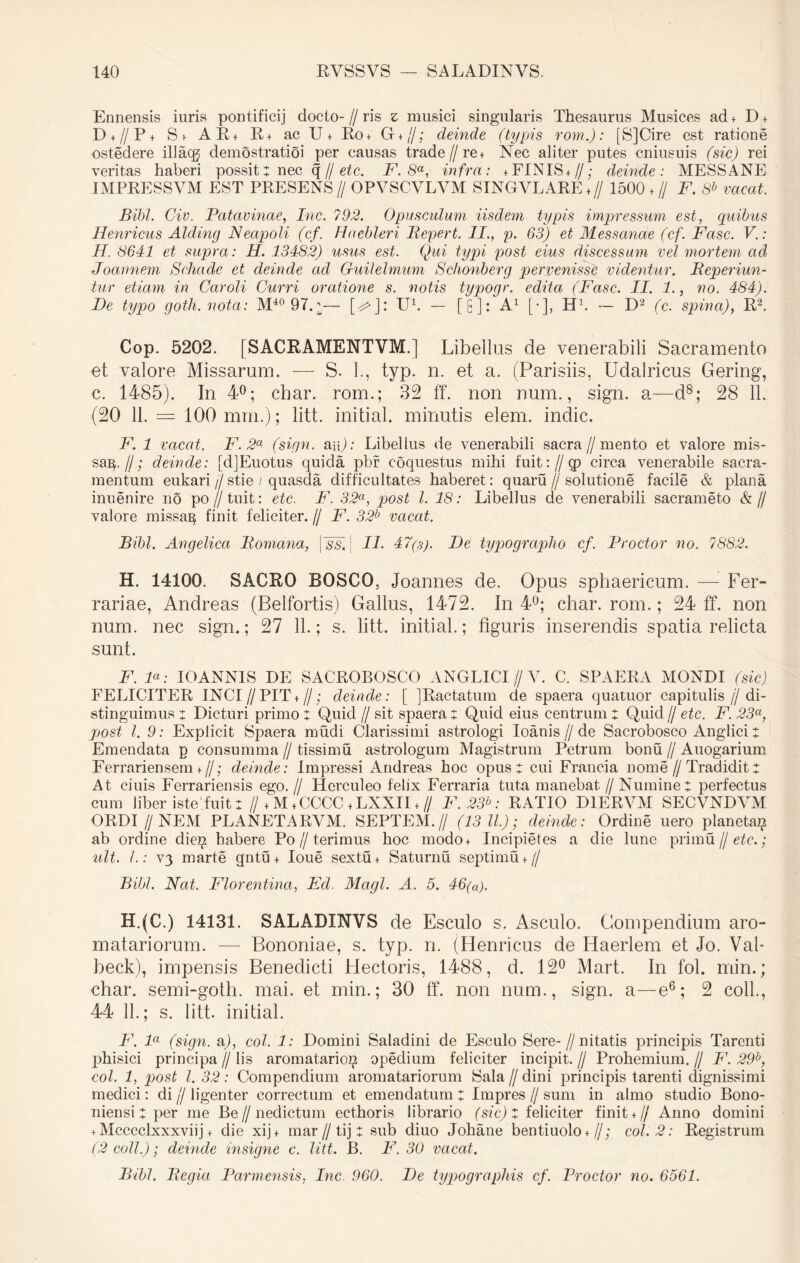 Ennensis iuris pontifici] docto- // ris z musici singularis Thesaurus Musices ad + D + D + //P+ St AE* R + ac Ut Ro + G + //; deinde (typis rom.): [SjCire est ratione ostedere illacg demostratioi per causas trade //re + Nec aliter putes cniusuis (sic) rei veritas haberi possit: nec q // etc. F. 8a, infra: +FINIS+//; deinde: MESSANE IMPRESSVM EST PRESENS // OPVSCVLVM STNGVLARE + // 1500 + // F. 8b vacat. Bibi. Civ. Patavinae, Inc. 792. Opusculum iisdem typis impressum est, quibus Henricus Alding Neapoli (cf. Haebleri Repert. II., p. 63) et Messanae (cf. Fasc. V.: H. 8641 et supra: H. 13482) usus est. Qui typi post eius discessum vel mortem ad Joannem Schade et deinde ad Guilelmum Schonberg pervenisse videntur. Reperiun- tur etiam in Caroli Curri oratione s. notis typogr. edita (Fasc. II. 1., no. 484). De typo goth. nota: M40 97.;\— [d]: U1. — [£]: A1 [•], H1. — D2 (c. spina), R2. Cop. 5202. [SACRAMENTVM.] Libellus de venerabili Sacramento et valore Missarum. — S. L, typ. n. et a. (Parisiis, Udalricus Gering, c. 1485). In 4°; char. rom.; 32 ff. non num., sign. a—d8; 28 11. (20 11. = 100 mrn.); litt. initial. minutis elem. indic. F. 1 vacat. F. 2a (sign. au): Libellus de venerabili sacra//mento et valore mis- sa^.//; deinde: [dJEuotus quida pbr coquestus mihi fuit: // cp circa venerabile sacra- mentum eukari//stie / quasda difficultates haberet: quaru//solutione facile & plana inuenire no po // tnit: etc. F. 32a, post l. 18: Libellus de venerabili sacrameto & // valore missaq finit feliciter. // F. 32b vacat. Bibi. Angelica Romana, |~ss, \ II. 47(3). De typographo cf. Prodor no. 7882. H. 14100. SACRO ROSCO, Joannes de. Opus sphaericum. — Fer- rariae, Andreas (Belfortis) Gallus, 1472. In 4°; char. rom.; 24 ff. non num. nec sign.; 27 11.; s. litt. initial.; figuris inserendis spatia relicta sunt. F. F: IOANN1S DE SACROBOSCO ANGLICI // V. C. SPAERA MONDI (sic) FELICITER INCI//PIT + //; deinde: [ JRactatum de spaera quatuor capitulis (j di- stinguimus : Dicturi primo : Quid // sit spaera : Quid eius centrum : Quid // etc. F. 23a, post l. 9: Explicit Spaera mudi Clarissimi astrologi Ioanis//de Sacrobosco Anglici : Emendata p consumma // tissimu astrologum Magistrum Petrum bonu // Auogarium Ferrariensem+ //; deinde: Impressi Andreas hoc opus t cui Francia nome//Tradidit: At ciuis Ferrariensis ego.// Herculeo felix Ferraria tuta manebat //Numine t perfectus cum liber iste fuit ; // + M + CCCC + LXXI1 + // F. 23h: RATIO D1ERVM SECVNDYM ORDI jj NEM PLANETARYM. SEPTEM.// (13 11.); deinde: Ordine uero planeta^ ab ordine dieg habere Po // terimus hoc modo+ Incipietes a die lune primu U etc.; ult. I.: V3 marte qntu + loue sextu+ Saturnu septimu + // Bibi. Nat. Florentina, Ecl. Magi. A. 5. 46(a). H.(C.) 14131. SALADINVS de Esculo s. Asculo. Compendium aro- matariorum. — Bononiae, s. typ. n. (Henricus de Haerlem et Jo. Val- beck), impensis Benedicti Hectoris, 1488, d. 12° Mart. In fol. min.; char. semi-goth. mai. et min.; 30 ff. non num., sign. a—e6; 2 coli., 44 11.; s. litt. initial. F. la (sign. a), coi. 1: Domini Saladini de Esculo Sere-//n itatis principis Tarenti phisici principa // lis aromatarioi? opedium feliciter incipit. // Prohemium. // F. 29b, coi. 1, post l. 32: Compendium aromatariorum Sala // dini principis tarenti dignissimi medici: di j/ ligenter correctum et emendatum: Impres // sum in almo studio Bono- niensi : per me Be // nedictum ect.horis librario (sic) : feliciter finit + // Anno domini + Mcccclxxxviij + die xij + mar // tij : sub diuo Johane bentiuolo +//; coi. 2: Registrum (2 coli.); deinde insigne c. litt. B. F. 30 vacat. Bibi. Regia Parmensis, Inc 960. De typographis cf. Prodor no. 6561.