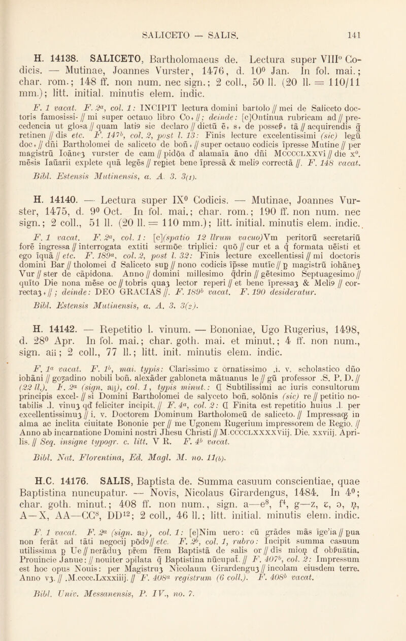 H. 14138. SALICETO, Bartholomaeus de. Lectura super VIII0 Co- dicis. — Mutinae, Joannes Vurster, 1476, d. 10° Jan. In fol. mai.; char. rom.; 148 ff. non num. nec sign.; 2 coli., 50 11. (20 11. — 110/11 mm.); litt. initial. minutis elem. indic. F. 1 vacat. F.2a, coi. 1: INCIPIT lectura domini bartolo//mei de Saliceto doc- toris famosissi-//mi super octauo libro Co+//; deinde: [cjOntinua rubricam ad//pre- cedencia ut glosa//quam lati9 sic declaro//dictu e+ s + de possef + ta//acquirendis q retinen // dis etc. F. 147b, coi. 2, post 1.13: Finis iecture excelentissimi (sic) legu doc+ // dni Bartholomei de saliceto de bon + // super octauo codicis Ipresse Mutine // per magistru Ioane^ vurster de cam // pidoa d’ alamala ano dni MccccLXXVi // die x°. mesis Iauarii explete qua leges // repiet bene ipressa & meli9 correcta //. F. 148 vacat. Bibi. Fstensis Mutinensis, a. A 3. 3(i). H. 14140. — Lectura super IX0 Codicis. — Mutinae, Joannes Vur- ster, 1475, d. 9° Oct. In fol. mai.; char. rom.; 190 ff*. non num. nec sign.; 2 coli., 51 11. (20 11. = 110 mm.); litt. initial. minutis elem. indic.. F. 1 vacat. F. 2a, coi. 1: [c](spatio 12 Urum vacuo)Ym peritoru secretariu fore ingressa//interrogata extiti sermoe triplici: quo //cur et a q formata ueisti et ego iqua // etc. F. 189a, coi. 2, post 1.32: Finis lecture excellentissi//mi doctoris domini Bar//tholomei d Saliceto sug // nono codicis ipsse mutie//g magistru iohane) Vur//sterde capidona. Anno // domini millesimo qdrin//getesimo Septuagesimo// quito Die nona mese oc // tobris qua3 lector reperi // et bene ipressa3 & Meli9 // cor- recta3 +//; deinde: DEO GRACIAS //. F. 189b vacat. F. 190 desideratur. Bibi. Fstensis Mutinensis, a. A. 3. 3(z). H. 14142. — Repetitio 1. vinum. — Bononiae, Ugo Rugerius, 1498, d. 28° Apr. In fol. mai.; char. goth. mai. et minut.; 4 ff. non num., sign. aii; 2 coli., 77 11.; litt. init, minutis elem. indic. F. la vacat. F. lb, mai. typis: Clarissimo £ ornatissimo .i. v. scholastico dno iohani //go^adino nobili boh. alexader gabloneta matuanus le // gu professor .S. P. D.// (22 11.). i. 2a (sign. aip, coi. 1, typis minut.: Q Subtilissimi ac iuris consultorum principis excel-//si Domini Bartholomei de salyceto boh. solonis (sic) re//petitio no- tabilis .1. vinu3 qd’feliciter incipit.// F. 4a, coi. 2: Q Finita est repetitio huius .1. per excellentissimu3 // i. v. Doctorem Dominum Bartholomeu de saliceto. // Impressacg in alma ac inclita ciuitate Bononie per // me Ugonem Rugerium impressorem de Regio. // Anno ab incarnatione Domini nostri Jhesu Christi // M.CCCCLXXXXViij. Die. xxviij. Apri- lis. // Seq. insigne typogr. c. litt. V R. F. 4b vacat. Bibi. Nat. Florentina, Ed. Magi. AI. no. 11 (b). H.C. 14176. SALIS, Baptista de. Summa casuum conscientiae, quae Baptistina nuncupatur. — Novis, Nicolaus Girardengus, 1484. In 4°; char. goth. minut.; 408 ff. non num., sign. a—e8, f4, g—z, e, o, 9, A—X, AA—GC8, DD12; 2 coli., 46 11.; litt. initial. minutis elem. indic. F. 1 vacat. F. 2a (sign. ^2), col.l: [e]Nim uero: cu grades mas ige’ia//gua non ferat ad tati negocij pod9//etc. F. 2b, col.l, rubro: Incipit summa casuum utilissima g Ue // neradu3 prem frem Baptista de salis or // dis mi09 d’ obfuatia. Prouincie Janue: // nouiter opilata q Baptistina nucupal. // F. 407coi. 2: Impressum est hoc opus Nouis: per Magistri^ Nicolaum Girardengu3//incolam eiusdem terre. Anno V3.1/ .M.cccc.Lxxxiiij. // F. 408° registrum (6 coli.). F. 408b vacat. Bibi. Univ. Messanensis, P. IV., no. 7.