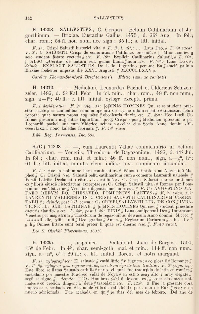 H. 14203. SALLVSTIVS, C. Crispus. Bellum Catilinarium et Ju- gurthinum. — Brixiae, Eustacius Gallus, 1475, d. 26° Aug. In fol.; Miar. rom.; 54 ff. non num. nec sign.; 35 11.; s. litt. initial. F. la: Crispi Salustii historici vita. // F. lbt l. ult.: . . . Laus Deo. // F. 2a vacat F.2b: C. SALUSTII Crispi de coniuratione Catilinae, proemiu.// [ ]Mnis homles q sese student pstare coeteris // etc. F. 19b: Explicit Catilinarius Salustii.// F. 20a: [ JALSO QUeritur de natura sua genus huma //num etc. F. 54b: Laus Deo.//; deinde: EXPLICIT SALUSTIUS De bello Iugurtino per me Eu//staciu gallum Brixiae foeliciter impssus die XXVI Augusti. // M.CCCC.LXXV //. Car olus Thomas-Stanford Brightoniensis. Editio summae raritatis. H. 14212. — — Mediolani, Leonardus Pachel et Uldericus Scinzen- zeler, 1482, d. 9° Kal. Febr. In fol. min.; char. rom.; 48 ff. non num., sign. a —f8; 40 11.; c. litt. initiat, xylogr. excepta prima. F. 1 desideratur. F. 2a (sign. a): [o]MNIS HOMINES Qui se se student prae- stare caete // ris animalibus summa ope niti decet l ne uitam silentio // transeant ueluti pecora: quae natura prona atqj uetri // obedientia finxit, etc. F. 48a: Hoc Lucii Ca- tilinae gestorum atcg uitae Iugurthini quoqj Crispi opus lj Mediolani Ipressum e per Leonardu pachel una cum Vlderico scinczen // celler eius Socio Anno domini + M + cccc + lxxxii. nono kaledas februarii//. F. 48b vacat. Bibi. Beg. Parmensis, Inc. 505. H.(C.) 14223. — —, cum Laurentii Vallae commentario in bellum Catilinarium, — Venetiis, Theodorus de B.agazonibus, 1492, d. 14° Jul. In fol.; char. rom. mai. et min.; 46 ff*. non num., sign. a—g6, h4; 61 11.; litt. initial. minutis elem. indic.; text. commento circumdat. F. la: Hoc in uolumine haec continentur +// Poponii Epistola ad Augustinu Ma- pheu// + C+ Crispii (sic) Salustii bellu Catilinarium cum//comento Laurentii ualensis + // Portii Latrois Declamatio cotra * L + catilina // + C + Crispi Salustii uariae orationes ex//libris eiusde historiarum excerptae+ // +C + Crispi Salustii uita+ //Romae per Pom- ponium emedatat ac//Venetiis diligentissime impressa +// F. lb: AVGVSTINO MA- EAEO RERVM RO. TILESAVRO. POMPONIVS LAETYS + // F. 2a (sign. aip: LAVRENTII VALLENS1S IN .C. CRISPI SALVSTII CATILINARIAM COMEN- TARI11/; deinde, post 3 ll. comm.: C+ CRISPLSALLVSTII LIB+ DE CON//IVRA- TIONE +L+ SER+ CATILINAE+ // [o]MNIS HOMINES Qui sese//student praestare caeteris alantib9 // etc. F. 45b, post l. 40: FINIS // Laus omnipotenti Deo // Impressum Venetiis per magistrum // Theodorum de regazonibus de//asula Anno domini .M.cccc. // Lxxxxii. die. yiiii. lulii // Deo gratias // Arnen, fj Registrum Cartarum // a b c d e f g h // Omnes littere sunt terni preter h quae est duerno (sic)/j. F. 46 vacat. Leo S. Olschki Florentinus, 16012, H. 14235. — —, hispanice. — Valladolid, Juan de Burgos, 1500, 15° de Febr. In 4°; char. semi-goth. mai. et min.; 114 ff*. non num., sign. a—n8, o10; 29 11.; c. litt. initial. florent, et notis marginal. F. la, xylographice : EI salusti0 // cathilinrio// z jugurta://eo glosa e // Romange//. F. lh fig. xylogr. regem repraesentans, cui ab interprete liber traditur. F. 2a (sign. aq) : Este libro se llama Salustio cathilh // nario. el qual fue tradu3ido de latin en rotnace// castellano por maestre Fracisco vidal de Noya// en estilo asa3 alto z muy elegate: segu se sigue.//; deinde: [L]Os Hombros (sic) q dessean ex/// ceder alos otros ani- males I/ co crecida diligencia deue // trabajar: etc. F.113b: Q Fue la presente obra impressa: z acabada en-//la noble villa de valladolid: por Juan de Bur- // gos: z de nueuo adicionada. Fue acabada en qn // 3e dias dei mes de febrero. Del ano de