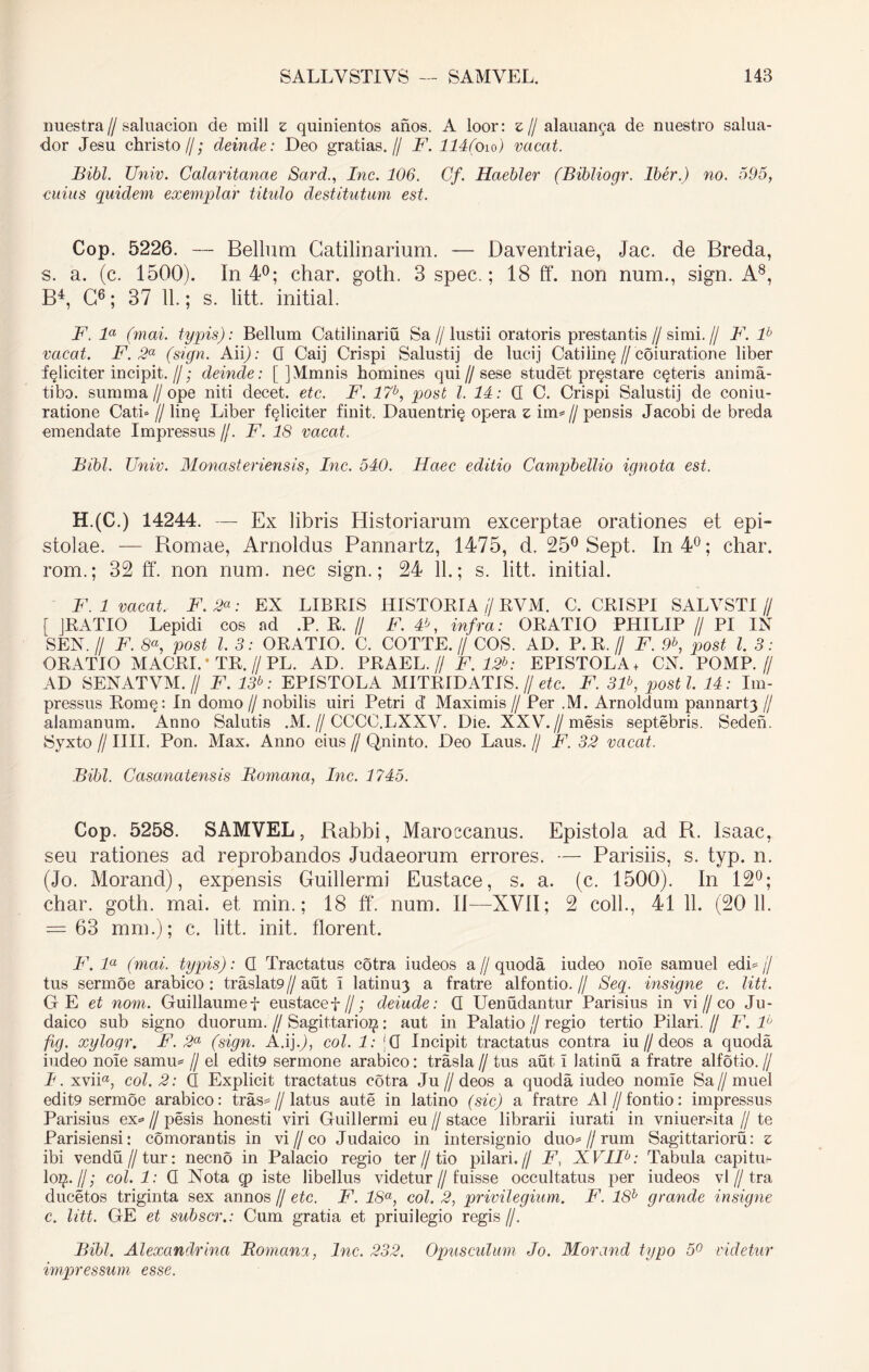 nuestra // saluacion de mill z quinientos anos. A loor: z // alauanca de nuestro salua- dor Jesu christo//; deinde: Deo gratias.// F. 114(o 10) vacat. Bibi. Univ. Galaritanae Sard., Inc. 106. Cf. Haebler (Bibliogr. Iber.) no. 595, cuius quidem exem/plar titulo destitutum est. Cop. 5226. — Bellum Catilinarium. — Daventriae, Jac. de Breda, s. a. (c. 1500). In 4°; char. goth. 3 spec.; 18 ff. non num., sign. A8, B4, C6; 37 11.; s. litt. initial. F. la (mai. typis): Bellum Catilinariu Sa//lustii oratoris prestantis//simi.// F. lh vacat. F. 2a (sign. Aii); G Caij Crispi Salustij de lucij Catilin§//coiuratione liber feliciter incipit. //; deinde: [ ]Mmnis homines qui//sese studet prostare ceteris anima- tibo. summa//ope niti decet, etc. B\ 17b, post l. 14: G C. Crispi Salustij de coniu- ratione Cati» //lin§ Liber feliciter finit. Dauentri§ opera z im*// pensis Jacobi de breda emendate Impressus //. F. 18 vacat. Bibi. Univ. Monasteriensis, Inc. 540. Haec editio Campbellio ignota est. H.(C.) 14244. — Ex libris Historiarum excerptae orationes et epi- stolae. — Bomae, Arnoldus Pannartz, 1475, d. 25° Sept. In 4°; char. rom.; 32 ff. non num. nec sign.; 24 11.; s. litt. initial. F. 1 vacat. F.2“: EX LIBRIS HISTORIA // RVM. C. CRISPI SALVSTI// [ JRATIO Lepidi cos ad .P. R. // F. F, infra: ORATIO PHILIP // PI IN SEN.// F. 8«, post l. 3: ORATIO. C. COTTE.// COS. AD. P. R.// F. 9b, post l. 3: ORATIO MACRI.-TR.//PL. AD. PRAEL.// F. 12b: EPISTOLA + CN. POMP.// AD SENATVM. // F. 13b: EPISTOLA M1TR1DATIS. // etc. F. 3F, posti. 14: Im- pressus Romq: In domo // nobilis uiri Petri d’ Maximis // Per ,M. Arnoldum pannart^ // alamanum. Anno Salutis .M.//CCCC.LXXY. Die. XXV.//mesis septebris. Sedeh. Syxto /I IIII. Pon. Max. Anno eius // Qninto. Deo Laus. // F. 32 vacat. Bibi. Casanatensis Romana, Inc. 1745. Cop. 5258. SAMVEL, Rabbi, Maroccanus. Epistola ad R. Isaac, seu rationes ad reprobandos Judaeorum errores. — Parisiis, s. typ. n. (Jo. Morand), expensis Guillermi Eustace, s. a. (c. 1500). In 12°; char. goth. mai. et min.; 18 ff. num. II—XVII; 2 coli., 41 11. (20 11. = 63 mm.); c. litt. init, florent. F.la (mai. typis): G Tractatus cotra iudeos a//quoda iudeo nole samuel edi j/ tus sermoe arabico: traslat9//aut I latinu3 a fratre alfontio.// Seq. insigne c. litt. G E et nom. Guillaumef eustacef//; deiude: G Uenudantur Parisius in vi // co Ju- daico sub signo duorum. // Sagittario^: aut in Palatio // regio tertio Pilari. // F. F fig. xylogr. F. 2a (sign. A.ij.J, coi. 1: |0 Incipit tractatus contra iu//deos a quoda iudeo nole samu= // el edit9 sermone arabico: trasla // tus aut I latinu a fratre alfotio. // I. xvii«, coi. 2: G Explicit tractatus cotra Ju//deos a quoda iudeo nomie Sa//muel edit9 sermoe arabico: tras= // latus aute in latino (sic) a fratre AI // fontio: impressus Parisius ex« // pesis honesti viri Guillermi eu // stace librarii iurati in vniuersita // te Parisiensi: comorantis in vi//co Judaico in intersignio duo* // rum Sagittarioru: z ibi vendu//tur: necno in Palacio regio ter//tio pilari.// F, XVIR: Tabula capituf- loiy /I; coi. 1: G Nota iste libellus videtur//fuisse occultatus per iudeos vl // tra ducetos triginta sex annos // etc. F. 18a, coi. 2, privilegium. F. 18b grande insigne c. litt. GE et subscr.: Cum gratia et priui legio regis //. Bibi. Alexandrina Romana, Inc. 232. Opusculum Jo. Morand typo 5° videtur impressum esse.