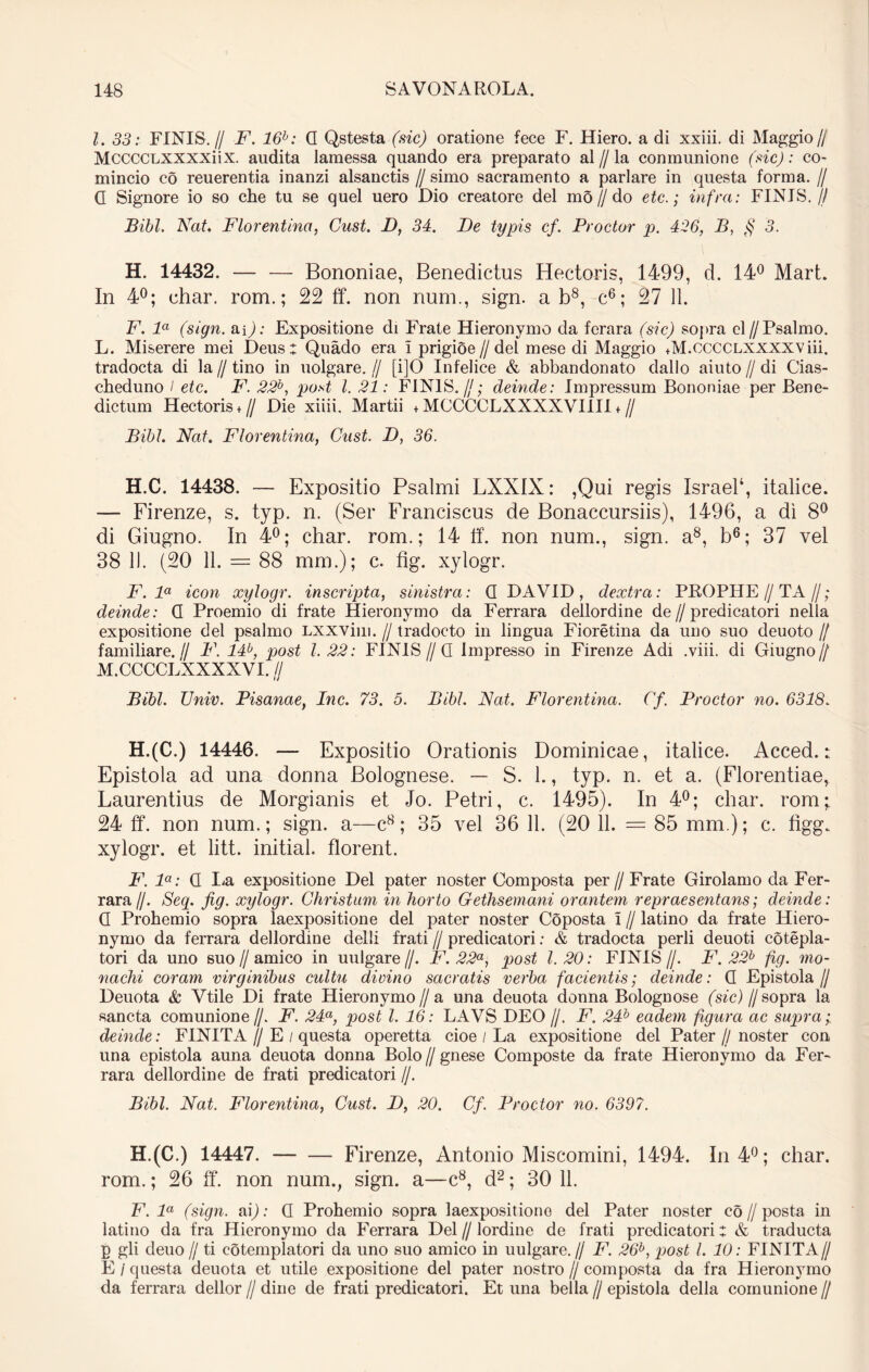 l. 33: FINIS.// F. 16h: Q Qstesta (sic) oratione fece F. Hiero, a di xxiii. di Maggio// MCCCCLXXXXii X. audita laraessa quando era preparato al // la conmunione (sic): co- mincio co reuerentia inanzi alsanctis // simo sacramento a pariare in questa forma. // Q Signore io so che tu se quel uero Dio creatore dei mo//do etc.; infra: FINIS.// Bibi. Nat. Florentina, Cust. I), 34. De typis cf. Prodor p. 426, B, § 3. H. 14432. — — Bononiae, Benedictus Hectoris, 1499, d. 14° Mart. In 4°; char. rom.; 22 ff. non num., sign. a b8, c6; 27 11. F. la (sign. m): Expositione di Frate Hieronymo da fcrara (sic) sopra cl// Psalmo. L. Miserere mei Deus: Quado era I prigioe//del mese di Maggio +M.ccccLXXXXViii. tradocta di la // tino in uolgare. // [i]0 Infelice & abbandonato dallo aiuto // di Cias- cheduno / etc. F. 22b, post l. 21: FINIS.//; deinde: Impressum Bononiae per Bene- dictum Hectoris + // Die xiiii. Martii + MCCCCLXXXXVIIII + // Bibi. Nat. Florentina, Cust. D, 36. H.C. 14438. — Expositio Psalmi LXXIX: ,Qui regis Israel4, italice. — Firenze, s. typ. n. (Ser Franciscus de Bonaccursiis), 1496, a di 8° di Giugno. In 4°; char. rom.; 14 ff. non num., sign. a8, b6; 37 vel 38 11. (20 11. — 88 mm.); c. fig. xylogr. F. la icon xylogr. inscripta, sinistra: Q DAVID, dextra: PROPHE//TA//; deinde: Q Proemio di frate Hieronymo da Ferrara dellordine de//predicatori nella expositione dei psalmo LXXVim. // tradocto in lingua Fioretina da uno suo deuoto // familiare.// F. 14b, post 1.22: FINIS//Q Impresso in Firenze Adi .viii. di Giugno// M. CCCCLXXXXVI. // Bibi. TJniv. Pisanae, Inc. 73. 5. Bibi. Nat. Florentina. Cf. Prodor no. 6318. H.(C.) 14446. — Expositio Orationis Dominicae, italice. Acced.: Epistola ad una donna Bolognese. — S. 1., typ. n. et a. (Florentiae, Laurentius de Morgianis et Jo. Petri, c. 1495). In 4°; char. rom; 24 ff. non num.; sign. a—c8; 35 vel 36 11. (20 11. = 85 mm.); c. figg. xylogr. et litt. initial. florent. F. la: Q La expositione Del pater noster Composta per//Frate Girolamo da Fer- rara//. Seq. fig. xylogr. Christum in horto Gethsemani orantem repraesentans; deinde: Q Prohemio sopra laexpositione dei pater noster Coposta I // latino da frate Hiero- nymo da ferrara dellordine delli frati // predicatori: & tradocta perii deuoti cotepla- tori da uno suo//amico in uulgare//. F. 22a, post 1.20: FINIS//. F. 22b fig. mo- nachi coram virginibus cultu divino sacratis verba facientis; deinde: Q Epistola// Deuota & Vtile Di frate Hieronymo//a una deuota donna Bolognose (sic) d sopra la sancta comunione//. F. 24a, post l. 16: LAVS DEO //. F. 24b eadem figura ac supra;, deinde: FINITA // E / questa operetta cioe / La expositione dei Pater // noster con una epistola auna deuota donna Bolo //gnese Composte da frate Hieronymo da Fer- rara dellordine de frati predicatori //. Bibi. Nat. Florentina, Cust. D, 20. Cf. Prodor no. 6397. H.(C.) 14447. Firenze, Antonio Miscomini, 1494. In 4°; char. rom.; 26 ff. non num., sign. a—c8, d2; 30 11. F. la (sign. ai); Q Prohemio sopra laexpositione dei Pater noster co//posta in latino da fra Hieronymo da Ferrara Del//lordine de frati predicatori: & traducta p gli deuo// ti cotemplatori da uno suo amico in uulgare.// F. 26b, post l. 10: FINITA// E / questa deuota et utile expositione dei pater nostro // composta da fra Hieronymo da ferrara dellor // dine de frati predicatori. Et una bella // epistola della comunione //