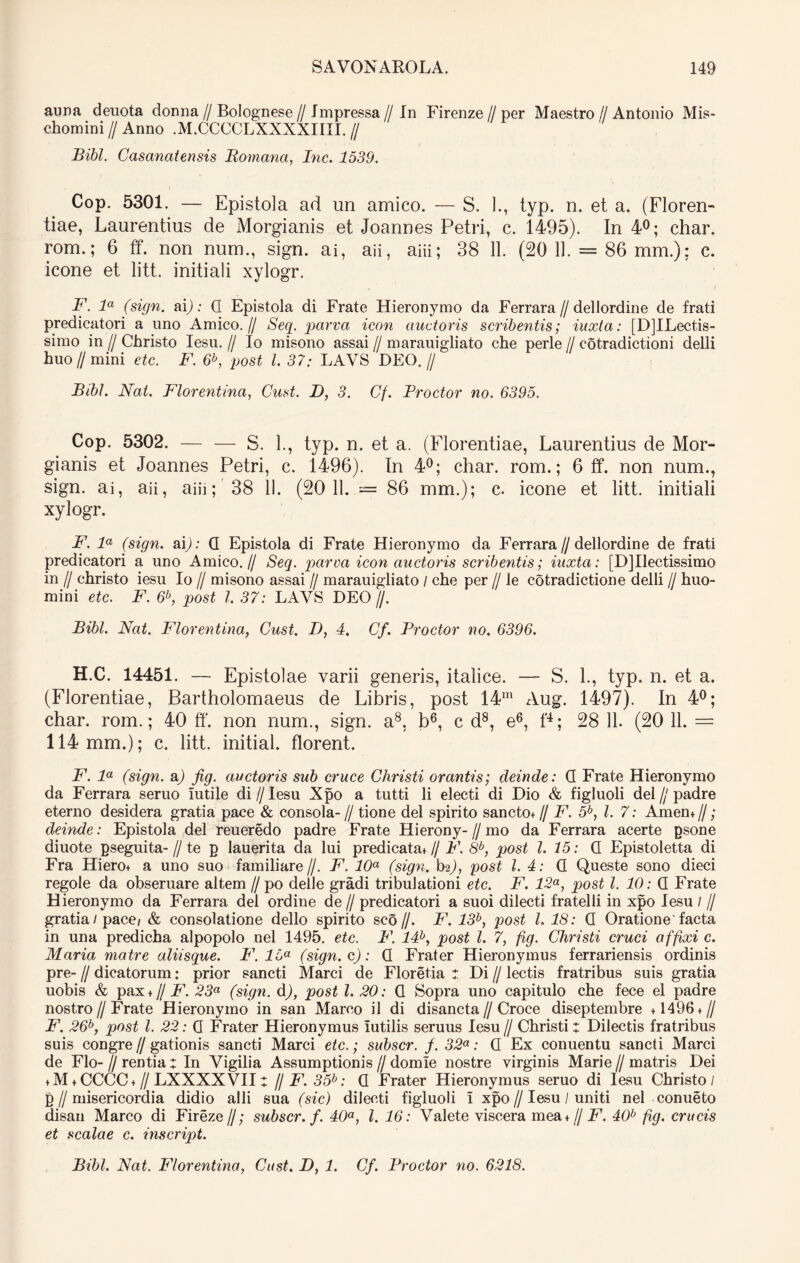 aura denota donna // Bolognese // Impressa // In Firenze//per Maestro // Antonio Mis- chomini // Anno .M.CCCCLXXXXIIII. // Bibi. Casanatensis Romana, Inc. 1539. Cop. 5301. — Epistola ad un amico. — S. ]., typ. n. et a. (Floren- tiae, Laurentius de Morgianis et Joannes Petri, c. 1495). In 4°; char. rom.; 6 ff. non num., sign. ai, aii, aiii; 38 11. (20 11. = 86 mm.); c. icone et litt. initiali xylogr. F. la (sign. ai): Q Epistola di Frate Hieronymo da Ferrara // dellordine de frati predicatori a uno Amico.// Seq. parva icon auctoris scribentis; iuxta: [D]ILectis- simo in // Christo Iesu. // Io misono assai // marauigliato che perle // cotradictioni delli huo//mini etc. F. 6b, post l. 37: LAVS DEO.// Bibi. Nat. Florentina, Cust. D, 3. Cf. Prodor no. 6395. Cop. 5302. — — S. 1., typ. n. et a. (Florentiae, Laurentius de Mor- gianis et Joannes Petri, c. 1496). In 4°; char. rom.; 6 ff. non num., sign. ai, aii, aiii; 38 II. (20 11. — 86 mm.); c. icone et litt. initiali xylogr. F. la (sign. ai): Q Epistola di Frate Hieronymo da Ferrara//dellordine de frati predicatori a uno Amico.// Seq. parca icon auctoris scribentis; iuxta: [D]Ilectissimo in // christo iesu Io // misono assai // marauigliato / che per // le cotradictione delli // huo- mini etc. F. 6b, post l. 37: LAVS DEO //. Bibi. Nat. Pdorentina, Cust. D, 4. Cf. Prodor no. 6396. H.C. 14451. — Epistolae varii generis, italice. — S. 1., typ. n. et a. (Florentiae, Bartholomaeus de Libris, post 14m Aug. 1497). In 4°; char. rom.; 40 ft‘. non num., sign. a8, b6, c d8, e6, P; 28 11. (20 11. — 114 mm.); c. litt. initial. florent. F. la (sign. a) fig. auctoris sub cruce Christi orantis; deinde: Q Frate Hieronymo da Ferrara seruo iutile di //Iesu Xpo a tutti li electi di Dio & figluoli dei // padre eterno desidera gratia pace & consola- // tione dei spirito sancto+ // F. 5b, l. 7: Amen+//; deinde: Epistola dei reueredo padre Frate Hierony-//mo da Ferrara acerte psone diuote pseguita-//te p lauerita da lui predicata+ // F. 8b, post 1.15: Q Epistoletta di Fra Hiero+ a uno suo familiare//. F. 10a (sign. hz), post l. 4: Q Queste sono dieci regole da obseruare altem // po delle gradi tribulationi etc. F. 12a, post l. 10: Q Frate Hieronymo da Ferrara dei ordiue de // predicatori a suoi dilecti fratelli in xpo Iesu / // gratia/pace/ & consolatione dello spirito sco//. F. 13b, post l. 18: Q Oratione'facta in una predicha alpopolo nel 1495. etc. P\ 14b, post l. 7, fig. Christi cruci affixi c. Maria matre aliisque. I\ 15a (sign. c): Q Frater Hieronymus ferrariensis ordinis pre-1/ dicatorum: prior sancti Marci de Floretia : Di // lectis fratribus suis gratia uobis & pax + // F. 23a (sign. d), post l. 20: Q Sopra uno capitulo che fece el padre nostro//Frate Hieronymo in san Marco il di disancta//Croce diseptembre +1496 + // F. 26b, post l. 22: Q Frater Hieronymus iutilis seruus Iesu// Christi: Dilectis fratribus suis congre//gationis sancti Marci etc.; subscr. f. 32a: Q Ex conuentu sancti Marci de Flo- I/ rentia : In Vigilia Assumptionis // domle nostre virginis Marie // matris Dei + M + CCCC +1/ LXXXXVII: // F. 35b: Q Frater Hieronymus seruo di Iesu Christo/ p // misericordia didio alii sua (sic) dilecti figluoli i xpo // Iesu / uniti nel conueto disan Marco di Fireze//; subscr. f. 40a, l. 16: Valete viscera mea + // F. 40b fig. crucis et scalae c. inscript. Bibi. Nat. Florentina, Cust. D, 1. Cf. Prodor no. 6218.